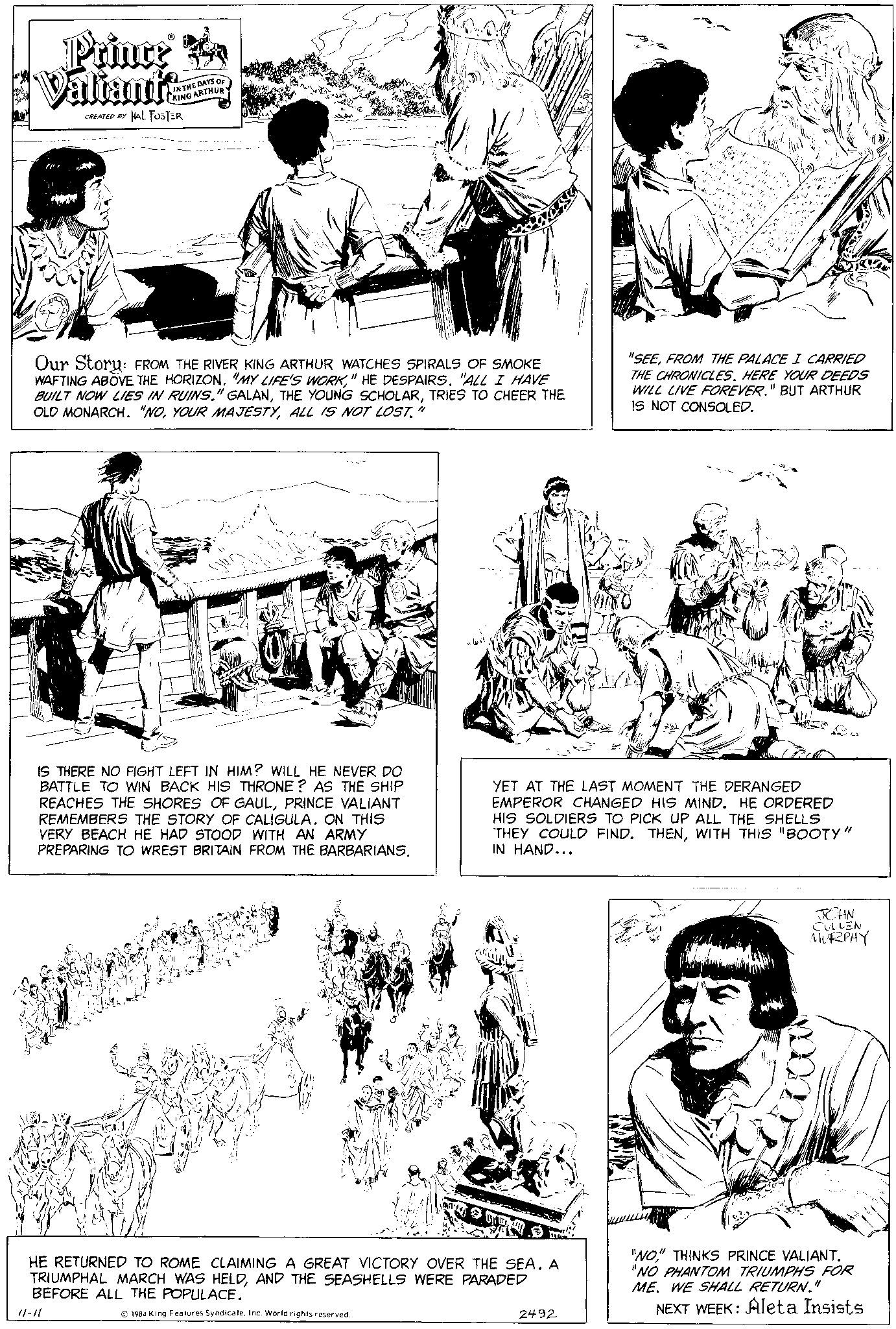 Jaw OCR: M Prince Ra Valiants CREATED BY HAL FOSTER IN THE DAYS OF KING ARTHUR Our Story: FROM THE RIVER KING ARTHUR WATCHES SPIRALS OF SMOKE WAFTING ABOVE THE HORIZON. "MY LIFE'S WORK" HE DESPAIRS. "ALL I HAVE BUILT NOW LIES IN RUINS." GALANTRIES TO CHEER THE OLD MONARCH. "NOALL IS NOT LOST." IS THERE NO FIGHT LEFT IN HIM? WILL HE NEVER DO BATTLE TO WIN BACK HIS THRONE? AS THE SHIP REACHES THE SHORES OF GAULPRINCE VALIANT REMEMBERS THE STORY OF CALIGULA. ON THIS VERY BEACH HE HAD WITH AN ARMY PREPARING TO WREST BRITAIN FROM THE BARBARIANS. 11-11 HE RETURNED TO ROME CLAIMING A GREAT VICTORY OVER THE SEA. A TRIUMPHAL MARCH WAS HELDAND THE SEASHELLS WERE PARADED BEFORE ALL THE POPULACE. 1984 King Features SyndicateInc. World rights reserved. Plette YET AT THE LAST MOMENT THE DERANGED EMPEROR CHANGED HIS MIND. HE ORDERED HIS SOLDIERS TO PICK UP ALL THE SHELLS THEY COULD FIND. THENWITH THIS "BOOTY" IN HAND... 2492 "SEEFROM THE PALACE I CARRIED THE CHRONICLES. HERE YOUR DEEDS WILL LIVE FOREVER." BUT ARTHUR IS NOT CONSOLED. JOHN CULLEN MURPHY M "NO" THINKS PRINCE VALIANT. "NO PHANTOM TRIUMPHS FOR ME. WE SHALL RETURN." NEXT WEEK: Aleta Insists M Prince Ra Valiants CREATED BY HAL FOSTER IN THE DAYS OF KING ARTHUR Our Story : FROM THE RIVER KING ARTHUR WATCHES SPIRALS OF SMOKE WAFTING ABOVE THE HORIZON . " MY LIFE'S WORK" HE DESPAIRS . " ALL I HAVE BUILT NOW LIES IN RUINS . " GALANTHE YOUNG SCHOLARTRIES TO CHEER THE OLD MONARCH . " NOYOUR MAJESTYALL IS NOT LOST . " IS THERE NO FIGHT LEFT IN HIM ? WILL HE NEVER DO BATTLE TO WIN BACK HIS THRONE ? AS THE SHIP REACHES THE SHORES OF GAULPRINCE VALIANT REMEMBERS THE STORY OF CALIGULA . ON THIS VERY BEACH HE HAD WITH AN ARMY PREPARING TO WREST BRITAIN FROM THE BARBARIANS . 11-11 HE RETURNED TO ROME CLAIMING A GREAT VICTORY OVER THE SEA . A TRIUMPHAL MARCH WAS HELDAND THE SEASHELLS WERE PARADED BEFORE ALL THE POPULACE . 1984 King Features SyndicateInc. World rights reserved . Plette YET AT THE LAST MOMENT THE DERANGED EMPEROR CHANGED HIS MIND . HE ORDERED HIS SOLDIERS TO PICK UP ALL THE SHELLS THEY COULD FIND . THENWITH THIS " BOOTY " IN HAND ... 2492 " SEEFROM THE PALACE I CARRIED THE CHRONICLES . HERE YOUR DEEDS WILL LIVE FOREVER . " BUT ARTHUR IS NOT CONSOLED . JOHN CULLEN MURPHY M " NO " THINKS PRINCE VALIANT . " NO PHANTOM TRIUMPHS FOR ME . WE SHALL RETURN . " NEXT WEEK : Aleta Insists