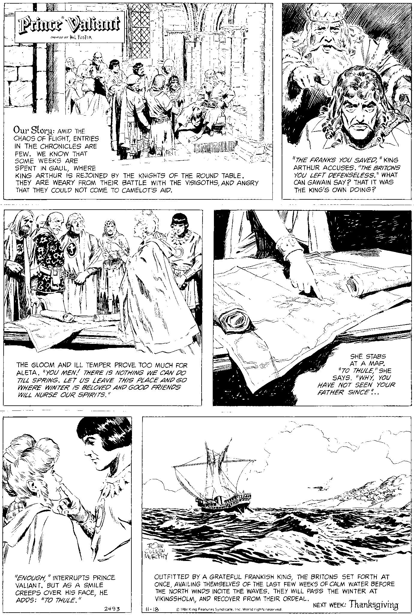 Art OCR: Prince Valiant CREATED BY HAL FOSTER 182 Our Story: AMID THE CHAOS OF FLIGHTENTRIES IN THE CHRONICLES ARE FEW. WE KNOW THAT SOME WEEKS ARE SPENT IN GAULWHERE KING ARTHUR IS REJOINED BY THE KNIGHTS OF THE ROUND TABLE. THEY ARE WEARY FROM THEIR BATTLE WITH THE VISIGOTHSAND ANGRY THAT THEY COULD NOT COME TO CAMELOT'S AID. THE GLOOM AND ILL TEMPER PROVE TOO MUCH FOR ALETA. "YOU MEN! THERE IS NOTHING WE CAN DO TILL SPRING. LET US LEAVE THIS PLACE AND GO WHERE WINTER IS BELOVED AND GOOD FRIENDS WILL NURSE OUR SPIRITS." "ENOUGH" INTERRUPTS PRINCE VALIANT. BUT AS A SMILE CREEPS OVER HIS FACEHE ADDS: "TO THULE." 101 2493 JOHN CULLEN MURPHY "THE FRANKS YOU SAVED" KING ARTHUR ACCUSES. "THE BRITONS YOU LEFT DEFENSELESS." WHAT CAN GAWAIN SAY? THAT IT WAS THE KING'S OWN DOING? 11-18 SHE STABS AT A MAP. "TO THULE" SHE SAYS. "WHYYOU I HAVE NOT SEEN YOUR FATHER SINCE!.. OUTFITTED BY A GRATEFUL FRANKISH KINGTHE BRITONS SET FORTH AT ONCEAVAILING THEMSELVES OF THE LAST FEW WEEKS OF CALM WATER BEFORE THE NORTH WINDS INCITE THE WAVES. THEY WILL PASS THE WINTER AT VIKINGSHOLMAND RECOVER FROM THEIR ORDEAL. NEXT WEEK: Thanksgiving © 1984 King Features SyndicateInc. World rights reserved. Prince Valiant CREATED BY HAL FOSTER 182 Our Story : AMID THE CHAOS OF FLIGHTENTRIES IN THE CHRONICLES ARE FEW . WE KNOW THAT SOME WEEKS ARE SPENT IN GAULWHERE KING ARTHUR IS REJOINED BY THE KNIGHTS OF THE ROUND TABLE . THEY ARE WEARY FROM THEIR BATTLE WITH THE VISIGOTHSAND ANGRY THAT THEY COULD NOT COME TO CAMELOT'S AID . THE GLOOM AND ILL TEMPER PROVE TOO MUCH FOR ALETA . " YOU MEN ! THERE IS NOTHING WE CAN DO TILL SPRING . LET US LEAVE THIS PLACE AND GO WHERE WINTER IS BELOVED AND GOOD FRIENDS WILL NURSE OUR SPIRITS . " " ENOUGH" INTERRUPTS PRINCE VALIANT . BUT AS A SMILE CREEPS OVER HIS FACEHE ADDS : " TO THULE . " 101 2493 JOHN CULLEN MURPHY " THE FRANKS YOU SAVED" KING ARTHUR ACCUSES . " THE BRITONS YOU LEFT DEFENSELESS . " WHAT CAN GAWAIN SAY ? THAT IT WAS THE KING'S OWN DOING ? 11-18 SHE STABS AT A MAP . " TO THULE" SHE SAYS . " WHYYOU I HAVE NOT SEEN YOUR FATHER SINCE ! .. OUTFITTED BY A GRATEFUL FRANKISH KINGTHE BRITONS SET FORTH AT ONCEAVAILING THEMSELVES OF THE LAST FEW WEEKS OF CALM WATER BEFORE THE NORTH WINDS INCITE THE WAVES . THEY WILL PASS THE WINTER AT VIKINGSHOLMAND RECOVER FROM THEIR ORDEAL . NEXT WEEK : Thanksgiving © 1984 King Features SyndicateInc. World rights reserved .
