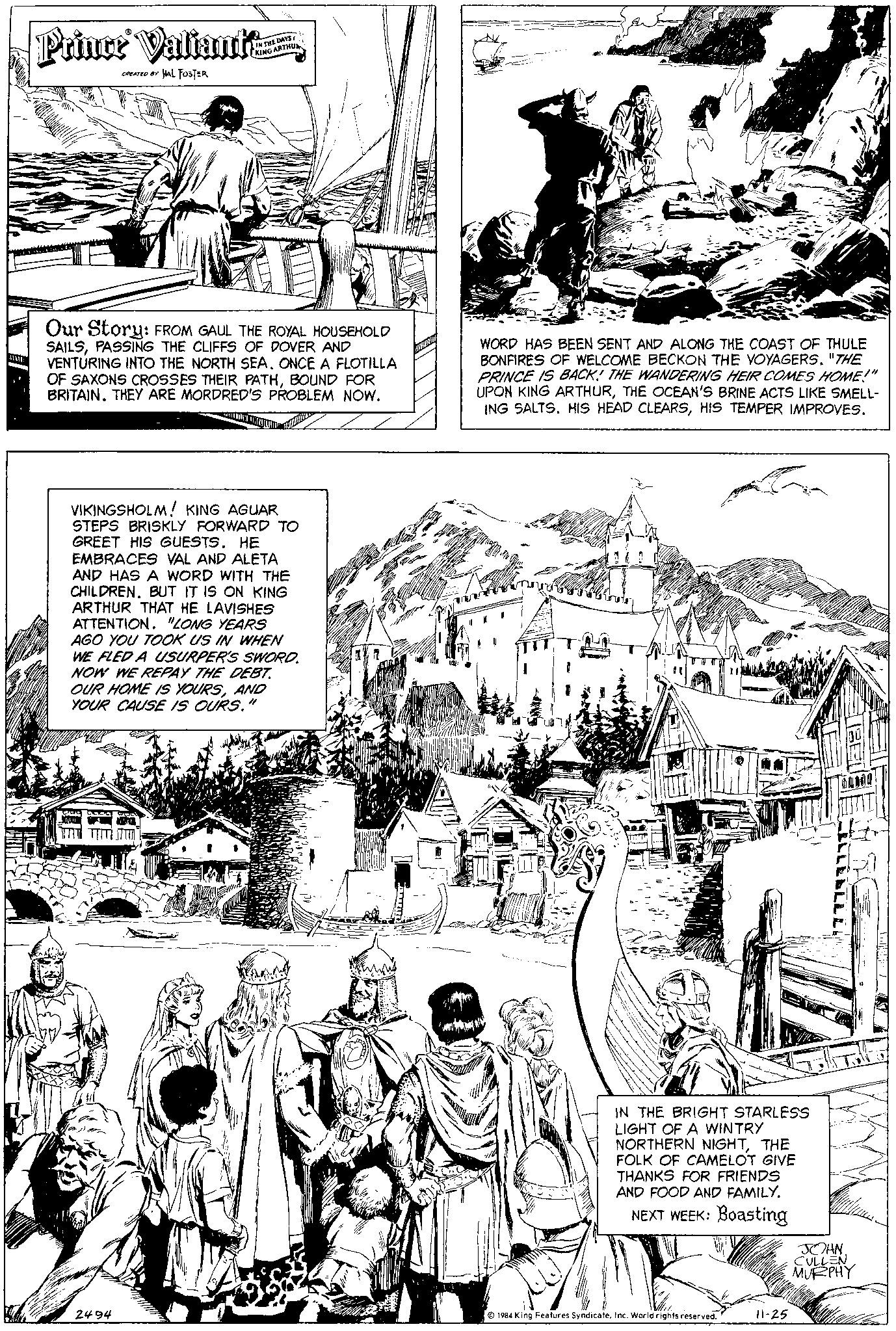 Illustration OCR: A Prince Valianta CREATED BY HAL FOSTER THE DAYS ARTHU Our Story: FROM GAUL THE ROYAL HOUSEHOLD SAILSPASSING THE CLIFFS OF DOVER AND VENTURING INTO THE NORTH SEA. ONCE A FLOTILLA OF SAXONS CROSSES THEIR PATHBOUND FOR BRITAIN. THEY ARE MORDRED'S PROBLEM NOW. VIKINGSHOLM! KING AGUAR STEPS BRISKLY FORWARD TO GREET HIS GUESTS. HE EMBRACES VAL AND ALETA AND HAS A WORD WITH THE CHILDREN. BUT IT IS ON KING ARTHUR THAT HE LAVISHES ATTENTION. "LONG YEARS AGO YOU TOOK US IN WHEN WE FLED A USURPER'S SWORD. NOW WE REPAY THE DEBT. OUR HOME IS YOURSAND YOUR CAUSE IS OURS." 2494 WORD HAS BEEN SENT AND ALONG THE COAST OF THULE BONFIRES OF WELCOME BECKON THE VOYAGERS. "THE PRINCE IS BACK! THE WANDERING HEIR COMES HOME!" UPON KING ARTHURTHE OCEAN'S BRINE ACTS LIKE SMELL- ING SALTS. HIS HEAD CLEARSHIS TEMPER IMPROVES. LUN IN THE BRIGHT STARLESS LIGHT OF A WINTRY NORTHERN NIGHTTHE FOLK OF CAMELOT GIVE THANKS FOR FRIENDS AND FOOD AND FAMILY. NEXT WEEK: Boasting 1984 King Features SyndicateInc. World rights reserved. 11-25 ELLEELLLL Mallu JOHN. CULLEN MURPHY A Prince Valianta CREATED BY HAL FOSTER THE DAYS ARTHU Our Story : FROM GAUL THE ROYAL HOUSEHOLD SAILSPASSING THE CLIFFS OF DOVER AND VENTURING INTO THE NORTH SEA . ONCE A FLOTILLA OF SAXONS CROSSES THEIR PATHBOUND FOR BRITAIN . THEY ARE MORDRED'S PROBLEM NOW . VIKINGSHOLM ! KING AGUAR STEPS BRISKLY FORWARD TO GREET HIS GUESTS . HE EMBRACES VAL AND ALETA AND HAS A WORD WITH THE CHILDREN . BUT IT IS ON KING ARTHUR THAT HE LAVISHES ATTENTION . " LONG YEARS AGO YOU TOOK US IN WHEN WE FLED A USURPER'S SWORD . NOW WE REPAY THE DEBT . OUR HOME IS YOURSAND YOUR CAUSE IS OURS . " 2494 WORD HAS BEEN SENT AND ALONG THE COAST OF THULE BONFIRES OF WELCOME BECKON THE VOYAGERS . " THE PRINCE IS BACK ! THE WANDERING HEIR COMES HOME ! " UPON KING ARTHURTHE OCEAN'S BRINE ACTS LIKE SMELL ING SALTS . HIS HEAD CLEARSHIS TEMPER IMPROVES . LUN IN THE BRIGHT STARLESS LIGHT OF A WINTRY NORTHERN NIGHTTHE FOLK OF CAMELOT GIVE THANKS FOR FRIENDS AND FOOD AND FAMILY . NEXT WEEK : Boasting 1984 King Features SyndicateInc. World rights reserved . 11-25 ELLEELLLL Mallu JOHN . CULLEN MURPHY