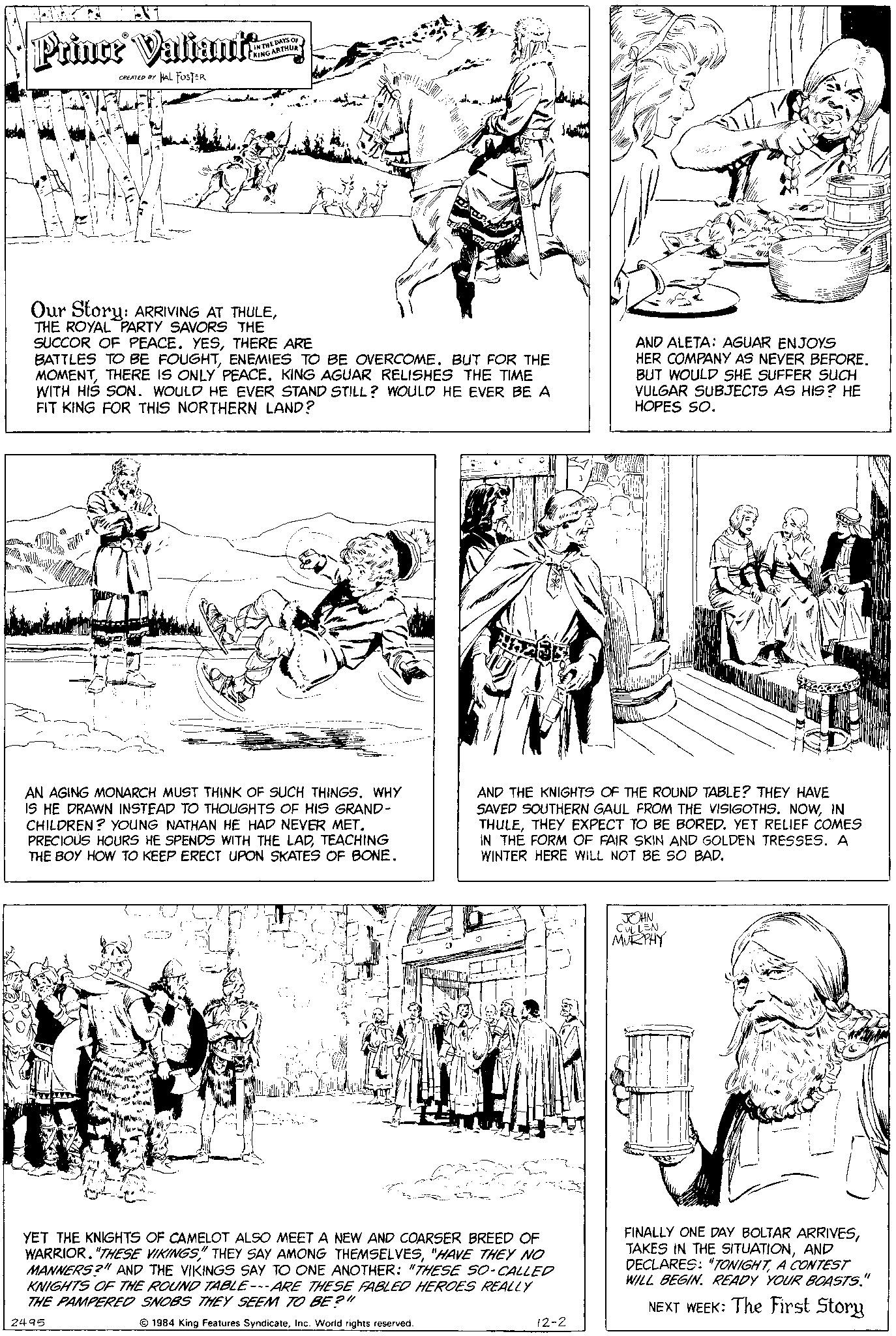 Font OCR: Prince Valiante CREATED BY HAL FUSTER IN THE DAYS OF KING ARTHUR ??.. Our Story: ARRIVING AT THULETHE ROYAL PARTY SAVORS THE SUCCOR OF PEACE. YESTHERE ARE BATTLES TO BE FOUGHTENEMIES TO BE OVERCOME. BUT FOR THE MOMENTTHERE IS ONLY PEACE. KING AGUAR RELISHES THE TIME WITH HIS SON. WOULD HE EVER STAND STILL? WOULD HE EVER BE A FIT KING FOR THIS NORTHERN LAND? AN AGING MONARCH MUST THINK OF SUCH THINGS. WHY IS HE DRAWN INSTEAD TO THOUGHTS OF HIS GRAND- CHILDREN? YOUNG NATHAN HE HAD NEVER MET. PRECIOUS HOURS HE SPENDS WITH THE LADTEACHING THE BOY HOW TO KEEP ERECT UPON SKATES OF BONE. 90 YET THE KNIGHTS OF CAMELOT ALSO MEET A NEW AND COARSER BREED OF WARRIOR. "THESE VIKINGS" THEY SAY AMONG THEMSELVES"HAVE THEY NO MANNERS?" AND THE VIKINGS SAY TO ONE ANOTHER: "THESE SO-CALLED KNIGHTS OF THE ROUND TABLE---ARE THESE FABLED HEROES REALLY THE PAMPERED SNOBS THEY SEEM TO BE?" 2495 1984 King Features SyndicateInc. World rights reserved. AND ALETA: AGUAR ENJOYS HER COMPANY AS NEVER BEFORE. BUT WOULD SHE SUFFER SUCH VULGAR SUBJECTS AS HIS? HE HOPES SO. AND THE KNIGHTS OF THE ROUND TABLE? THEY HAVE SAVED SOUTHERN GAUL FROM THE VISIGOTHS. NOWIN THULETHEY EXPECT TO BE BORED. YET RELIEF COMES IN THE FORM OF FAIR SKIN AND GOLDEN TRESSES. A WINTER HERE WILL NOT BE SO BAD. 12-2 NET JOHN CULLEN MURPHY FINALLY ONE DAY BOLTAR ARRIVESAND DECLARES: "TONIGHTA CONTEST WILL BEGIN. READY YOUR BOASTS." NEXT WEEK: The First Story Prince Valiante CREATED BY HAL FUSTER IN THE DAYS OF KING ARTHUR ?? .. Our Story : ARRIVING AT THULETHE ROYAL PARTY SAVORS THE SUCCOR OF PEACE . YESTHERE ARE BATTLES TO BE FOUGHTENEMIES TO BE OVERCOME . BUT FOR THE MOMENTTHERE IS ONLY PEACE . KING AGUAR RELISHES THE TIME WITH HIS SON . WOULD HE EVER STAND STILL ? WOULD HE EVER BE A FIT KING FOR THIS NORTHERN LAND ? AN AGING MONARCH MUST THINK OF SUCH THINGS . WHY IS HE DRAWN INSTEAD TO THOUGHTS OF HIS GRAND CHILDREN ? YOUNG NATHAN HE HAD NEVER MET . PRECIOUS HOURS HE SPENDS WITH THE LADTEACHING THE BOY HOW TO KEEP ERECT UPON SKATES OF BONE . 90 YET THE KNIGHTS OF CAMELOT ALSO MEET A NEW AND COARSER BREED OF WARRIOR . " THESE VIKINGS " THEY SAY AMONG THEMSELVES" HAVE THEY NO MANNERS ? " AND THE VIKINGS SAY TO ONE ANOTHER : " THESE SO - CALLED KNIGHTS OF THE ROUND TABLE --- ARE THESE FABLED HEROES REALLY THE PAMPERED SNOBS THEY SEEM TO BE ? " 2495 1984 King Features SyndicateInc. World rights reserved . AND ALETA : AGUAR ENJOYS HER COMPANY AS NEVER BEFORE . BUT WOULD SHE SUFFER SUCH VULGAR SUBJECTS AS HIS ? HE HOPES SO . AND THE KNIGHTS OF THE ROUND TABLE ? THEY HAVE SAVED SOUTHERN GAUL FROM THE VISIGOTHS . NOWIN THULETHEY EXPECT TO BE BORED . YET RELIEF COMES IN THE FORM OF FAIR SKIN AND GOLDEN TRESSES . A WINTER HERE WILL NOT BE SO BAD . 12-2 NET JOHN CULLEN MURPHY FINALLY ONE DAY BOLTAR ARRIVESTAKES IN THE SITUATIONAND DECLARES : " TONIGHTA CONTEST WILL BEGIN . READY YOUR BOASTS . " NEXT WEEK : The First Story