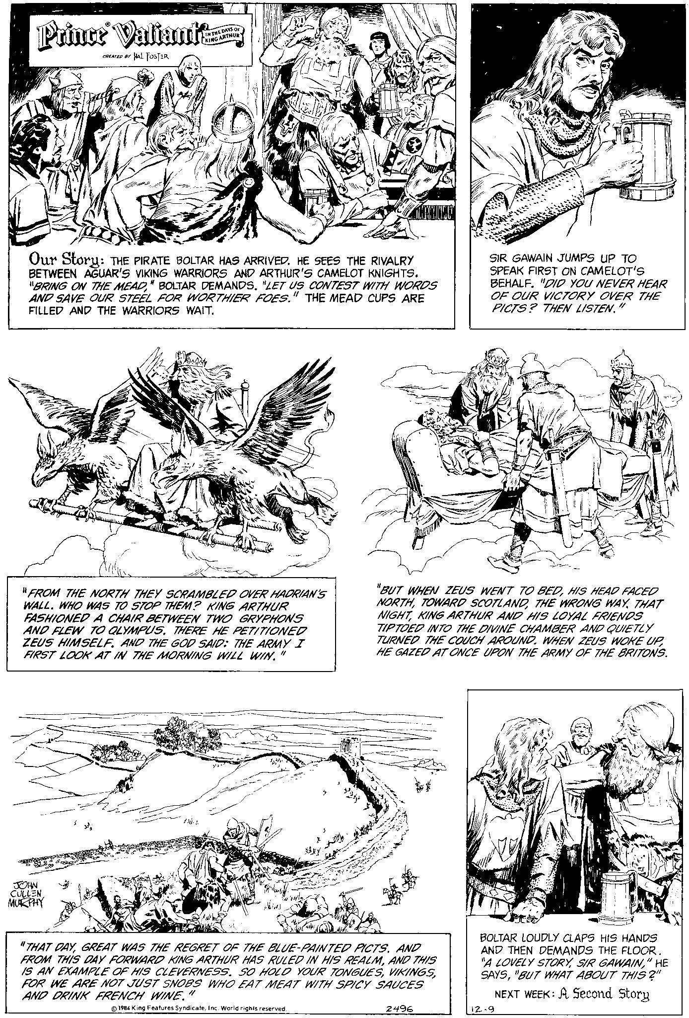 Parallel OCR: Prince Valiant CREATED BY HAL FOSTER IN THE DAYS OF KING ARTHURY Our Story: THE PIRATE BOLTAR HAS ARRIVED. HE SEES THE RIVALRY BETWEEN AGUAR'S VIKING WARRIORS AND ARTHUR'S CAMELOT KNIGHTS. "BRING ON THE MEAD" BOLTAR DEMANDS. "LET US CONTEST WITH WORDS AND SAVE OUR STEEL FOR WORTHIER FOES." THE MEAD CUPS ARE FILLED AND THE WARRIORS WAIT. "FROM THE NORTH THEY SCRAMBLED OVER HADRIAN'S WALL. WHO WAS TO STOP THEM? KING ARTHUR FASHIONED A CHAIR BETWEEN TWO GRYPHONS AND FLEW TO QLYMPUS. THERE HE PETITIONED ZEUS HIMSELF. AND THE GOD SAID: THE ARMY I FIRST LOOK AT IN THE MORNING WILL WIN." JOHN CULLEN MURPHY £ "BUT WHEN ZEUS WENT TO BEDHIS HEAD FACED NORTHTHE WRONG WAY. THAT NIGHTKING ARTHUR AND HIS LOYAL FRIENDS TIPTOED INTO THE DIVINE CHAMBER AND QUIETLY TURNED THE COUCH AROUND. WHEN ZEUS WOKE UP HE GAZED AT ONCE UPON THE ARMY OF THE BRITONS. "THAT DAYAND FROM THIS DAY FORWARD KING ARTHUR HAS RULED IN HIS REALMAND THIS IS AN EXAMPLE OF HIS CLEVERNESS. SO HOLD YOUR TONGUESFOR WE ARE NOT JUST SNOBS WHO EAT MEAT WITH SPICY SAUCES AND DRINK FRENCH WINE." 1984 King Features SyndicateInc. World rights reserved. SIR GAWAIN JUMPS UP TO SPEAK FIRST ON CAMELOT'S BEHALF. "DID YOU NEVER HEAR OF OUR VICTORY OVER THE PICTS? THEN LISTEN." 2496 BOLTAR LOUDLY CLAPS HIS HANDS AND THEN DEMANDS THE FLOOR. "A LOVELY STORY" HE SAYS"BUT WHAT ABOUT THIS?" NEXT WEEK: A Second Story 12-9 Prince Valiant CREATED BY HAL FOSTER IN THE DAYS OF KING ARTHURY Our Story : THE PIRATE BOLTAR HAS ARRIVED . HE SEES THE RIVALRY BETWEEN AGUAR'S VIKING WARRIORS AND ARTHUR'S CAMELOT KNIGHTS . " BRING ON THE MEAD" BOLTAR DEMANDS . " LET US CONTEST WITH WORDS AND SAVE OUR STEEL FOR WORTHIER FOES . " THE MEAD CUPS ARE FILLED AND THE WARRIORS WAIT . " FROM THE NORTH THEY SCRAMBLED OVER HADRIAN'S WALL . WHO WAS TO STOP THEM ? KING ARTHUR FASHIONED A CHAIR BETWEEN TWO GRYPHONS AND FLEW TO QLYMPUS . THERE HE PETITIONED ZEUS HIMSELF . AND THE GOD SAID : THE ARMY I FIRST LOOK AT IN THE MORNING WILL WIN . " JOHN CULLEN MURPHY £ " BUT WHEN ZEUS WENT TO BEDHIS HEAD FACED NORTHTOWARD SCOTLANDTHE WRONG WAY . THAT NIGHTKING ARTHUR AND HIS LOYAL FRIENDS TIPTOED INTO THE DIVINE CHAMBER AND QUIETLY TURNED THE COUCH AROUND . WHEN ZEUS WOKE UP HE GAZED AT ONCE UPON THE ARMY OF THE BRITONS . " THAT DAYGREAT WAS THE REGRET OF THE BLUE - PAINTED PICTSAND FROM THIS DAY FORWARD KING ARTHUR HAS RULED IN HIS REALMAND THIS IS AN EXAMPLE OF HIS CLEVERNESS . SO HOLD YOUR TONGUESFOR WE ARE NOT JUST SNOBS WHO EAT MEAT WITH SPICY SAUCES AND DRINK FRENCH WINE . " 1984 King Features SyndicateInc. World rights reserved . SIR GAWAIN JUMPS UP TO SPEAK FIRST ON CAMELOT'S BEHALF . " DID YOU NEVER HEAR OF OUR VICTORY OVER THE PICTS ? THEN LISTEN . " 2496 BOLTAR LOUDLY CLAPS HIS HANDS AND THEN DEMANDS THE FLOOR . " A LOVELY STORYSIR GAWAIN" HE SAYS" BUT WHAT ABOUT THIS ? " NEXT WEEK : A Second Story 12-9