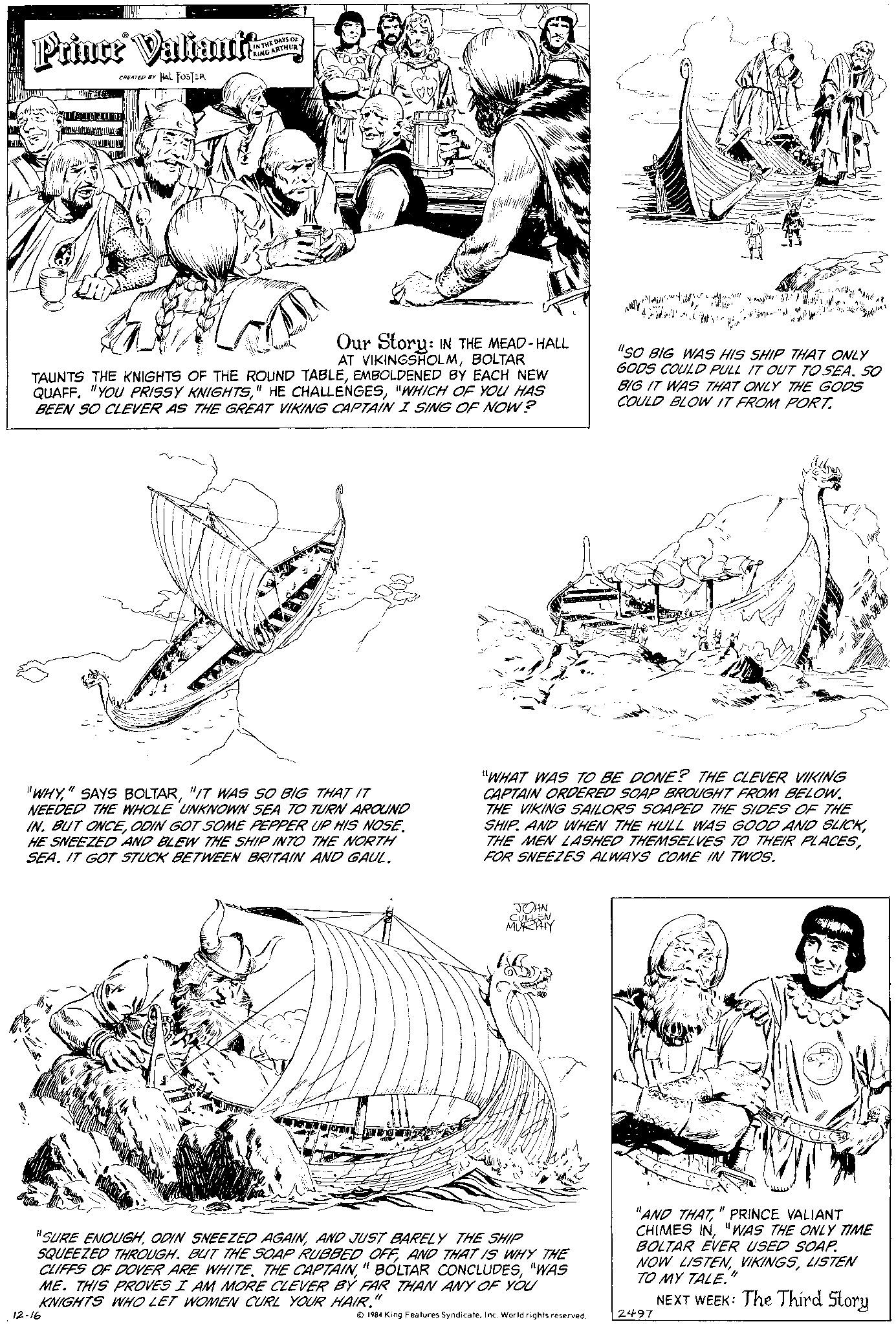 Illustration OCR: Prince Valiant CREATED BY HAL FOSTER IN THE DAYS OF KING ARTHURY TAUNTS THE KNIGHTS OF THE ROUND TABLEEMBOLDENED BY EACH NEW QUAFF. "YOU PRISSY KNIGHTS"WHICH OF YOU HAS BEEN SO CLEVER AS THE GREAT VIKING CAPTAIN I SING OF NOW? Our Story: IN THE MEAD-HALL AT VIKINGSHOLMBOLTAR "WHY"IT WAS SO BIG THAT IT NEEDED THE WHOLE UNKNOWN SEA TO TURN AROUND IN. BUT ONCEODIN GOT SOME PEPPER UP HIS NOSE. HE SNEEZED AND BLEW THE SHIP INTO THE NORTH SEA. IT GOT STUCK BETWEEN BRITAIN AND GAUL. mens 12-16 CULLEN MURPHY "SURE ENOUGHAND JUST BARELY THE SHIP SQUEEZED THROUGH. BUT THE SOAP RUBBED OFFAND THAT IS WHY THE CLIFFS OF DOVER ARE WHITE. THE CAPTAIN"WAS ME. THIS PROVES I AM MORE CLEVER BY FAR THAN ANY OF YOU KNIGHTS WHO LET WOMEN CURL YOUR HAIR. 1984 King Features SyndicateInc. World rights reserved. 3.000! Ale indy "WHAT WAS TO BE DONE? THE CLEVER VIKING CAPTAIN ORDERED SOAP BROUGHT FROM BELOW. THE VIKING SAILORS SOAPED THE SIDES OF THE SHIP. AND WHEN THE HULL WAS GOOD AND SLICKFOR SNEEZES ALWAYS COME IN TWOS. 2497 ??? "SO BIG WAS HIS SHIP THAT ONLY GODS COULD PULL IT OUT TO SEA. SO BIG IT WAS THAT ONLY THE GODS COULD BLOW IT FROM PORT. "AND THAT" PRINCE VALIANT CHIMES IN"WAS THE ONLY TIME BOLTAR EVER USED SOAP. NOW LISTENLISTEN TO MY TALE." NEXT WEEK: The Third Story Prince Valiant CREATED BY HAL FOSTER IN THE DAYS OF KING ARTHURY TAUNTS THE KNIGHTS OF THE ROUND TABLEEMBOLDENED BY EACH NEW QUAFF . " YOU PRISSY KNIGHTS" HE CHALLENGES" WHICH OF YOU HAS BEEN SO CLEVER AS THE GREAT VIKING CAPTAIN I SING OF NOW ? Our Story : IN THE MEAD - HALL AT VIKINGSHOLMBOLTAR " WHY" SAYS BOLTAR" IT WAS SO BIG THAT IT NEEDED THE WHOLE UNKNOWN SEA TO TURN AROUND IN . BUT ONCEODIN GOT SOME PEPPER UP HIS NOSE . HE SNEEZED AND BLEW THE SHIP INTO THE NORTH SEA . IT GOT STUCK BETWEEN BRITAIN AND GAUL . mens 12-16 CULLEN MURPHY " SURE ENOUGHODIN SNEEZED AGAINAND JUST BARELY THE SHIP SQUEEZED THROUGH . BUT THE SOAP RUBBED OFFAND THAT IS WHY THE CLIFFS OF DOVER ARE WHITE . THE CAPTAIN" BOLTAR CONCLUDES" WAS ME . THIS PROVES I AM MORE CLEVER BY FAR THAN ANY OF YOU KNIGHTS WHO LET WOMEN CURL YOUR HAIR . 1984 King Features SyndicateInc. World rights reserved . 3.000 ! Ale indy " WHAT WAS TO BE DONE ? THE CLEVER VIKING CAPTAIN ORDERED SOAP BROUGHT FROM BELOW . THE VIKING SAILORS SOAPED THE SIDES OF THE SHIP . AND WHEN THE HULL WAS GOOD AND SLICKTHE MEN LASHED THEMSELVES TO THEIR PLACESFOR SNEEZES ALWAYS COME IN TWOS . 2497 ??? " SO BIG WAS HIS SHIP THAT ONLY GODS COULD PULL IT OUT TO SEA . SO BIG IT WAS THAT ONLY THE GODS COULD BLOW IT FROM PORT . " AND THAT" PRINCE VALIANT CHIMES IN" WAS THE ONLY TIME BOLTAR EVER USED SOAP . NOW LISTENLISTEN TO MY TALE . " NEXT WEEK : The Third Story