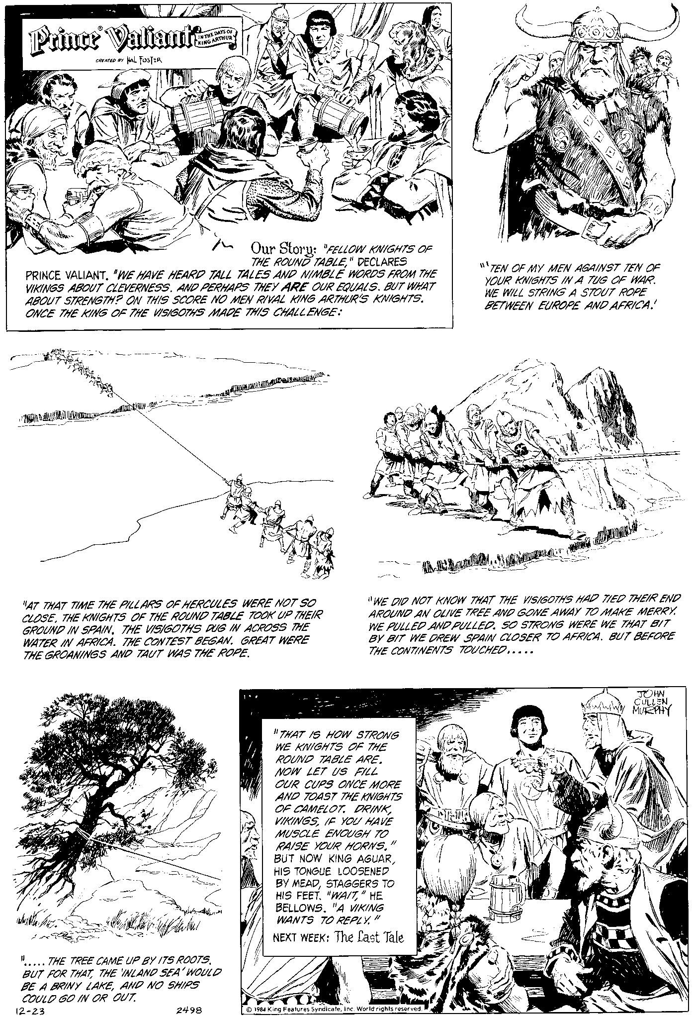 Pattern OCR: Prince Valiant CREATED BY HAL FUSTER IN THE DAYS OF KING ARTHUR AY M/V. PRINCE VALIANT. "WE HAVE HEARD TALL TALES AND NIMBLE WORDS FROM THE VIKINGS ABOUT CLEVERNESS. AND PERHAPS THEY ARE OUR EQUALS. BUT WHAT ABOUT STRENGTH? ON THIS SCORE NO MEN RIVAL KING ARTHUR'S KNIGHTS. ONCE THE KING OF THE VISIGOTHS MADE THIS CHALLENGE: Our Story: "FELLOW KNIGHTS OF THE ROUND TABLE" DECLARES FM! D THE TREE CAME UP BY ITS ROOTS. BUT FOR THATTHE INLAND SEA' WOULD BE A BRINY LAKEAND NO SHIPS COULD GO IN OR OUT. 12-23 "AT THAT TIME THE PILLARS OF HERCULES WERE NOT SO CLOSETHE KNIGHTS OF THE ROUND TABLE TOOK UP THEIR GROUND IN SPAIN. THE VISIGOTHS DUG IN ACROSS THE WATER IN AFRICA. THE CONTEST BEGAN. GREAT WERE THE GROANINGS AND TAUT WAS THE ROPE. 2498 A MANCHMA "17 THAT IS HOW STRONG WE KNIGHTS OF THE ROUND TABLE ARE. NOW LET US FILL OUR CUPS ONCE MORE AND TOAST THE KNIGHTS OF CAMELOT. DRINKIF YOU HAVE MUSCLE ENOUGH TO RAISE YOUR HORNS." BUT NOW KING AGUARHIS TONGUE LOOSENED BY MEADSTAGGERS TO HIS FEET. "WAIT" HE BELLOWS. "A VIKING WANTS TO REPLY." NEXT WEEK: The Last Tale "TEN OF MY MEN AGAINST TEN OF YOUR KNIGHTS IN A TUG OF WAR. WE WILL STRING A STOUT ROPE BETWEEN EUROPE AND AFRICA! Amma "WE DID NOT KNOW THAT THE VISIGOTHS HAD TIED THEIR END AROUND AN OLIVE TREE AND GONE AWAY TO MAKE MERRY. WE PULLED AND PULLED. SO STRONG WERE WE THAT BIT BY BIT WE DREW SPAIN CLOSER TO AFRICA. BUT BEFORE THE CONTINENTS TOUCHED..... 1984 King Features SyndicateInc. World rights reserved. JOHN CULLEN GIMINING MURPHY Prince Valiant CREATED BY HAL FUSTER IN THE DAYS OF KING ARTHUR AY M / V . PRINCE VALIANT . " WE HAVE HEARD TALL TALES AND NIMBLE WORDS FROM THE VIKINGS ABOUT CLEVERNESS . AND PERHAPS THEY ARE OUR EQUALS . BUT WHAT ABOUT STRENGTH ? ON THIS SCORE NO MEN RIVAL KING ARTHUR'S KNIGHTS . ONCE THE KING OF THE VISIGOTHS MADE THIS CHALLENGE : Our Story : " FELLOW KNIGHTS OF THE ROUND TABLE" DECLARES FM ! D THE TREE CAME UP BY ITS ROOTS . BUT FOR THATTHE INLAND SEA ' WOULD BE A BRINY LAKEAND NO SHIPS COULD GO IN OR OUT . 12-23 " AT THAT TIME THE PILLARS OF HERCULES WERE NOT SO CLOSETHE KNIGHTS OF THE ROUND TABLE TOOK UP THEIR GROUND IN SPAIN . THE VISIGOTHS DUG IN ACROSS THE WATER IN AFRICA . THE CONTEST BEGAN . GREAT WERE THE GROANINGS AND TAUT WAS THE ROPE . 2498 A MANCHMA " 17 THAT IS HOW STRONG WE KNIGHTS OF THE ROUND TABLE ARE . NOW LET US FILL OUR CUPS ONCE MORE AND TOAST THE KNIGHTS OF CAMELOT . DRINKIF YOU HAVE MUSCLE ENOUGH TO RAISE YOUR HORNS . " BUT NOW KING AGUARHIS TONGUE LOOSENED BY MEADSTAGGERS TO HIS FEET . " WAIT" HE BELLOWS . " A VIKING WANTS TO REPLY . " NEXT WEEK : The Last Tale " TEN OF MY MEN AGAINST TEN OF YOUR KNIGHTS IN A TUG OF WAR . WE WILL STRING A STOUT ROPE BETWEEN EUROPE AND AFRICA ! Amma " WE DID NOT KNOW THAT THE VISIGOTHS HAD TIED THEIR END AROUND AN OLIVE TREE AND GONE AWAY TO MAKE MERRY . WE PULLED AND PULLED . SO STRONG WERE WE THAT BIT BY BIT WE DREW SPAIN CLOSER TO AFRICA . BUT BEFORE THE CONTINENTS TOUCHED ..... 1984 King Features SyndicateInc. World rights reserved . JOHN CULLEN GIMINING MURPHY