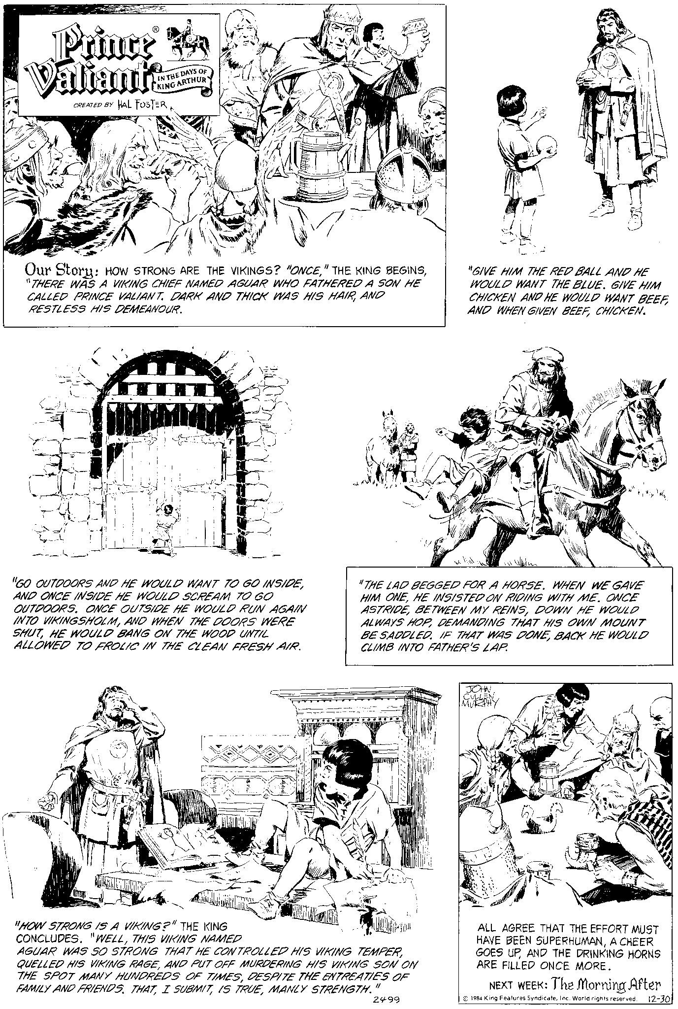 Art OCR: Prince Valiants CREATED BY HAL FOSTER IN THE DAYS OF KING ARTHUR Our Story: HOW STRONG ARE THE VIKINGS? "ONCE"THERE WAS A VIKING CHIEF NAMED AGUAR WHO FATHERED A SON HE CALLED PRINCE VALIANT. DARK AND THICK WAS HIS HAIRAND RESTLESS HIS DEMEANOUR. "GO OUTDOORS AND HE WOULD WANT TO GO INSIDEAND ONCE INSIDE HE WOULD SCREAM TO GO OUTDOORS. ONCE OUTSIDE HE WOULD RUN AGAIN INTO VIKINGSHOLMAND WHEN THE DOORS WERE SHUTHE WOULD BANG ON THE WOOD UNTIL ALLOWED TO FROLIC IN THE CLEAN FRESH AIR. HR-AS MAKI "THE LAD BEGGED FOR A HORSE. WHEN WE GAVE HIM ONEHE INSISTED ON RIDING WITH ME. ONCE ASTRIDEDOWN HE WOULD ALWAYS HOPDEMANDING THAT HIS OWN MOUNT BE SADDLED. IF THAT WAS DONEBACK HE WOULD CLIMB INTO FATHER'S LAP. "HOW STRONG IS A VIKING?" THE KING CONCLUDES. "WELLTHIS VIKING NAMED AGUAR WAS SO STRONG THAT HE CONTROLLED HIS VIKING TEMPERAND PUT OFF MURDERING HIS VIKING SON ON THE SPOT MANY HUNDREDS OF TIMESDESPITE THE ENTREATIES OF FAMILY AND FRIENDS. THATMANLY STRENGTH. 11 2499 "GIVE HIM THE RED BALL AND HE WOULD WANT THE BLUE. GIVE HIM CHICKEN AND HE WOULD WANT BEEFCHICKEN. JOHN CULLEN MURPHY ALL AGREE THAT THE EFFORT MUST HAVE BEEN SUPERHUMANA CHEER GOES UPAND THE DRINKING HORNS ARE FILLED ONCE MORE. NEXT WEEK: The Morning After 1984 King Features SyndicateInc. World rights reserved. 12-30 Prince Valiants CREATED BY HAL FOSTER IN THE DAYS OF KING ARTHUR Our Story : HOW STRONG ARE THE VIKINGS ? " ONCE" THE KING BEGINS" THERE WAS A VIKING CHIEF NAMED AGUAR WHO FATHERED A SON HE CALLED PRINCE VALIANT . DARK AND THICK WAS HIS HAIRAND RESTLESS HIS DEMEANOUR . " GO OUTDOORS AND HE WOULD WANT TO GO INSIDEAND ONCE INSIDE HE WOULD SCREAM TO GO OUTDOORS . ONCE OUTSIDE HE WOULD RUN AGAIN INTO VIKINGSHOLMAND WHEN THE DOORS WERE SHUTHE WOULD BANG ON THE WOOD UNTIL ALLOWED TO FROLIC IN THE CLEAN FRESH AIR . HR - AS MAKI " THE LAD BEGGED FOR A HORSE . WHEN WE GAVE HIM ONEHE INSISTED ON RIDING WITH ME . ONCE ASTRIDEBETWEEN MY REINSDOWN HE WOULD ALWAYS HOPDEMANDING THAT HIS OWN MOUNT BE SADDLED . IF THAT WAS DONEBACK HE WOULD CLIMB INTO FATHER'S LAP . " HOW STRONG IS A VIKING ? " THE KING CONCLUDES . " WELLTHIS VIKING NAMED AGUAR WAS SO STRONG THAT HE CONTROLLED HIS VIKING TEMPERQUELLED HIS VIKING RAGEAND PUT OFF MURDERING HIS VIKING SON ON THE SPOT MANY HUNDREDS OF TIMESDESPITE THE ENTREATIES OF FAMILY AND FRIENDS . THATI SUBMITIS TRUEMANLY STRENGTH . 11 2499 " GIVE HIM THE RED BALL AND HE WOULD WANT THE BLUE . GIVE HIM CHICKEN AND HE WOULD WANT BEEFAND WHEN GIVEN BEEFCHICKEN . JOHN CULLEN MURPHY ALL AGREE THAT THE EFFORT MUST HAVE BEEN SUPERHUMANA CHEER GOES UPAND THE DRINKING HORNS ARE FILLED ONCE MORE . NEXT WEEK : The Morning After 1984 King Features SyndicateInc. World rights reserved . 12-30