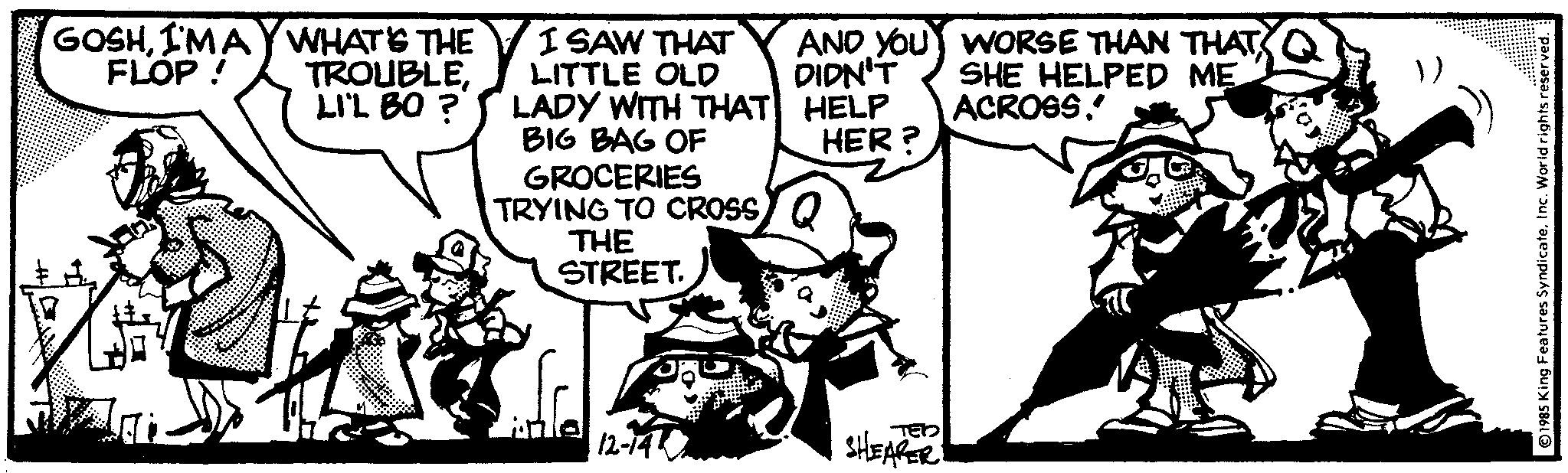 Line OCR: GOSHI'MAY WHAT'S THE FLOP! TROUBLELI'L BO? L I SAW THAT LITTLE OLD LADY WITH THAT BIG BAG OF GROCERIES TRYING TO CROSS THE STREET. Suffe 12-14 AND YOU DIDN'T HELP HER? TED SHEARER WORSE THAN THAT SHE HELPED ME ACROSS. ©1985 King Features SyndicateInc. World rights reserved. GOSHI'MAY WHAT'S THE FLOP ! TROUBLELI'L BO ? L I SAW THAT LITTLE OLD LADY WITH THAT BIG BAG OF GROCERIES TRYING TO CROSS THE STREET . Suffe 12-14 AND YOU DIDN'T HELP HER ? TED SHEARER WORSE THAN THAT SHE HELPED ME ACROSS . © 1985 King Features SyndicateInc. World rights reserved .