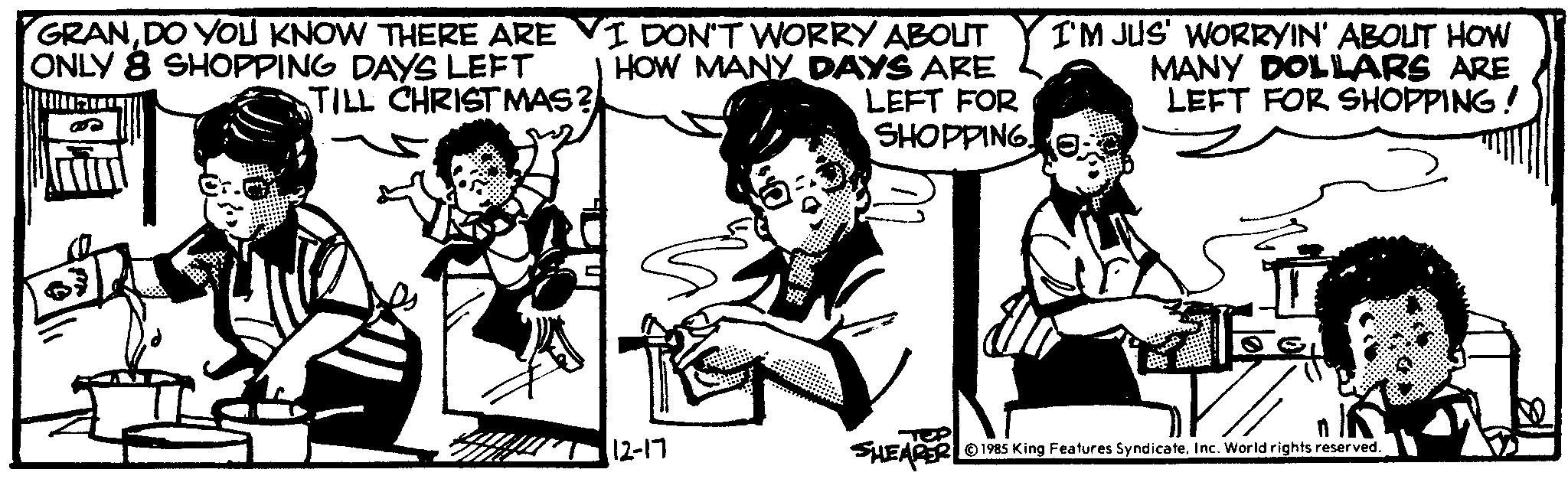 Interaction OCR: GRANDO YOU KNOW THERE ARE VI DON'T WORRY ABOLIT ONLY 8 SHOPPING DAYS LEFT I HOW MANY DAYS ARE TILL CHRISTMAS? LEFT FOR SHOPPING! 12-17 I'M JUS' WORRYIN' ABOUT HOW MANY DOLLARS ARE LEFT FOR SHOPPING! ef SHEARER 1985 King Features SyndicateInc. World rights reserved. GRANDO YOU KNOW THERE ARE VI DON'T WORRY ABOLIT ONLY 8 SHOPPING DAYS LEFT I HOW MANY DAYS ARE TILL CHRISTMAS ? LEFT FOR SHOPPING ! 12-17 I'M JUS ' WORRYIN ' ABOUT HOW MANY DOLLARS ARE LEFT FOR SHOPPING ! ef SHEARER 1985 King Features SyndicateInc. World rights reserved .