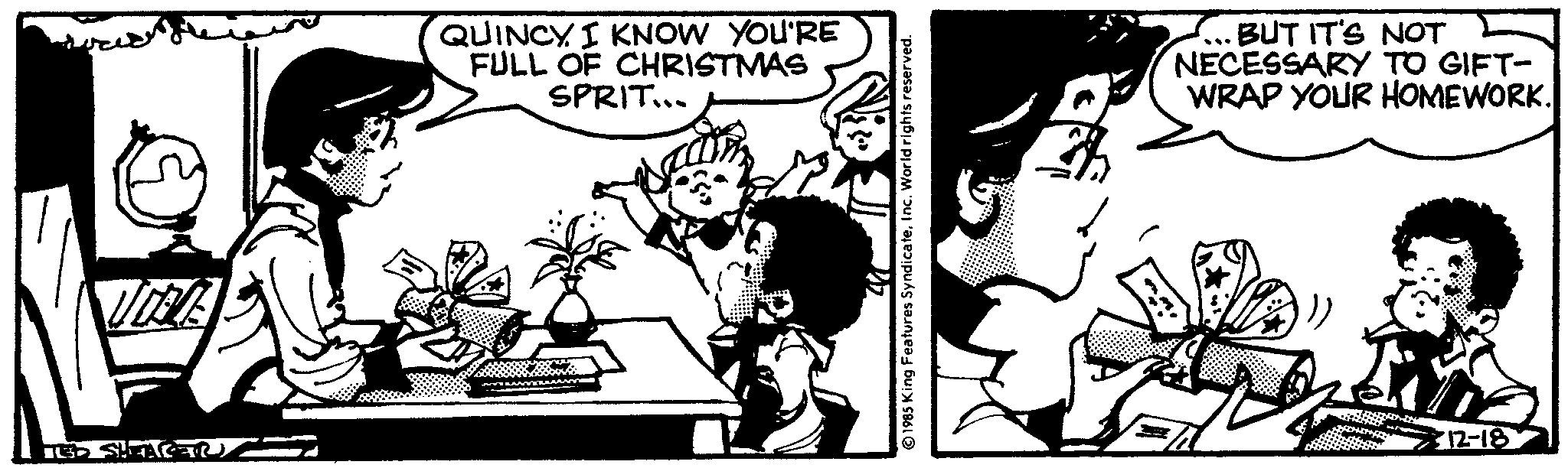 Sharing OCR: TIDEVE TED SHFAC QUINCY I KNOW YOU'RE FULL OF CHRISTMAS SPRIT... 1985 King Features SyndicateInc. World rights reserved. BUT IT'S NOT NECESSARY TO GIFT- WRAP YOUR HOMEWORK. 12-18 TIDEVE TED SHFAC QUINCY I KNOW YOU'RE FULL OF CHRISTMAS SPRIT ... 1985 King Features SyndicateInc. World rights reserved . BUT IT'S NOT NECESSARY TO GIFT WRAP YOUR HOMEWORK . 12-18