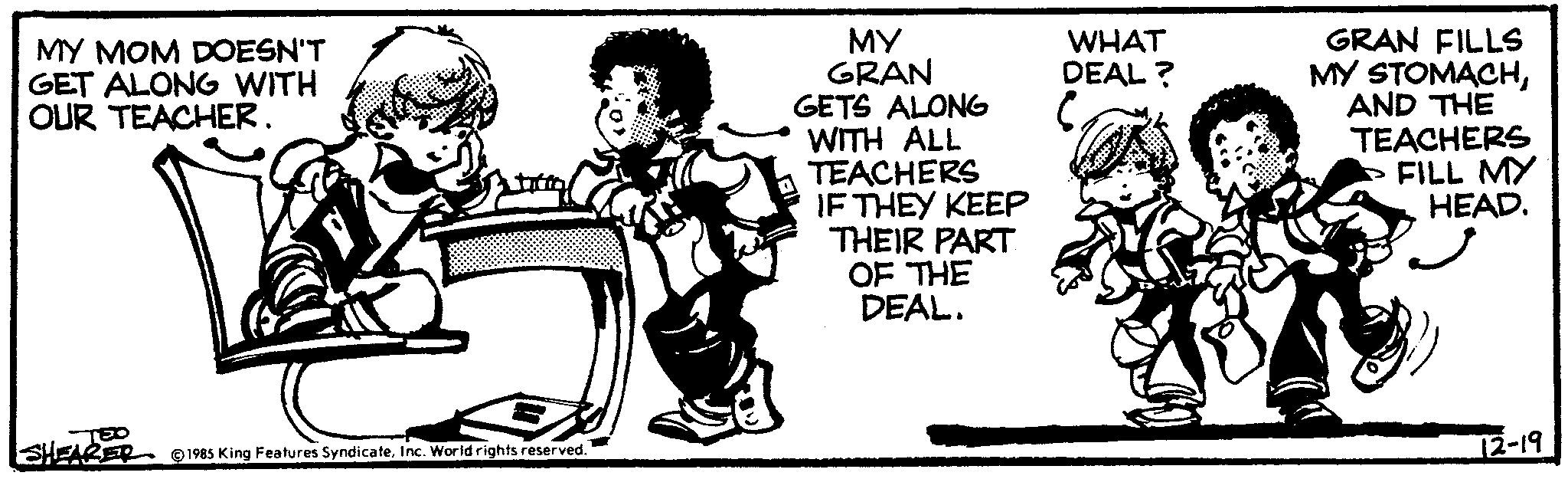 Drawing OCR: MY MOM DOESN'T GET ALONG WITH OUR TEACHER. EO SHEARER 1985 King Features SyndicateInc. World rights reserved. MY GRAN GETS ALONG WITH ALL TEACHERS IF THEY KEEP THEIR PART OF THE DEAL. WHAT DEAL? GRAN FILLS MY STOMACHAND THE TEACHERS FILL MY HEAD. 12-19 MY MOM DOESN'T GET ALONG WITH OUR TEACHER . EO SHEARER 1985 King Features SyndicateInc. World rights reserved . MY GRAN GETS ALONG WITH ALL TEACHERS IF THEY KEEP THEIR PART OF THE DEAL . WHAT DEAL ? GRAN FILLS MY STOMACHAND THE TEACHERS FILL MY HEAD . 12-19