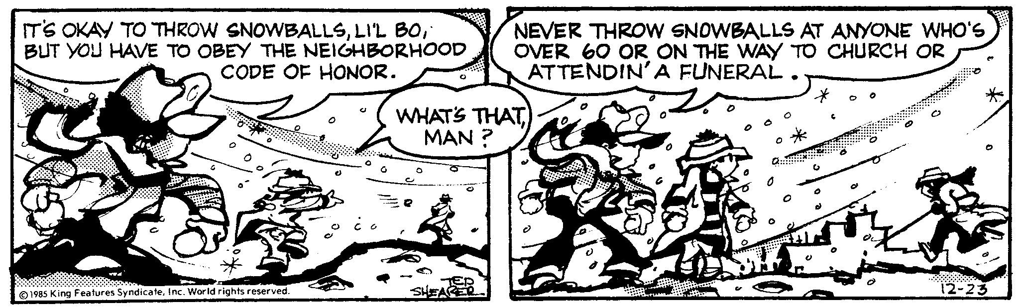 People OCR: IT'S OKAY TO THROW SNOWBALLS" BUT YOU HAVE TO OBEY THE NEIGHBORHOOD CODE OF HONOR. 1985 King Features SyndicateInc. World rights reserved. WHAT'S THAT MAN? O NEVER THROW SNOWBALLS AT ANYONE WHO'S OVER 60 OR ON THE WAY TO CHURCH OR ATTENDIN'A FUNERAL. SHEA G 12-23 IT'S OKAY TO THROW SNOWBALLSLI'L BO" BUT YOU HAVE TO OBEY THE NEIGHBORHOOD CODE OF HONOR . 1985 King Features SyndicateInc. World rights reserved . WHAT'S THAT MAN ? O NEVER THROW SNOWBALLS AT ANYONE WHO'S OVER 60 OR ON THE WAY TO CHURCH OR ATTENDIN'A FUNERAL . SHEA G 12-23
