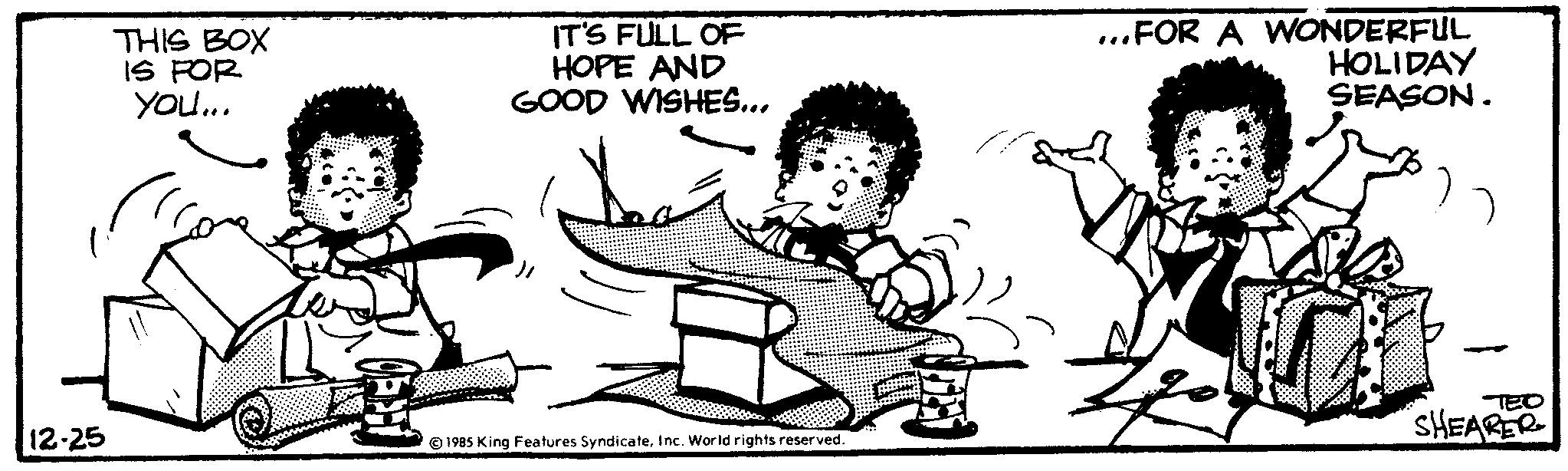 Adaptation OCR: 12-25 THIS BOX IS FOR You... IT'S FULL OF HOPE AND GOOD WISHES... ©1985 King Features SyndicateInc. World rights reserved. 2 ...FOR A WONDERFUL HOLIDAY SEASON. a SHEARER 12-25 THIS BOX IS FOR You ... IT'S FULL OF HOPE AND GOOD WISHES ... © 1985 King Features SyndicateInc. World rights reserved . 2 ... FOR A WONDERFUL HOLIDAY SEASON . a SHEARER