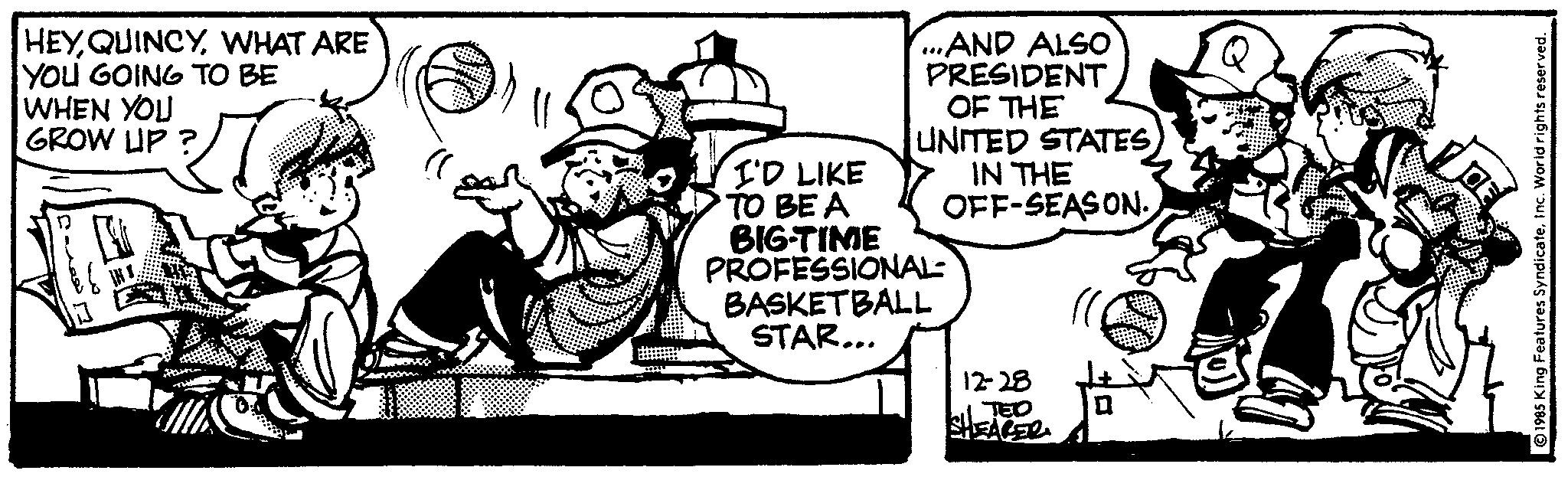 Line art OCR: HEYWHAT ARE YOU GOING TO BE WHEN YOU GROW UP? ...AND ALSO PRESIDENT OF THE UNITED STATES IN THE OFF-SEASON. I'D LIKE TO BE A BIG-TIME PROFESSIONAL: BASKETBALL STAR... 12-28 TED 1985 King Features SyndicateInc. World rights reserved. HEYWHAT ARE YOU GOING TO BE WHEN YOU GROW UP ? ... AND ALSO PRESIDENT OF THE UNITED STATES IN THE OFF - SEASON . I'D LIKE TO BE A BIG - TIME PROFESSIONAL : BASKETBALL STAR ... 12-28 TED 1985 King Features SyndicateInc. World rights reserved .