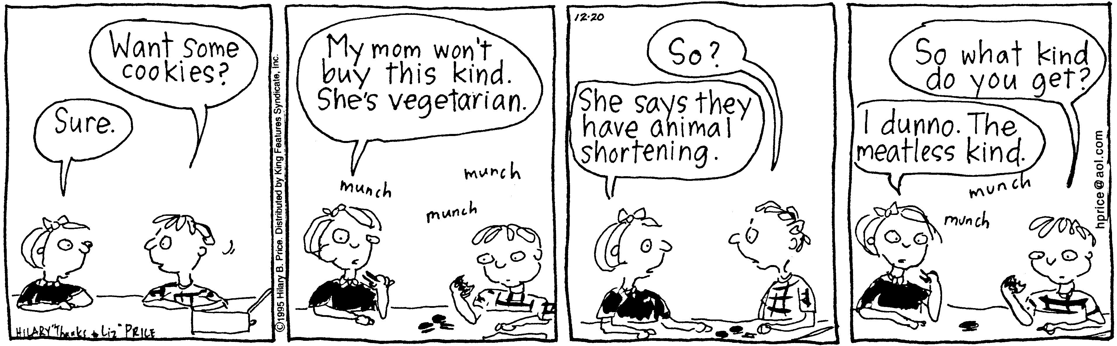 Mammal OCR: /2-20 Want Some cookies? My mom won't buy this kind. She's vegetarian. So? S? what kind do you get? She says they have ahimal shortening. Sure. d?nno. The meatless kind. munch munch munch munch munch LHLARY"Tuks Lin PRIE lary B. Price. D /2-20 Want Some cookies? My mom won't buy this kind. She's vegetarian. So? S? what kind do you get? She says they have ahimal shortening. Sure. d?nno. The meatless kind. munch munch munch munch munch LHLARY"Tuks Lin PRIE lary B. Price. D