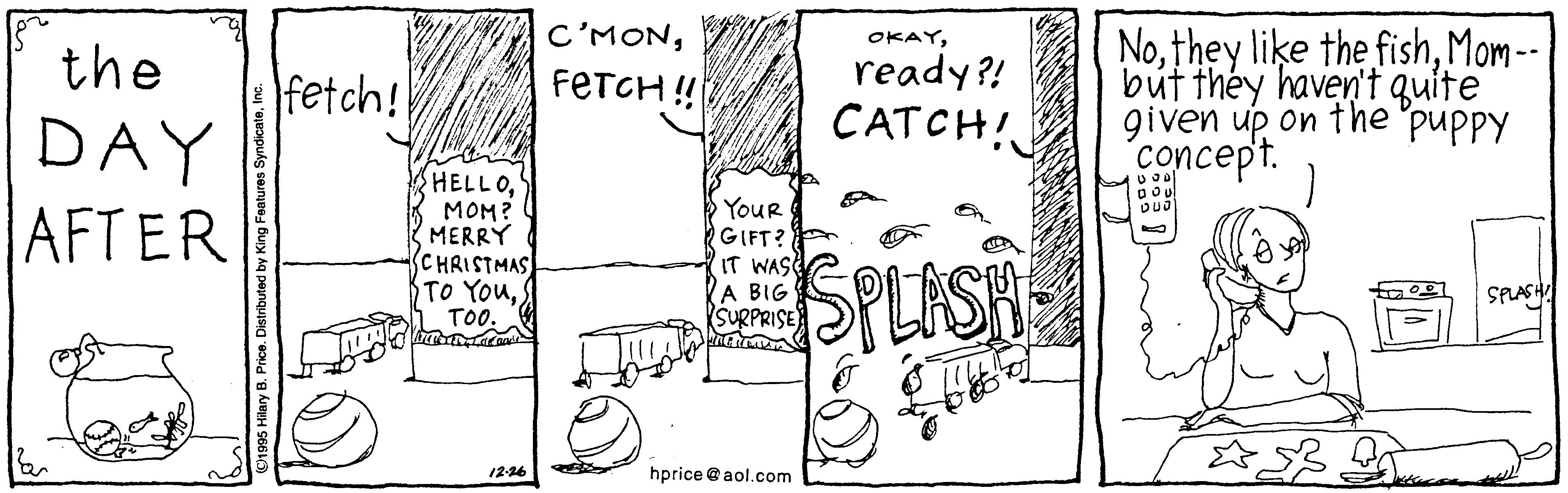 Art OCR: C'MONMom-- but théy haven't quite given up on the "puppy concept. OKAYthe fetch! FETCH ! ready?! CATCH! DAY AFTER HELLOMOM? MERRY CHRISTMAS TO YouTOO. YouR RGIFT? IT WASE A BIG SURPRISE SPLISH SPLASH 12-16 hprice @ aol.com O1995 Hilary B. Price. C'MONthey like the fishMom-- but théy haven't quite given up on the "puppy concept. OKAYthe fetch! FETCH ! ready?! CATCH! DAY AFTER HELLOMOM? MERRY CHRISTMAS TO YouTOO. YouR RGIFT? IT WASE A BIG SURPRISE SPLISH SPLASH 12-16 hprice @ aol.com O1995 Hilary B. Price.