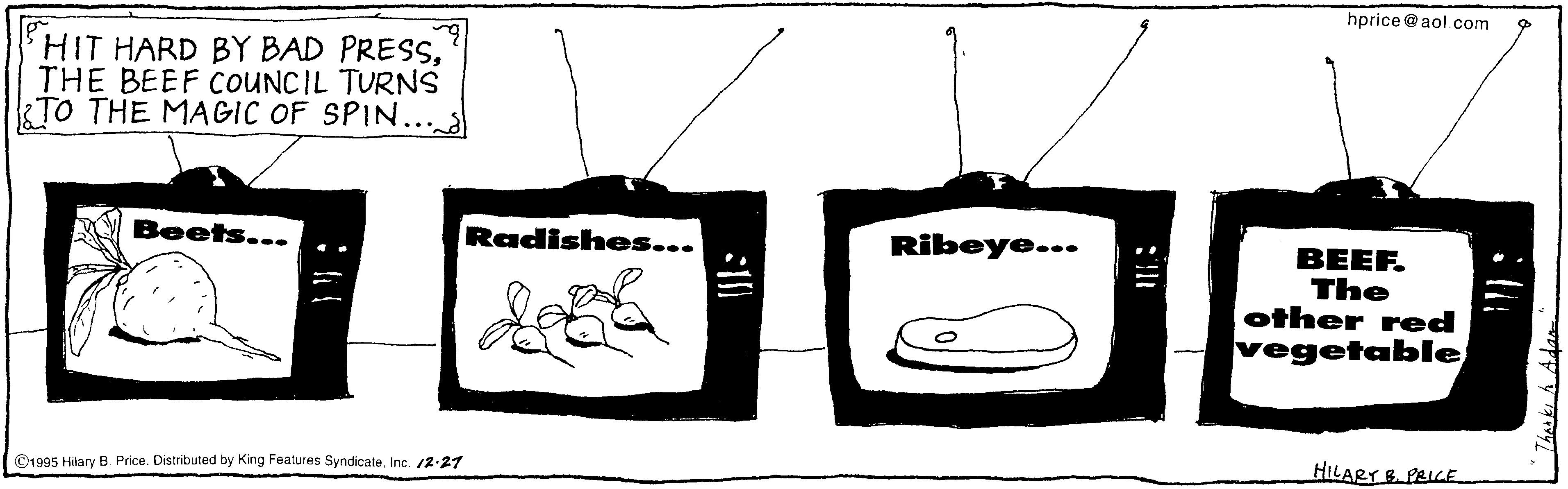 Art OCR: hprice@ aol.com HIT HARD BY BAD PRESSTHE BEEF COUNCIL TURNS TO THE MAGIC OF SPIN.. Beets... Radishes... Ribeye... BEEF. The other red vegetable ©1995 Hilary B Price. Distributed by King Features SyndicateInc. 2-27 HILARY S. PRICE hprice@ aol.com HIT HARD BY BAD PRESSTHE BEEF COUNCIL TURNS TO THE MAGIC OF SPIN.. Beets... Radishes... Ribeye... BEEF. The other red vegetable ©1995 Hilary B Price. Distributed by King Features SyndicateInc. 2-27 HILARY S. PRICE