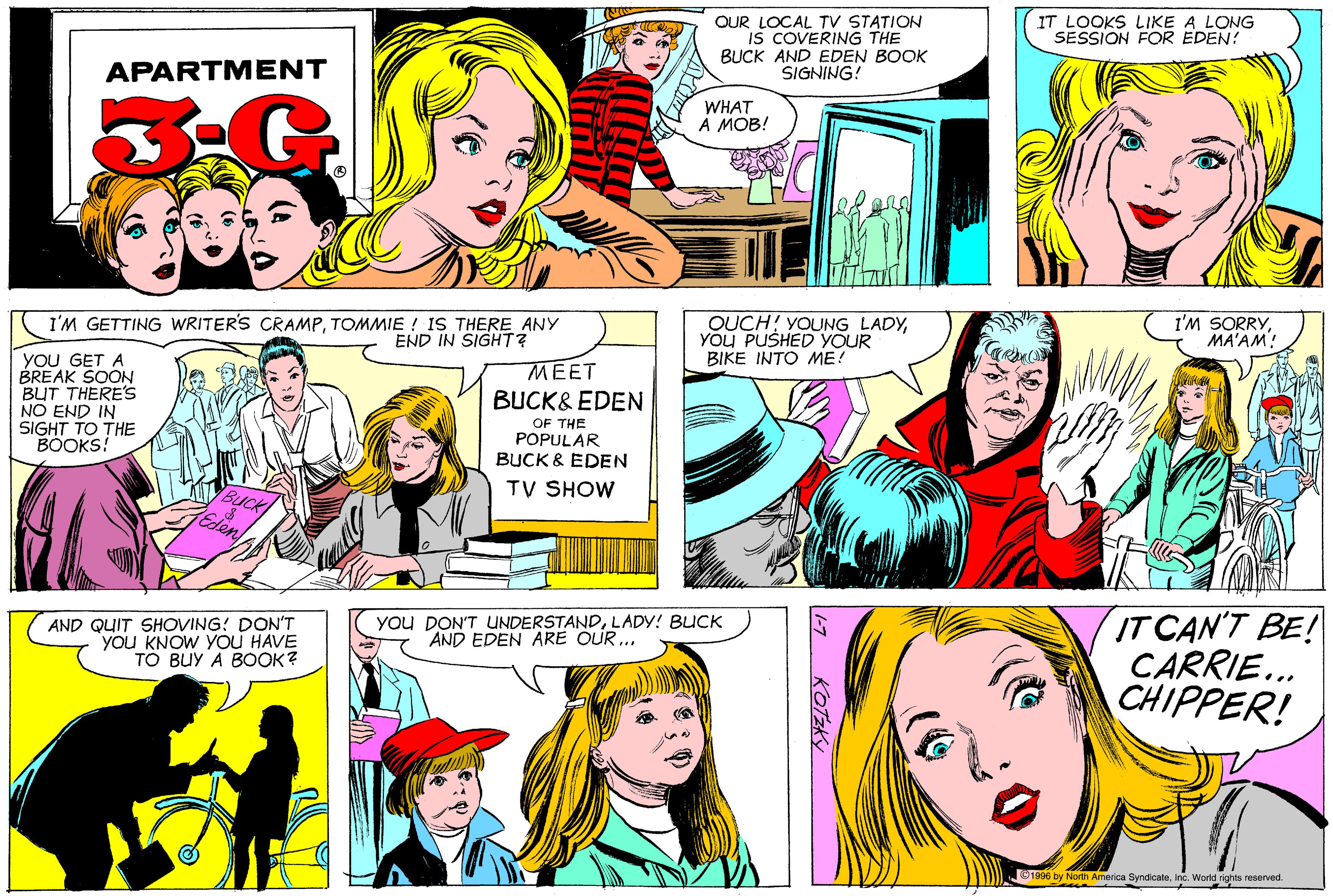 Art OCR: OUR LOCAL TV STATION IS COVERING THE BUCK AND EDEN BOOK SIGNING! IT LOOKS LIKE A LONG SESSION FOR EDEN! APARTMENT WHAT A MOB! I'M GETTING WRITER'S CRAMPTOMMIE ! IS THERE ANY END IN SIGHT? OUCH! YOUNG LADYYOU PUSHED YOUR BIKE INTO ME! I'M SORRYMA'AM! YOU GET A BREAK SOON BUT THERE'S NO END IN SIGHT TO THE BOOKS! ???? BUCK& EDEN OF THE POPULAR BUCK & EDEN TV SHOW IT CAN'T BE! CARRIE... CHIPPER! AND QUIT SHOVING! DON'T you KNOW YOU HAVE ?? ?U? ? ????? you DON'T UNDERSTANDLADY! BUCK AND EDEN ARE OUR ... ©1996 by North America SyndicateInc. World rights reserved. -7 KOTZK OUR LOCAL TV STATION IS COVERING THE BUCK AND EDEN BOOK SIGNING! IT LOOKS LIKE A LONG SESSION FOR EDEN! APARTMENT WHAT A MOB! I'M GETTING WRITER'S CRAMPTOMMIE ! IS THERE ANY END IN SIGHT? OUCH! YOUNG LADYYOU PUSHED YOUR BIKE INTO ME! I'M SORRYMA'AM! YOU GET A BREAK SOON BUT THERE'S NO END IN SIGHT TO THE BOOKS! ???? BUCK& EDEN OF THE POPULAR BUCK & EDEN TV SHOW IT CAN'T BE! CARRIE... CHIPPER! AND QUIT SHOVING! DON'T you KNOW YOU HAVE ?? ?U? ? ????? you DON'T UNDERSTANDLADY! BUCK AND EDEN ARE OUR ... ©1996 by North America SyndicateInc. World rights reserved. -7 KOTZK