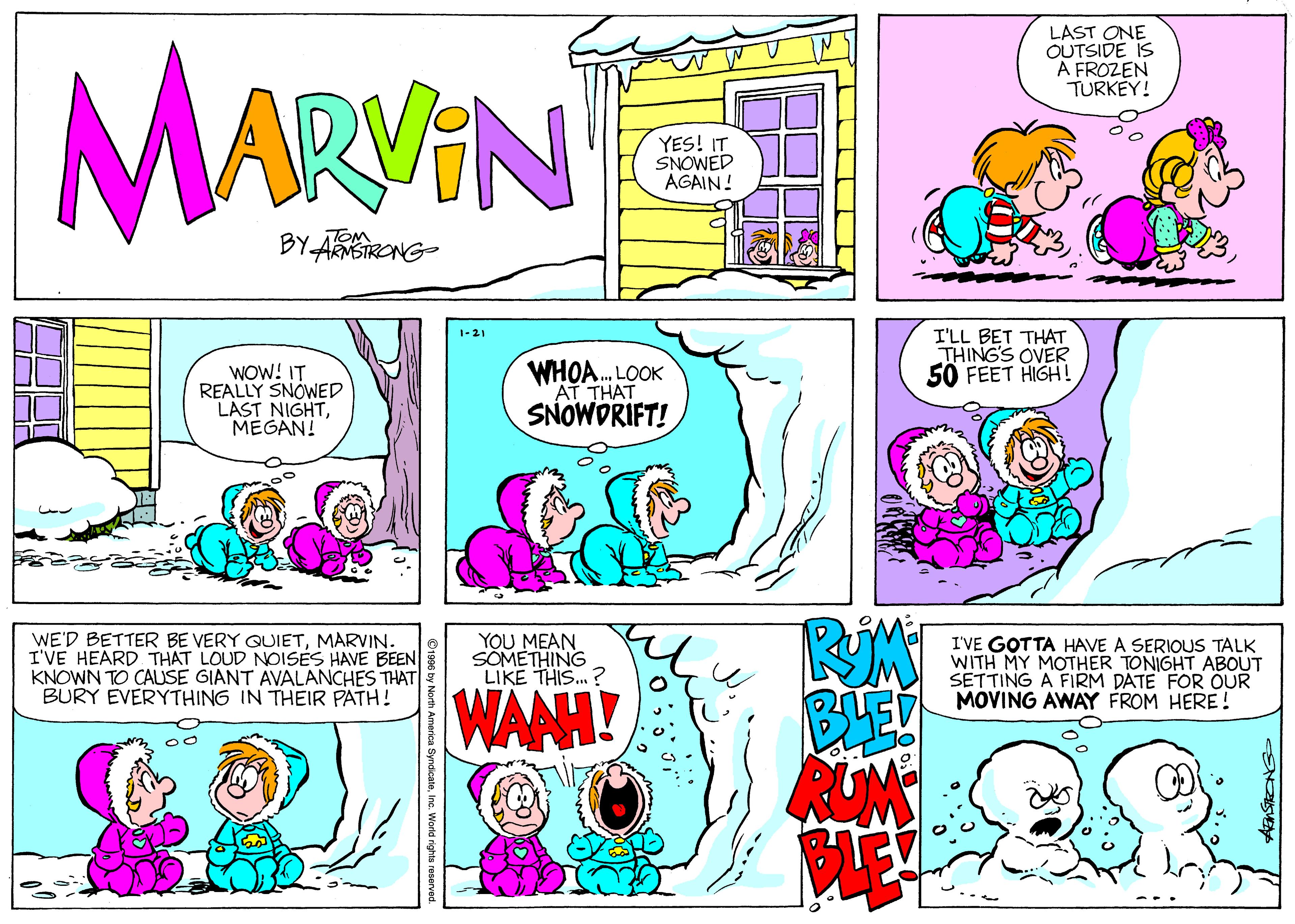 Illustration OCR: LAST ONE OUTSIDE IS A FROZEN TURKEY! MARAN YES! IT SNOWED AGAIN! BY-ARSIRONG TOM I'LL BET THAT THING'S OVER 50 FEET HIGH ! 1-21 WOW! IT REALLY SNÓWED LAST NIGHTMEGAN! WHOA. LOOK AT THAT SNOWDRIFT! WE'D BETTER BE VERY QUIETMARVIN. I'VE HEARD THAT LOUD NOISES HAVE BEEN KNOWN TO CAUSE GIANT AVALANCHES THAT BURY EVERYTHING IN THEIR PATH! YOU MEAN SOMETHING LIKE THIS..? I'VE GOTTA HAVE A SERIOUS TALK WITH MY MOTHER TONIGHT ABOUT SETTING A FIRM DATE FOR OUR MOVING AWAY FROM HERE! WANH! LAST ONE OUTSIDE IS A FROZEN TURKEY! MARAN YES! IT SNOWED AGAIN! BY-ARSIRONG TOM I'LL BET THAT THING'S OVER 50 FEET HIGH ! 1-21 WOW! IT REALLY SNÓWED LAST NIGHTMEGAN! WHOA. LOOK AT THAT SNOWDRIFT! WE'D BETTER BE VERY QUIETMARVIN. I'VE HEARD THAT LOUD NOISES HAVE BEEN KNOWN TO CAUSE GIANT AVALANCHES THAT BURY EVERYTHING IN THEIR PATH! YOU MEAN SOMETHING LIKE THIS..? I'VE GOTTA HAVE A SERIOUS TALK WITH MY MOTHER TONIGHT ABOUT SETTING A FIRM DATE FOR OUR MOVING AWAY FROM HERE! WANH!