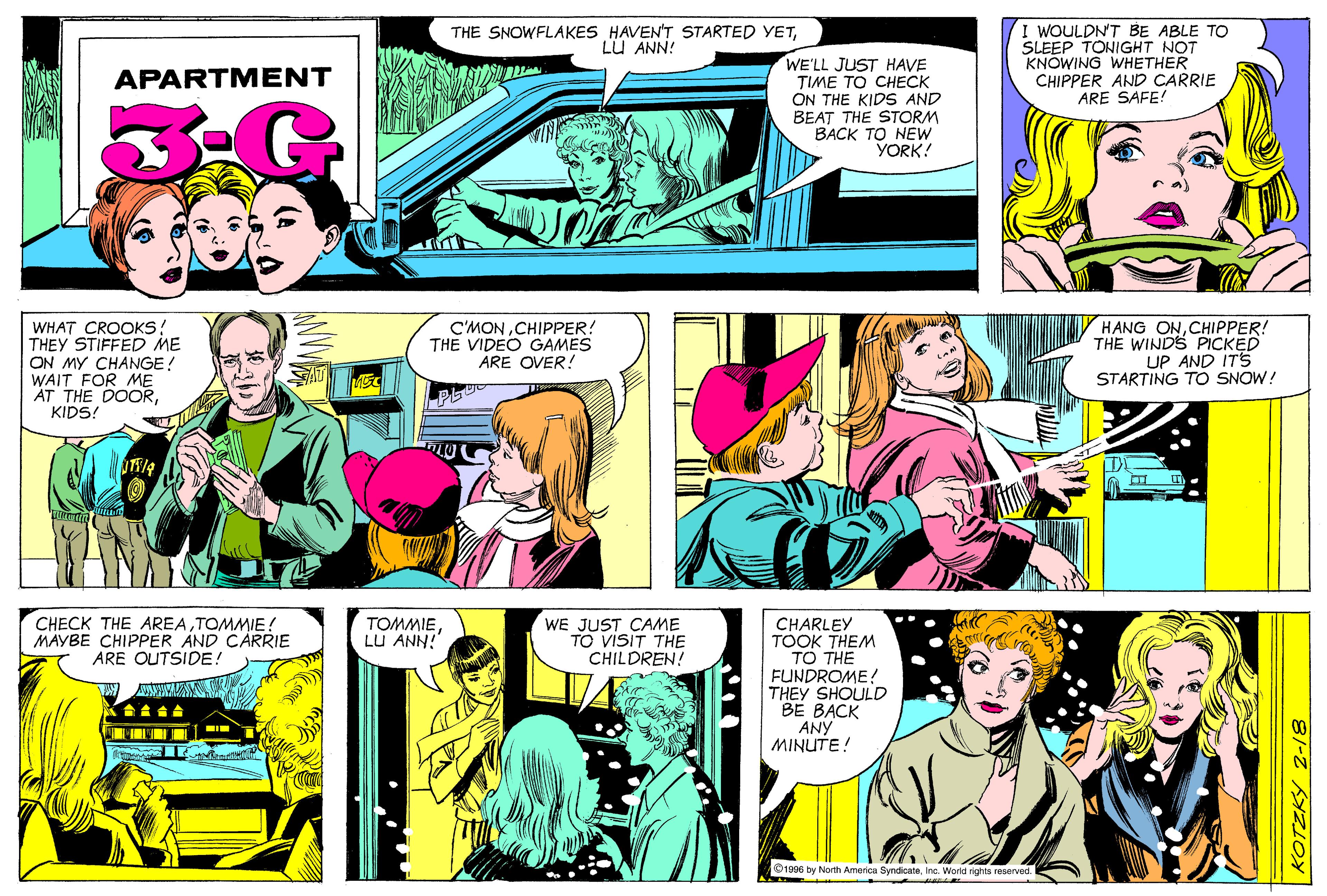 Art OCR: I WOULDN'T BE ABLE TO SLEEP TONIGHT NOT KNOWING WHETHER CHIPPER AND CARRIE ARE SAFE! THE SNOWFLAKES HAVEN'T STARTED YETLU ANN! WE'LL JUST HAVE TIME TO CHECK ON THE KIDS AND BEAT THE STORM BACK TO NEW YORK! APARTMENT WHAT CROOKS! THEY STIFFED ME ON MY CHANGE! WAIT FOR ME AT THE DOORKIDS! C'MONCHIPPER! THE VIDEO GAMES ÅRE OVER! HANG ONCHIPPER! THE WINDS PICKED UP AND ITS STARTING TO SNOW! CHECK THE AREATOMMIE! MAYBE CHIPPER AND CARRIE ARE OUTSIDE! TOMMIELU ANN! WE JUST CAME TO VISIT THE CHILDREN! CHARLEY TOOK THEM TO THE FUNDROME! THEY SHOULD BE BACK ANY MINUTE! O1996 by North America SyndicateInc. World rights reserved. KOTZKY 2-18 I WOULDN'T BE ABLE TO SLEEP TONIGHT NOT KNOWING WHETHER CHIPPER AND CARRIE ARE SAFE! THE SNOWFLAKES HAVEN'T STARTED YETLU ANN! WE'LL JUST HAVE TIME TO CHECK ON THE KIDS AND BEAT THE STORM BACK TO NEW YORK! APARTMENT WHAT CROOKS! THEY STIFFED ME ON MY CHANGE! WAIT FOR ME AT THE DOORKIDS! C'MONCHIPPER! THE VIDEO GAMES ÅRE OVER! HANG ONCHIPPER! THE WINDS PICKED UP AND ITS STARTING TO SNOW! CHECK THE AREATOMMIE! MAYBE CHIPPER AND CARRIE ARE OUTSIDE! TOMMIELU ANN! WE JUST CAME TO VISIT THE CHILDREN! CHARLEY TOOK THEM TO THE FUNDROME! THEY SHOULD BE BACK ANY MINUTE! O1996 by North America SyndicateInc. World rights reserved. KOTZKY 2-18