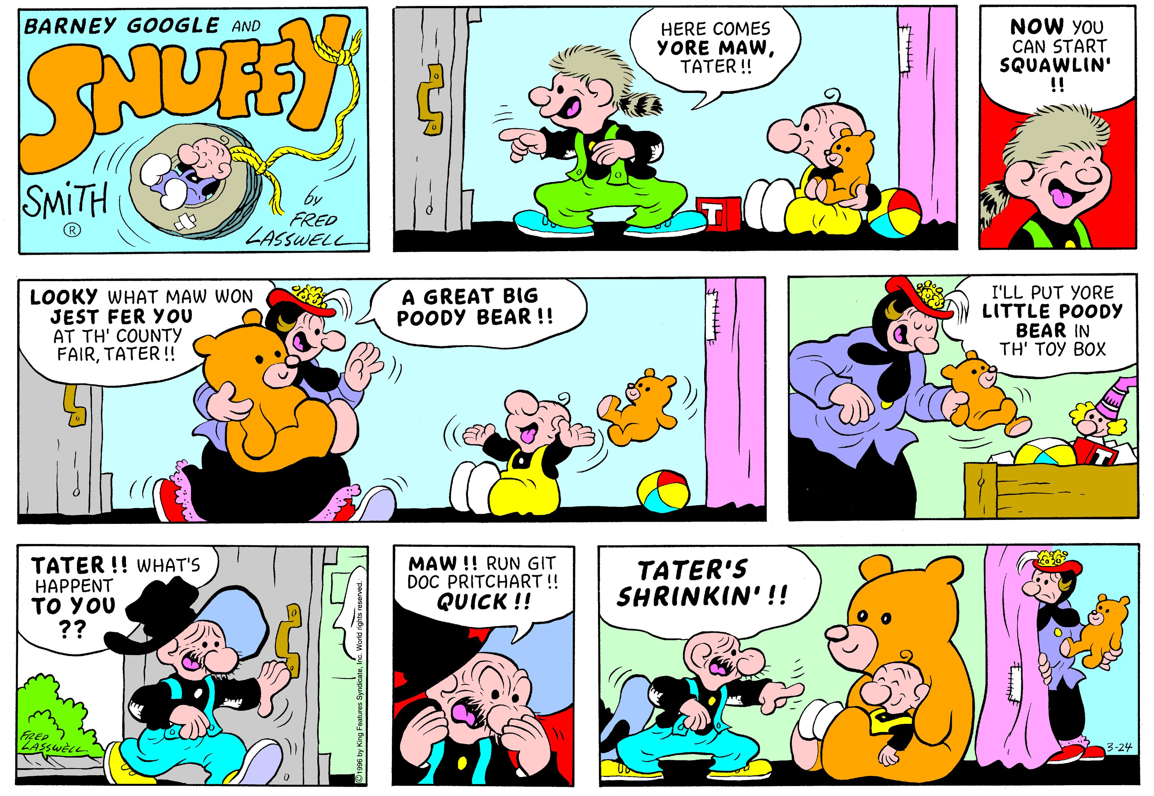 Organism OCR: BARNEY GOOGLE AND HERE COMES YORE MAWTATER! NOW YOU CAN START SQUAWLIN' !! SMITH by FRED LASSWELL LOOKY WHAT MAW WON JEST FER YOU AT TH' COUNTY FAIRTATER ! A GREAT BIG POODY BEAR !! I'LL PUT YORE LITTLE POODY BEAR IN TH' TOY BOX TATER !! WHAT'S HAPPENT TO YOU ?? MAW !! RUN GIT DOC PRITCHART ! QUICK !! TATER'S SHRINKIN' !! FRED 3-24 N BARNEY GOOGLE AND HERE COMES YORE MAWTATER! NOW YOU CAN START SQUAWLIN' !! SMITH by FRED LASSWELL LOOKY WHAT MAW WON JEST FER YOU AT TH' COUNTY FAIRTATER ! A GREAT BIG POODY BEAR !! I'LL PUT YORE LITTLE POODY BEAR IN TH' TOY BOX TATER !! WHAT'S HAPPENT TO YOU ?? MAW !! RUN GIT DOC PRITCHART ! QUICK !! TATER'S SHRINKIN' !! FRED 3-24 N