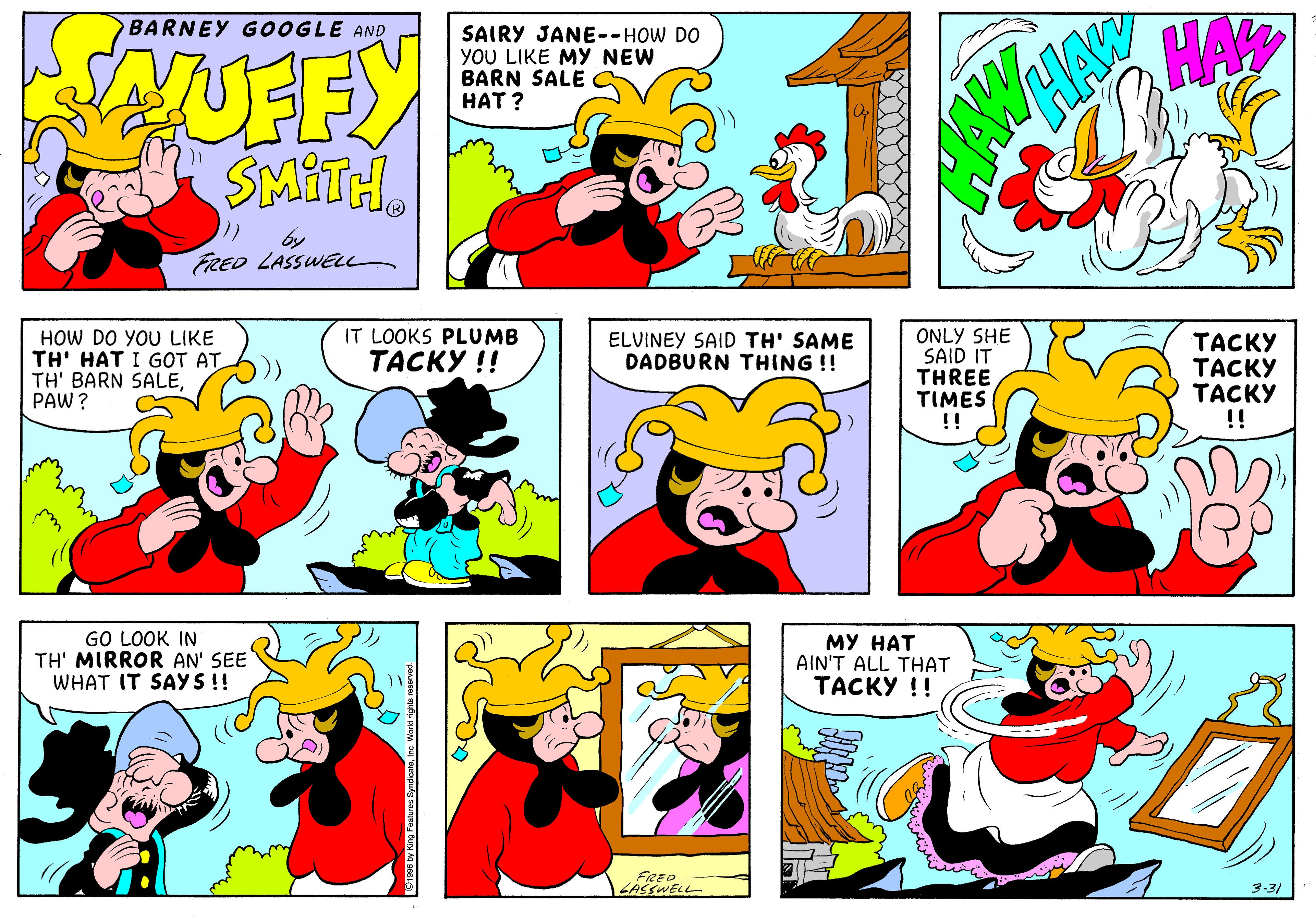 Art OCR: HA BARNEY GOOGLE AND SAIRY JANE--HOW DO YOU LIKE MY NEW BARN SALE ??T? EFY SMITH. FRED LASSWEu ONLY SHE SAID IT THREE TIMES !! IT LOOKS PLUMB HOW DO YOU LIKE TH' HAT I GOT AT TH' BARN SALEPAW? ELVINEY SAID TH' SAME DADBURN THING !! ????? ????? ????? !! ????? !! GO LOOK IN TH' MIRROR AN' SEE WHAT IT SAYS!! ?? ??? AIN'T ALL THAT ????? !! FRED ZASSWELL 3-31 HA BARNEY GOOGLE AND SAIRY JANE--HOW DO YOU LIKE MY NEW BARN SALE ??T? EFY SMITH. FRED LASSWEu ONLY SHE SAID IT THREE TIMES !! IT LOOKS PLUMB HOW DO YOU LIKE TH' HAT I GOT AT TH' BARN SALEPAW? ELVINEY SAID TH' SAME DADBURN THING !! ????? ????? ????? !! ????? !! GO LOOK IN TH' MIRROR AN' SEE WHAT IT SAYS!! ?? ??? AIN'T ALL THAT ????? !! FRED ZASSWELL 3-31