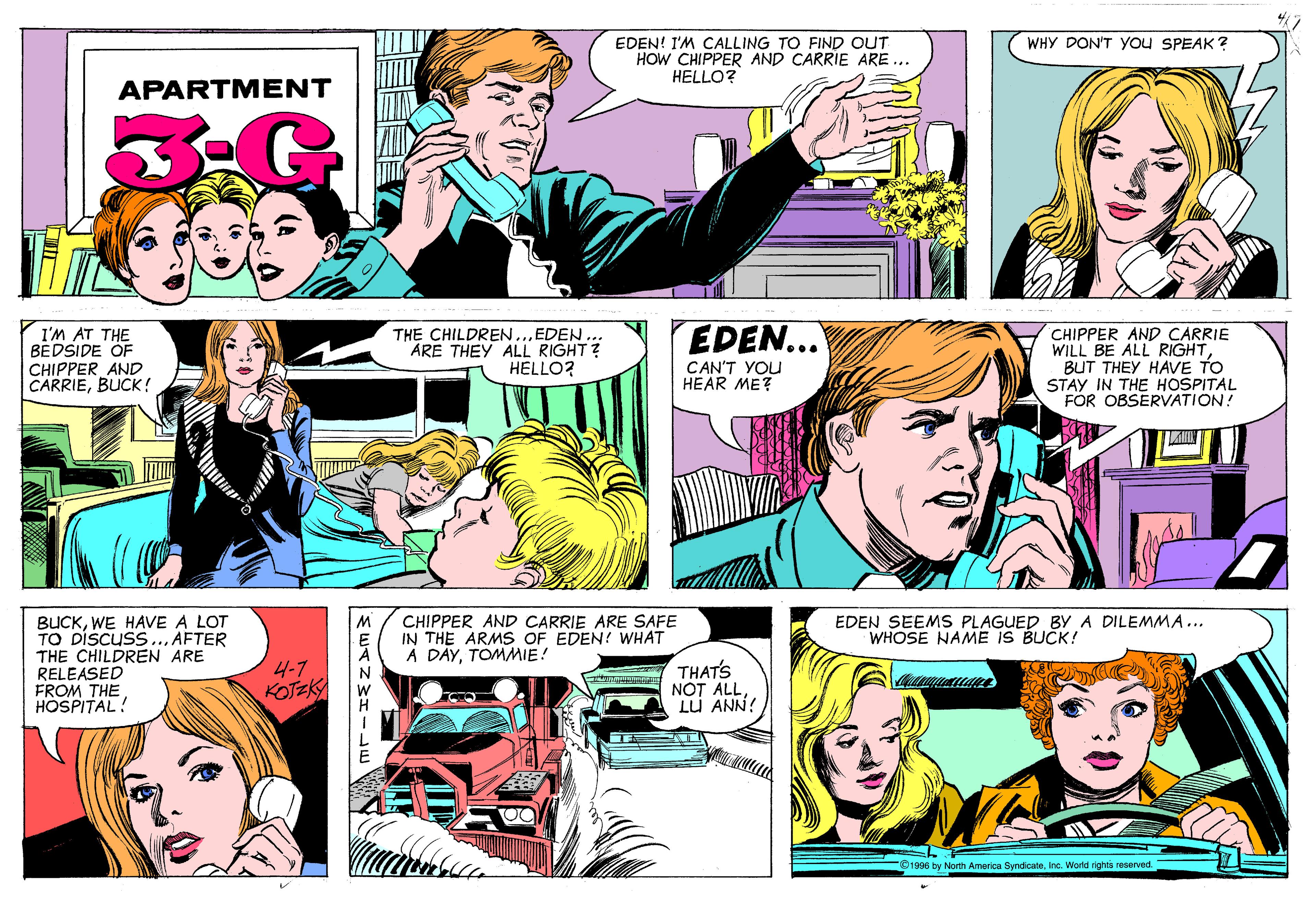Organism OCR: WHY DON'T you SPEAK ? EDEN! I'M CALLING TO FIND OUT HOW CHIPPER AND CARRIE ARE ... HELLO? APARTMENT EDEN... I'M AT THE BEDSIDE ÖF CHIPPER AND CARRIEBUCK! EDEN ... ARE THEY ALL RIGHT? HELLO? CHIPPER AND CARRIE WILL BE ALL RIGHTBUT THEY HAVE TO STAY IN THE HOSPITAL FOR OBSERVATION! THE CHILDREN CAN'T YOU HEAR ME? BUCKWE HAVE A LOT TO DiScusS THE CHILDREN ARE RELEASED FROM THE HOSPITAL! CHIPPER AND CARRIE ARE SAFE IN THE ARMS OF EDEN! WHAT A DAYTOMMIE! AFTER EDEN SEEMSS PLAGUED By A DILEMMA... WHOSE NAME IS BUCK! 4-7 KOTEK THAT'S NOT ALLLU ANN! O1996 by North America SyndicateInc. World rights reserved. 23mF WHY DON'T you SPEAK ? EDEN! I'M CALLING TO FIND OUT HOW CHIPPER AND CARRIE ARE ... HELLO? APARTMENT EDEN... I'M AT THE BEDSIDE ÖF CHIPPER AND CARRIEBUCK! EDEN ... ARE THEY ALL RIGHT? HELLO? CHIPPER AND CARRIE WILL BE ALL RIGHTBUT THEY HAVE TO STAY IN THE HOSPITAL FOR OBSERVATION! THE CHILDREN CAN'T YOU HEAR ME? BUCKWE HAVE A LOT TO DiScusS THE CHILDREN ARE RELEASED FROM THE HOSPITAL! CHIPPER AND CARRIE ARE SAFE IN THE ARMS OF EDEN! WHAT A DAYTOMMIE! AFTER EDEN SEEMSS PLAGUED By A DILEMMA... WHOSE NAME IS BUCK! 4-7 KOTEK THAT'S NOT ALLLU ANN! O1996 by North America SyndicateInc. World rights reserved. 23mF