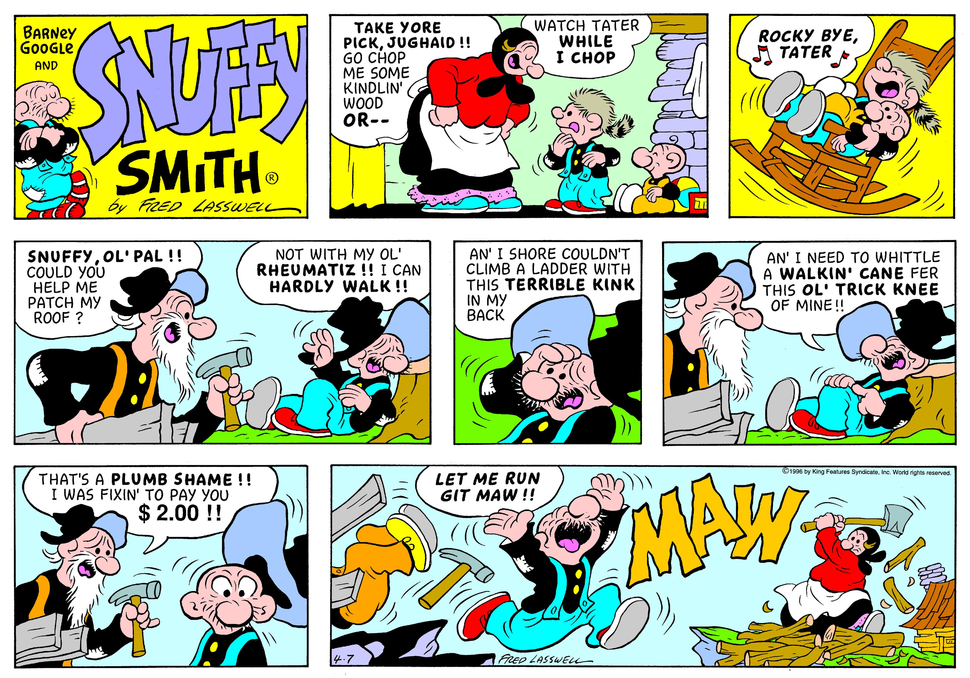 Yellow OCR: WATCH TATER WHILE I CHOP TAKE YORE PICKJUGHAID !! GO CHOP ME SOME KINDLIN WOOD OR-- BARNEY G0OGLE ROCKY ???A TATER AND SMITH by FRED LASSWELL SNUFFYOL'PAL !! COULD YOU HELP ME PATCH MY ROOF ? NOT WITH My OL' RHEUMATIZ !! I CAN HARDLY WALK !! AN' I SHORE COULDN'T CLIMB A LADDER WITH THIS TERRIBLE KINK IN MY BACK AN' I NEED TO WHITTLE A WALKIN' CANE FER THIS OL' TRICK KNEE OF MINE!! O1996 by King Features SyndicateIne. World righta reserved THAT'S A PLUMB SHAME !! I WAS FIXIN' TO PAY YOU $ 2.00 !! LET ME RUN GIT MAW !! MA FRED LASSWELL WATCH TATER WHILE I CHOP TAKE YORE PICKJUGHAID !! GO CHOP ME SOME KINDLIN WOOD OR-- BARNEY G0OGLE ROCKY ???A TATER AND SMITH by FRED LASSWELL SNUFFYOL'PAL !! COULD YOU HELP ME PATCH MY ROOF ? NOT WITH My OL' RHEUMATIZ !! I CAN HARDLY WALK !! AN' I SHORE COULDN'T CLIMB A LADDER WITH THIS TERRIBLE KINK IN MY BACK AN' I NEED TO WHITTLE A WALKIN' CANE FER THIS OL' TRICK KNEE OF MINE!! O1996 by King Features SyndicateIne. World righta reserved THAT'S A PLUMB SHAME !! I WAS FIXIN' TO PAY YOU $ 2.00 !! LET ME RUN GIT MAW !! MA FRED LASSWELL