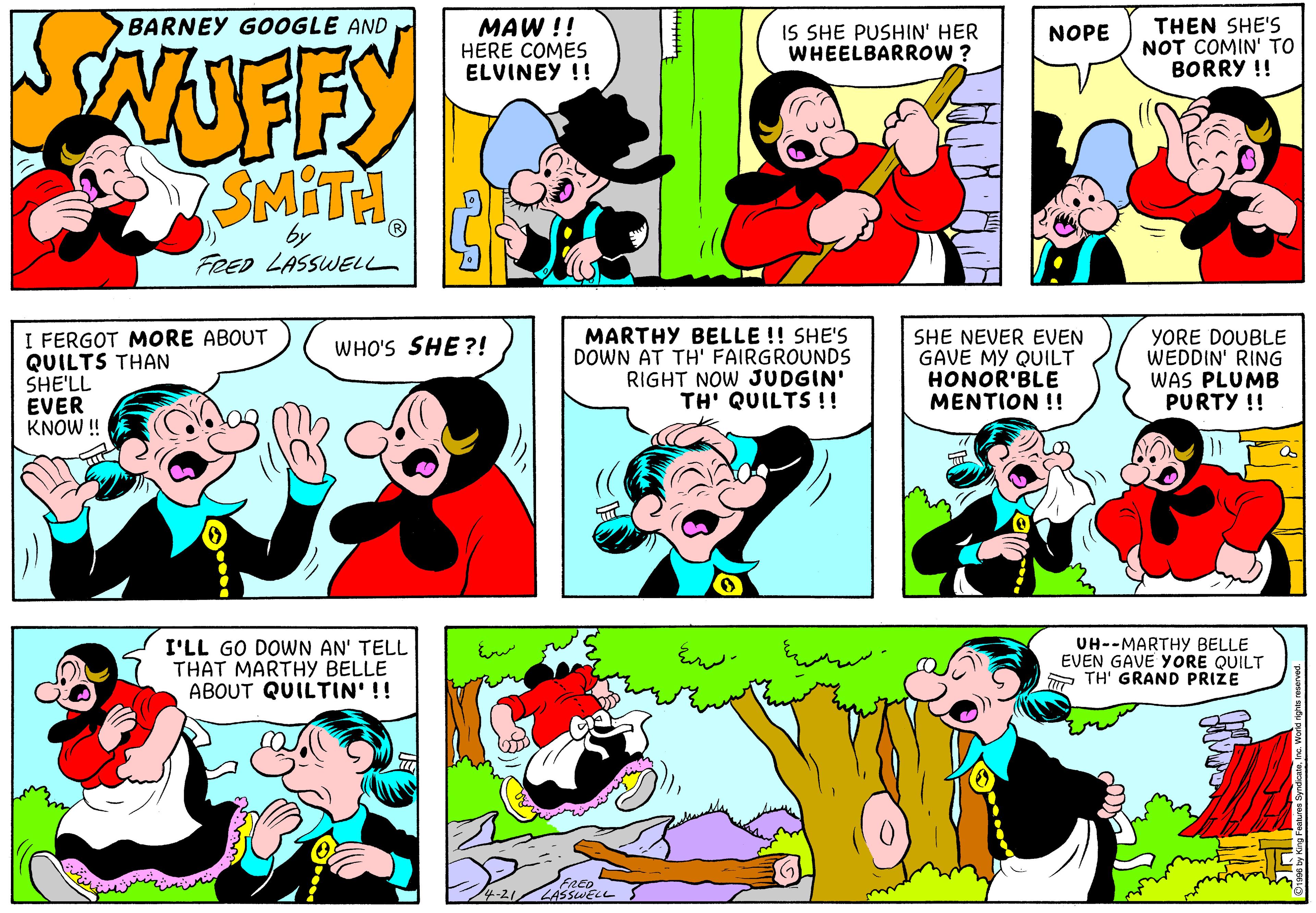 Product OCR: FFY SMITH BARNEY GOOGLE AND MAW !! HERE COMES ELVINEY !! IS SHE PUSHIN' HER WHEELBARROW ? THEN SHE'S NOT COMIN' TO BORRY !! NOPE by FRED LASSWELL I FERGOT MORE ABOUT QUILTS THAN SHE'LL EVER KNOW !! MARTHY BELLE !! SHE'S DOWN AT TH' FAIRGROUNDS RIGHT NOW JUDGIN' TH' QUILTS !! SHE NEVER EVEN GAVE MY QUILT HONOR'BLE MENTION !! YORE DOUBLE WEDDIN' RING WAS PLUMB PURTY !! WHO'S SHE?! I'LL GO DOWN AN' TELL THAT MARTHY BELLE ABOUT QUILTIN' !! UH--MARTHY BELLE EVEN GAVE YORE QUILT A TH' GRAND PRIZE 4-21/LASSWELL FFY SMITH BARNEY GOOGLE AND MAW !! HERE COMES ELVINEY !! IS SHE PUSHIN' HER WHEELBARROW ? THEN SHE'S NOT COMIN' TO BORRY !! NOPE by FRED LASSWELL I FERGOT MORE ABOUT QUILTS THAN SHE'LL EVER KNOW !! MARTHY BELLE !! SHE'S DOWN AT TH' FAIRGROUNDS RIGHT NOW JUDGIN' TH' QUILTS !! SHE NEVER EVEN GAVE MY QUILT HONOR'BLE MENTION !! YORE DOUBLE WEDDIN' RING WAS PLUMB PURTY !! WHO'S SHE?! I'LL GO DOWN AN' TELL THAT MARTHY BELLE ABOUT QUILTIN' !! UH--MARTHY BELLE EVEN GAVE YORE QUILT A TH' GRAND PRIZE 4-21/LASSWELL