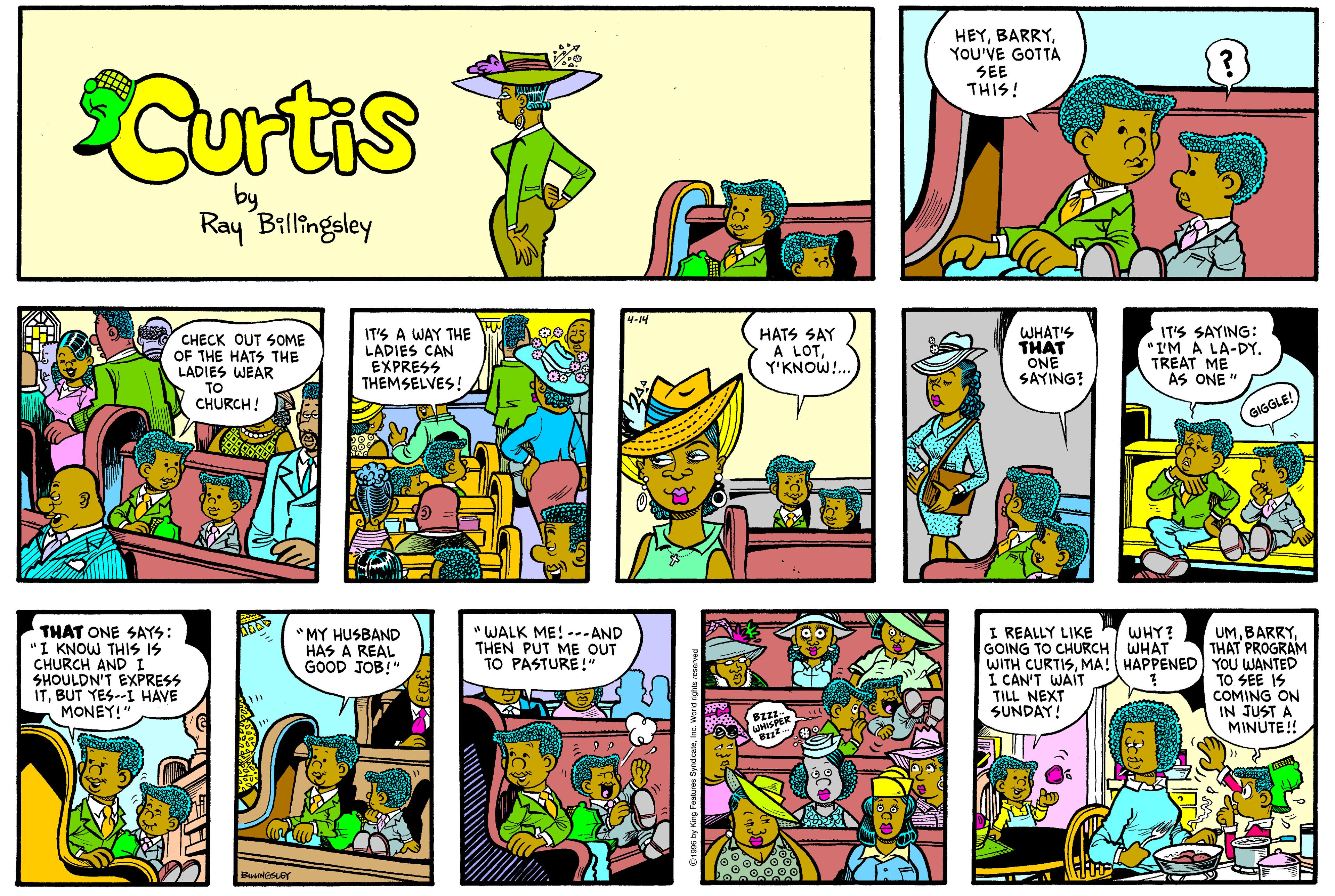 Rectangle OCR: HEYYOU'VE GOTTA SEE THIS! Curtis by Ray Billingeley 4-14 CHECK OUT SOME OF THE HATS THE LADIES WEAR TO CHURCH! IT'S A WAY THE LADIES CAN EXPRESS THEMSELVES! HATS SAY A LOTY'KNOW!. WHAT'S THAT ONE SAYING? IT'S SAYING: "I'M A LA-DY. TREAT ME AS ONE " GIGGLE! " WALK ME! -.-AND THEN PUT ME OUT TO PASTURE!" UMTHAT PROGRAM WITH CURTISMA! HAPPENED YOU WANTED TO SEE IS COMING ON IN JUST A MINUTE! I REALLY LIKE GOING TO CHURCH WHAT THAT ONE SAYS: "I KNOW THIS IS CHURCH ANDI SHOULDN'T EXPRESS ITBUT YES-- HAVE MONEY!" WHY? *MY HUSBAND HAS A REAL GOOD JOB!" I CAN'T WAIT TILL NEXT SUNDAY! HEYYOU'VE GOTTA SEE THIS! Curtis by Ray Billingeley 4-14 CHECK OUT SOME OF THE HATS THE LADIES WEAR TO CHURCH! IT'S A WAY THE LADIES CAN EXPRESS THEMSELVES! HATS SAY A LOTY'KNOW!. WHAT'S THAT ONE SAYING? IT'S SAYING: "I'M A LA-DY. TREAT ME AS ONE " GIGGLE! " WALK ME! -.-AND THEN PUT ME OUT TO PASTURE!" UMTHAT PROGRAM WITH CURTISMA! HAPPENED YOU WANTED TO SEE IS COMING ON IN JUST A MINUTE! I REALLY LIKE GOING TO CHURCH WHAT THAT ONE SAYS: "I KNOW THIS IS CHURCH ANDI SHOULDN'T EXPRESS ITBUT YES-- HAVE MONEY!" WHY? *MY HUSBAND HAS A REAL GOOD JOB!" I CAN'T WAIT TILL NEXT SUNDAY!