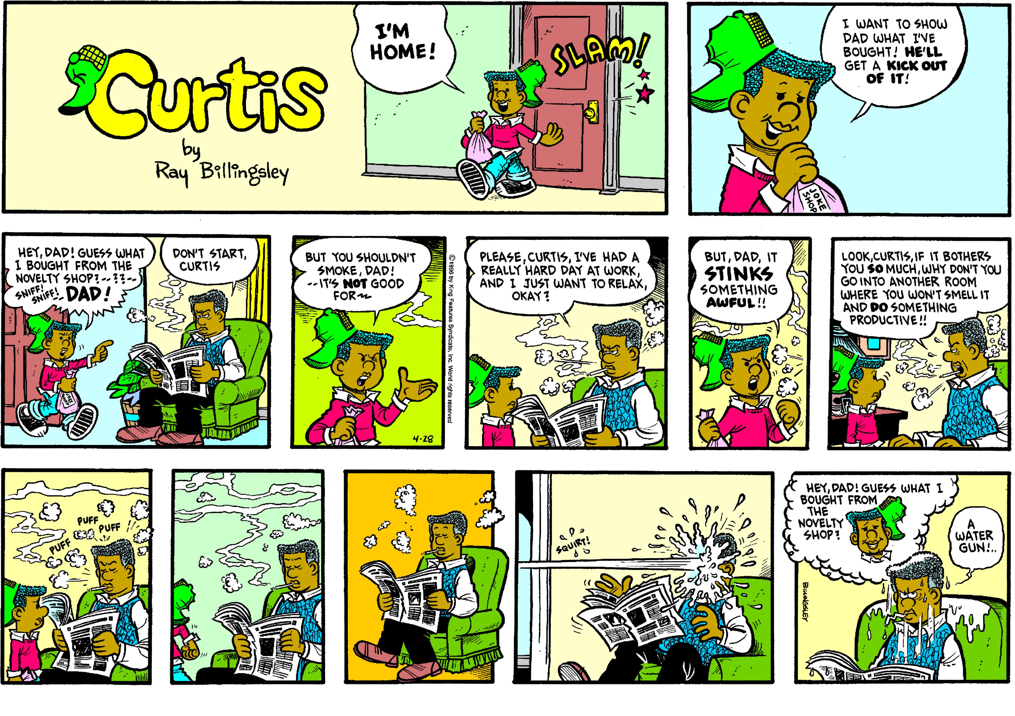 Comic book OCR: I'M HOME! I WANT TO SHOW DAD WHAT I'VE BOUGHT! HE'LL GET A KICK OUT OF IT! Curtis by Ray Billingsley HEYDAD! GUESS WHAT 1 BOUGHT FROM THE NOVELTY SHOP ..?-) SHIFFE DAD! DON'T STARTCURTIS BUT YOU SHOULDN'T SMOKEDAD! --IT'S NOT GOOD FOR PLEASEI'VE HAD A REALLY HARD DAY AT WORKOKAY! LOOKIF IT BOTHERS YOU SO MUCHWHY DON'T YOU GO INTO ANOTHER ROOM WHERE YOU WON'T SMELL IT AND DO SOMETHING PRODUCTIVE ! BUTIT STINKS SOMETHING AWFUL!! 4-28 HEYDAD! GUESS WHAT I BOUGHT FROM THE NOVELTY SHOP: PUF E3A PUFF A WATER GUN. sauiRT! cy Kng Feahres SyndcatnIne. Ward rghes veaere I'M HOME! I WANT TO SHOW DAD WHAT I'VE BOUGHT! HE'LL GET A KICK OUT OF IT! Curtis by Ray Billingsley HEYDAD! GUESS WHAT 1 BOUGHT FROM THE NOVELTY SHOP ..?-) SHIFFE DAD! DON'T STARTCURTIS BUT YOU SHOULDN'T SMOKEDAD! --IT'S NOT GOOD FOR PLEASEI'VE HAD A REALLY HARD DAY AT WORKAND I JUST WANT TO RELAXOKAY! LOOKIF IT BOTHERS YOU SO MUCHWHY DON'T YOU GO INTO ANOTHER ROOM WHERE YOU WON'T SMELL IT AND DO SOMETHING PRODUCTIVE ! BUTIT STINKS SOMETHING AWFUL!! 4-28 HEYDAD! GUESS WHAT I BOUGHT FROM THE NOVELTY SHOP: PUF E3A PUFF A WATER GUN. sauiRT! cy Kng Feahres SyndcatnIne. Ward rghes veaere