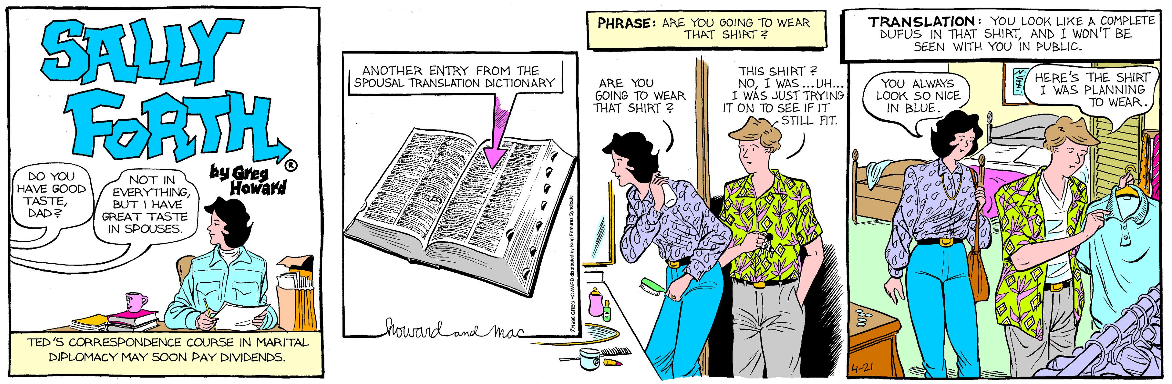 Drawing OCR: SALLY FORTH PHRASE: ARE YOU GOING TO WEAR THAT SHIRT ? TRANSLATION: YOU LOOK LIKE A COMPLETE DUFUS IN THAT SHIRTAND I WON'T BE SEEN WITH YOU IN PUBLIC. ANOTHER ENTRY FROM THE SPOUSAL TRANSLATION DICTIONARY ARE YOU GOING TO WEAR THAT SHIRT ? THIS SHIRT ? NOI WAS...UH.. I WAS JUST TRYING IT ON TO SEE IF IT -STILL FIT. YOU ALWAYS LOOK SO NICE IN BLUE. E HERE'S THE SHIRT I WAS PLANNING TO WEAR. DO YOU HAVE GOOD TASTEDAD NOT IN EVERYTHINGBUT I HAVE by Greg Howard GREAT TASTE IN SPOUSES. howard and mac TED'S CORRESPONDENCE COURSE IN MARITAL DIPLOMACY MAY SOON PAY DIVIDENDS. 4-21 SALLY FORTH PHRASE: ARE YOU GOING TO WEAR THAT SHIRT ? TRANSLATION: YOU LOOK LIKE A COMPLETE DUFUS IN THAT SHIRTAND I WON'T BE SEEN WITH YOU IN PUBLIC. ANOTHER ENTRY FROM THE SPOUSAL TRANSLATION DICTIONARY ARE YOU GOING TO WEAR THAT SHIRT ? THIS SHIRT ? NOI WAS...UH.. I WAS JUST TRYING IT ON TO SEE IF IT -STILL FIT. YOU ALWAYS LOOK SO NICE IN BLUE. E HERE'S THE SHIRT I WAS PLANNING TO WEAR. DO YOU HAVE GOOD TASTEDAD NOT IN EVERYTHINGBUT I HAVE by Greg Howard GREAT TASTE IN SPOUSES. howard and mac TED'S CORRESPONDENCE COURSE IN MARITAL DIPLOMACY MAY SOON PAY DIVIDENDS. 4-21