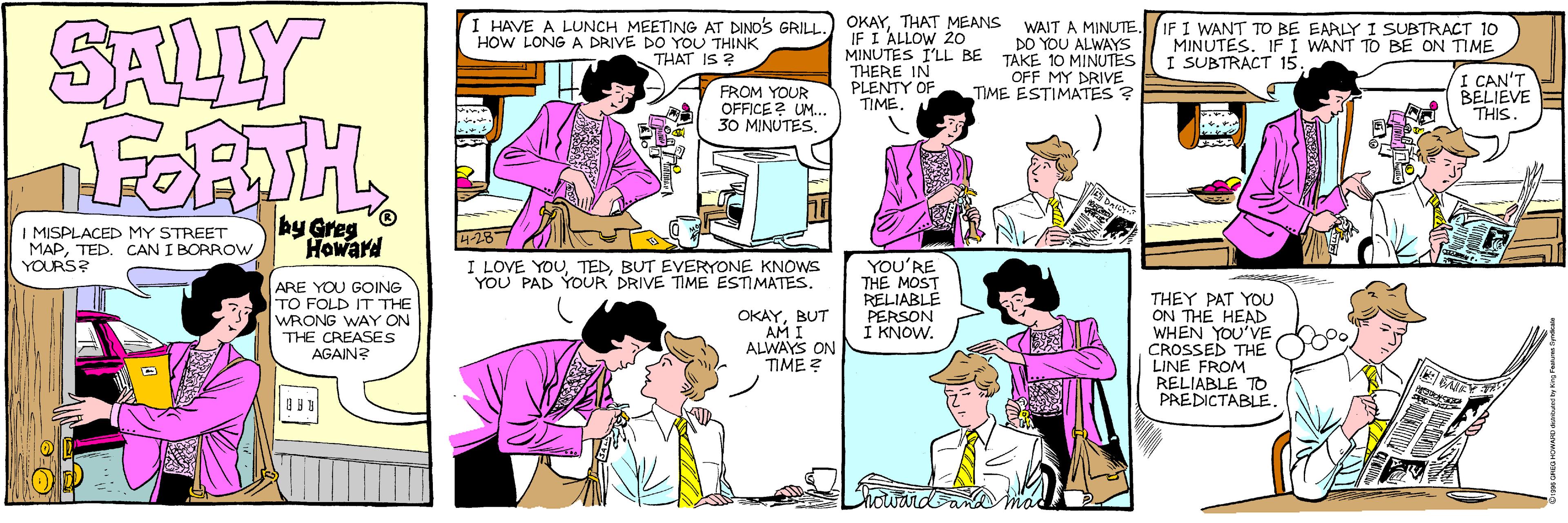 Interaction OCR: SALLY FORTH I HAVE A LUNCH MEETING AT DINDS GRILL HOW LONG A DRIVE DO YOU THINK THAT IS ? OKAYIF I ALLOW 20 MINUTES I'LL BE THERE IN PLENTY OF DO YOU ALWAYS TAKE 10 MINUTES OFF MY DRIVE TIME ESTIMATES ? IF I WANT TO BE EARLY I SUBTRACT 10 MINUTES. IF I WANT TO BE ON TIME I SUBTRACT 15FROM YOUR OFFICE ? UM.. 30 MINUTESI CAN'T BELIEVE THIS TIME. I MISPLACED MY STREET MAPTED. CAN I BORROW YOURS? by Howard I LOVE YOUBUT EVERYONE KNOWS YOU PAD YOUR DRIVE TIME ESTIMATES. ARE YOU GOING TO FOLD IT THE WRONG WAY ON THE CREASES AGAIN? YOU'RE THE MOST RELIABLE PERSON I KNOW. THEY PAT YOU ON THE HEAD WHEN YOU'VE CROSSED THE LINE FROM RELIABLE TO PREDICTABLE OKAYBUT AM ALWAYS ON TIME ? SALLY FORTH I HAVE A LUNCH MEETING AT DINDS GRILL HOW LONG A DRIVE DO YOU THINK THAT IS ? OKAYTHAT MEANS WAIT A MINUTEIF I ALLOW 20 MINUTES I'LL BE THERE IN PLENTY OF DO YOU ALWAYS TAKE 10 MINUTES OFF MY DRIVE TIME ESTIMATES ? IF I WANT TO BE EARLY I SUBTRACT 10 MINUTES. IF I WANT TO BE ON TIME I SUBTRACT 15FROM YOUR OFFICE ? UM.. 30 MINUTESI CAN'T BELIEVE THIS TIME. I MISPLACED MY STREET MAPTED. CAN I BORROW YOURS? by Howard I LOVE YOUBUT EVERYONE KNOWS YOU PAD YOUR DRIVE TIME ESTIMATES. ARE YOU GOING TO FOLD IT THE WRONG WAY ON THE CREASES AGAIN? YOU'RE THE MOST RELIABLE PERSON I KNOW. THEY PAT YOU ON THE HEAD WHEN YOU'VE CROSSED THE LINE FROM RELIABLE TO PREDICTABLE OKAYBUT AM ALWAYS ON TIME ?