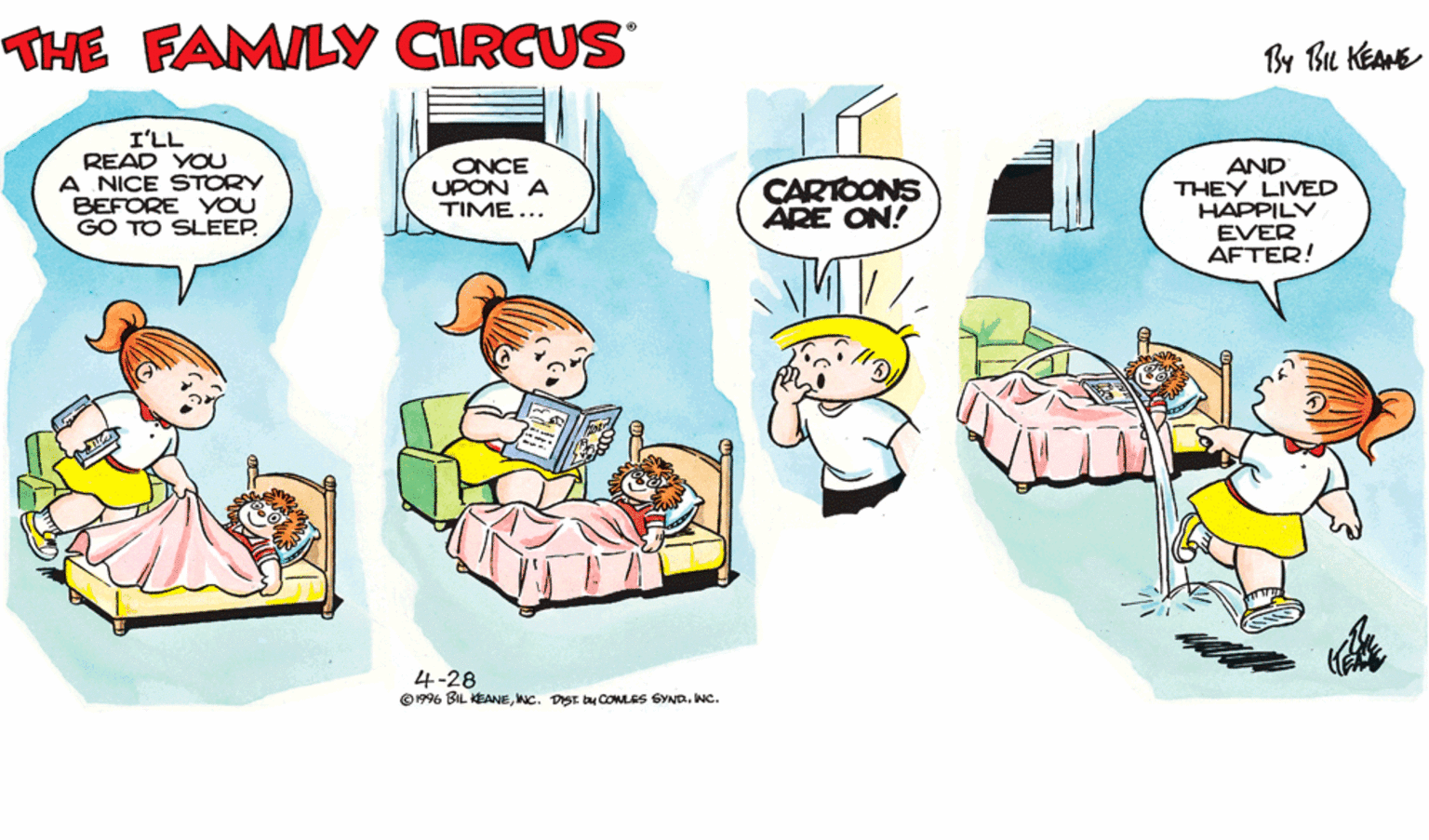 Happy OCR: THE FAMILY CIRCUS By Bu KEAME I'LL READ YOU A NICE STORY BEFORE YOU GO TO SLEEP. ONCE UPON A TIME... AND THEY LIVED HAPPILY EVER AFTER! CARTOONS ÄRE ON! 4-28 © 1996 BIL KEANEINC. THE FAMILY CIRCUS By Bu KEAME I'LL READ YOU A NICE STORY BEFORE YOU GO TO SLEEP. ONCE UPON A TIME... AND THEY LIVED HAPPILY EVER AFTER! CARTOONS ÄRE ON! 4-28 © 1996 BIL KEANENC. DIST. by COMLES SYND