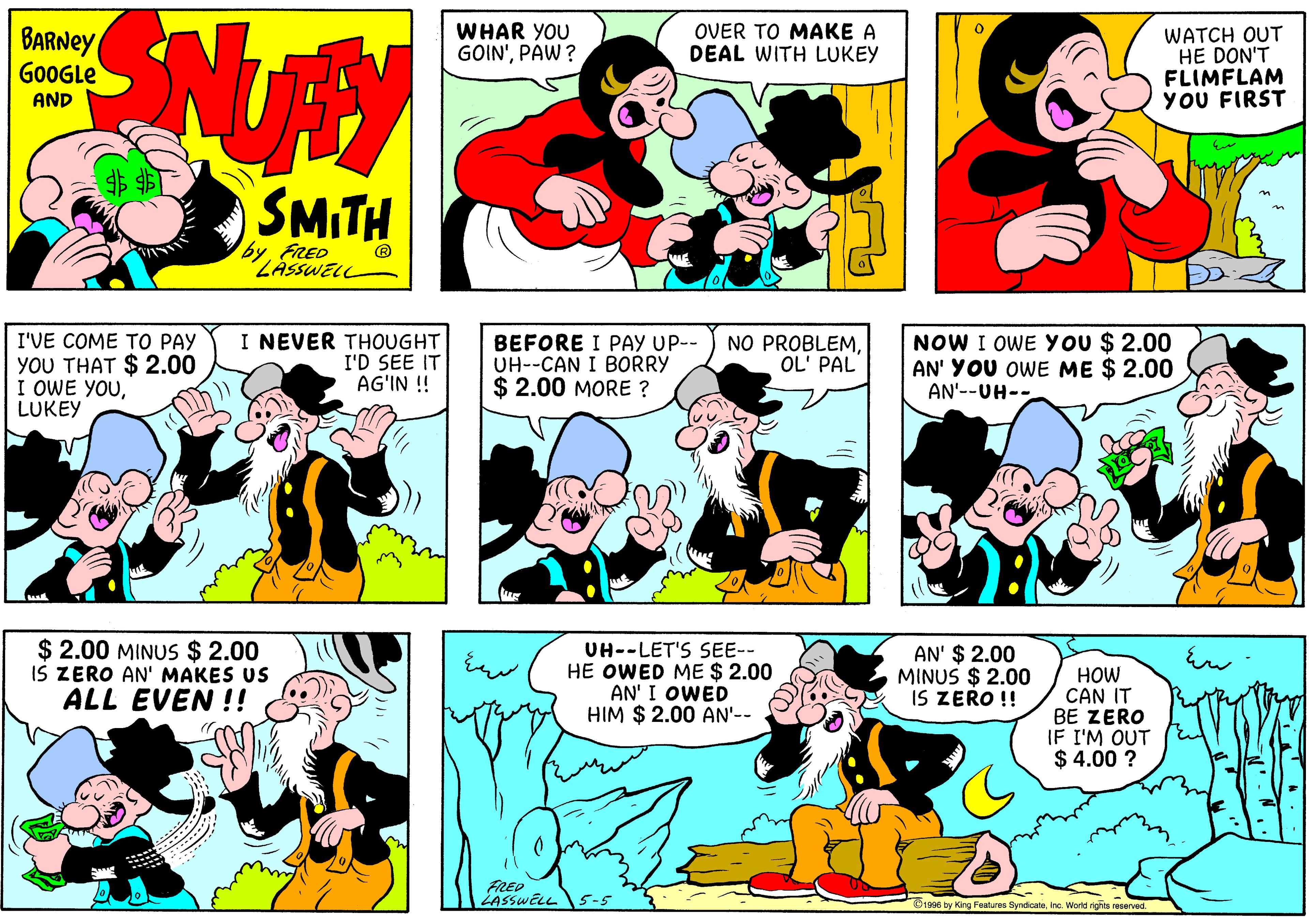 Mammal OCR: BARNEY GOOGLE WHAR YOU GOIN'PAW ? OVER TO MAKE A DEAL WITH LUKEY WATCH OUT HE DON'T FLIMFLAM YOU FIRST AND SMITH FRED ZASSWELL I NEVER THOUGHT I'D SEE IT AG'IN ! NOW I OWE You $ 2.00 AN' YOU OWE ME $ 2.00 I'VE COME TO PAY YOU THAT $ 2.00 I OWE YOULUKEY BEFORE I PAY UP-- UH--CAN I BORRY $ 2.00 MORE ? NO PROBLEMOL' PAL AN'--UH-- $ 2.00 MINUS $ 2.00 IS ZERO AN' MAKES US ALL EVEN !! UH--LET'S SEE-- HE OWED ME $ 2.00 AN' I OWED HIM $ 2.00 AN'-- AN' $ 2.00 MINUS $ 2.00 IS ZERO !! HOW CAN IT BE ZERO IF I'M OUT $ 4.00 ? FRED LASSWELL 5-5 O1996 by King Festures SyndicaleInc. World rights reserved BARNEY GOOGLE WHAR YOU GOIN'PAW ? OVER TO MAKE A DEAL WITH LUKEY WATCH OUT HE DON'T FLIMFLAM YOU FIRST AND SMITH FRED ZASSWELL I NEVER THOUGHT I'D SEE IT AG'IN ! NOW I OWE You $ 2.00 AN' YOU OWE ME $ 2.00 I'VE COME TO PAY YOU THAT $ 2.00 I OWE YOULUKEY BEFORE I PAY UP-- UH--CAN I BORRY $ 2.00 MORE ? NO PROBLEMOL' PAL AN'--UH-- $ 2.00 MINUS $ 2.00 IS ZERO AN' MAKES US ALL EVEN !! UH--LET'S SEE-- HE OWED ME $ 2.00 AN' I OWED HIM $ 2.00 AN'-- AN' $ 2.00 MINUS $ 2.00 IS ZERO !! HOW CAN IT BE ZERO IF I'M OUT $ 4.00 ? FRED LASSWELL 5-5 O1996 by King Festures SyndicaleInc. World rights reserved