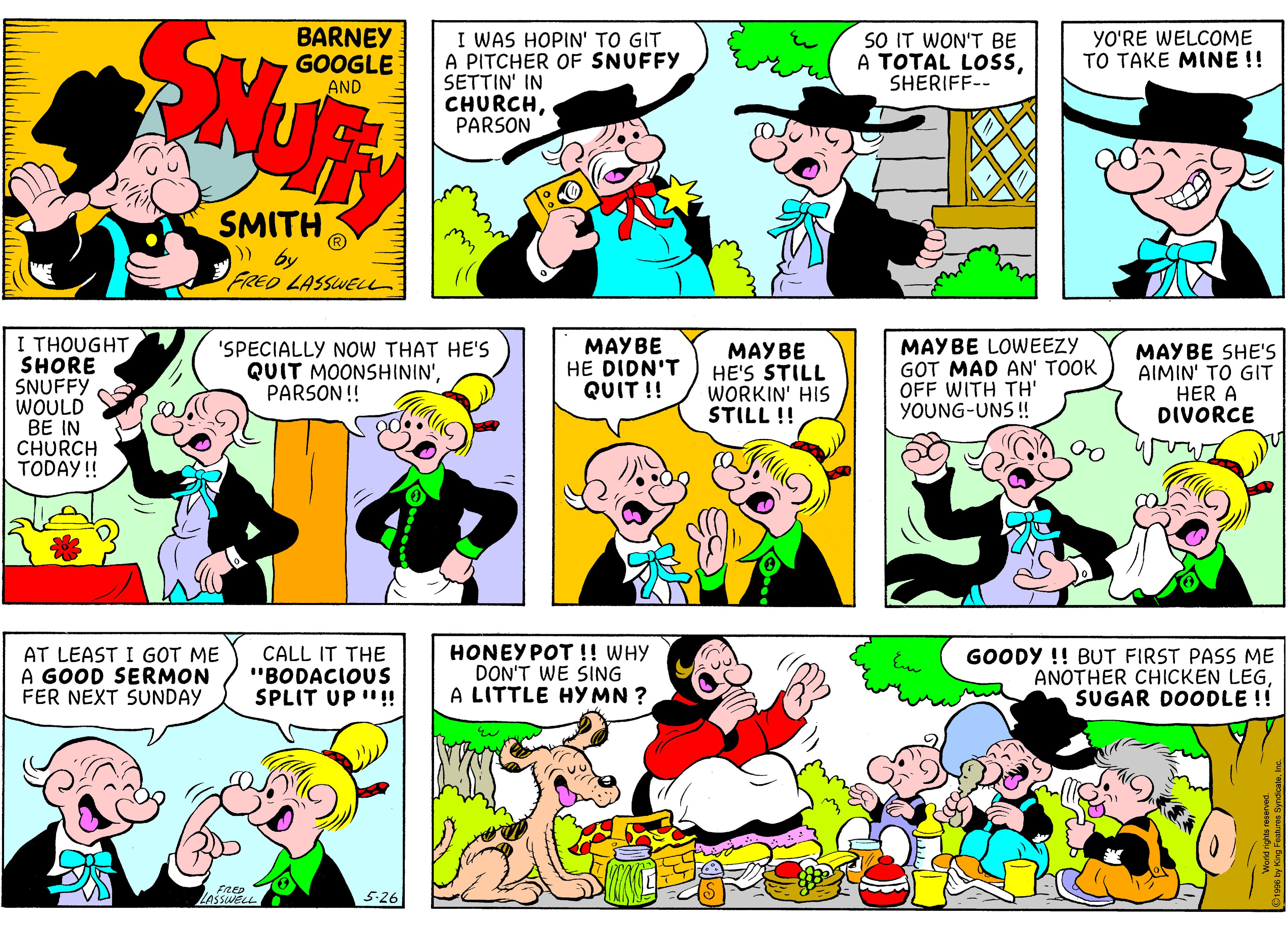 Art OCR: BARNEY GOOGLE I WAS HOPIN' TO GIT A PITCHER OF SNUFFY SETTIN' IN CHURCHPARSON SO IT WON'T BE A TOTAL LOSSSHERIFF-- YO'RE WELCOME TO TAKE MINE !! AND SMITH » by FRED LASSWELu I THOUGHT SHORE SNUFFY WOULD BE IN CHURCH TODAY!! 'SPECIALLY NoW THAT HE'S QUIT MOONSHININ'PARSON! MAYBE HE DIDN'T QUIT !! MAYBE HE'S STILL WORKIN' HIS STILL !! MAYBE LOWEEZY GOT MAD AN' TOOK OFF WITH TH' YOUNG-UNS ! MAYBE SHE'S AIMIN' TO GIT HER A DIVORCE AT LEAST I GOT ME A GOOD SERMON FER NEXT SUNDAY CALL IT THE "BODACIOUS SPLIT UP "! HONEY POT !! WHY DON'T WE SING A LITTLE HY MN ? GOODY !! BUT FIRST PASS ME ANOTHER CHICKEN LEGSUGAR DOODLE !! FRED ZASSWELL 5-26 BARNEY GOOGLE I WAS HOPIN' TO GIT A PITCHER OF SNUFFY SETTIN' IN CHURCHPARSON SO IT WON'T BE A TOTAL LOSSSHERIFF-- YO'RE WELCOME TO TAKE MINE !! AND SMITH » by FRED LASSWELu I THOUGHT SHORE SNUFFY WOULD BE IN CHURCH TODAY!! 'SPECIALLY NoW THAT HE'S QUIT MOONSHININ'PARSON! MAYBE HE DIDN'T QUIT !! MAYBE HE'S STILL WORKIN' HIS STILL !! MAYBE LOWEEZY GOT MAD AN' TOOK OFF WITH TH' YOUNG-UNS ! MAYBE SHE'S AIMIN' TO GIT HER A DIVORCE AT LEAST I GOT ME A GOOD SERMON FER NEXT SUNDAY CALL IT THE "BODACIOUS SPLIT UP "! HONEY POT !! WHY DON'T WE SING A LITTLE HY MN ? GOODY !! BUT FIRST PASS ME ANOTHER CHICKEN LEGSUGAR DOODLE !! FRED ZASSWELL 5-26
