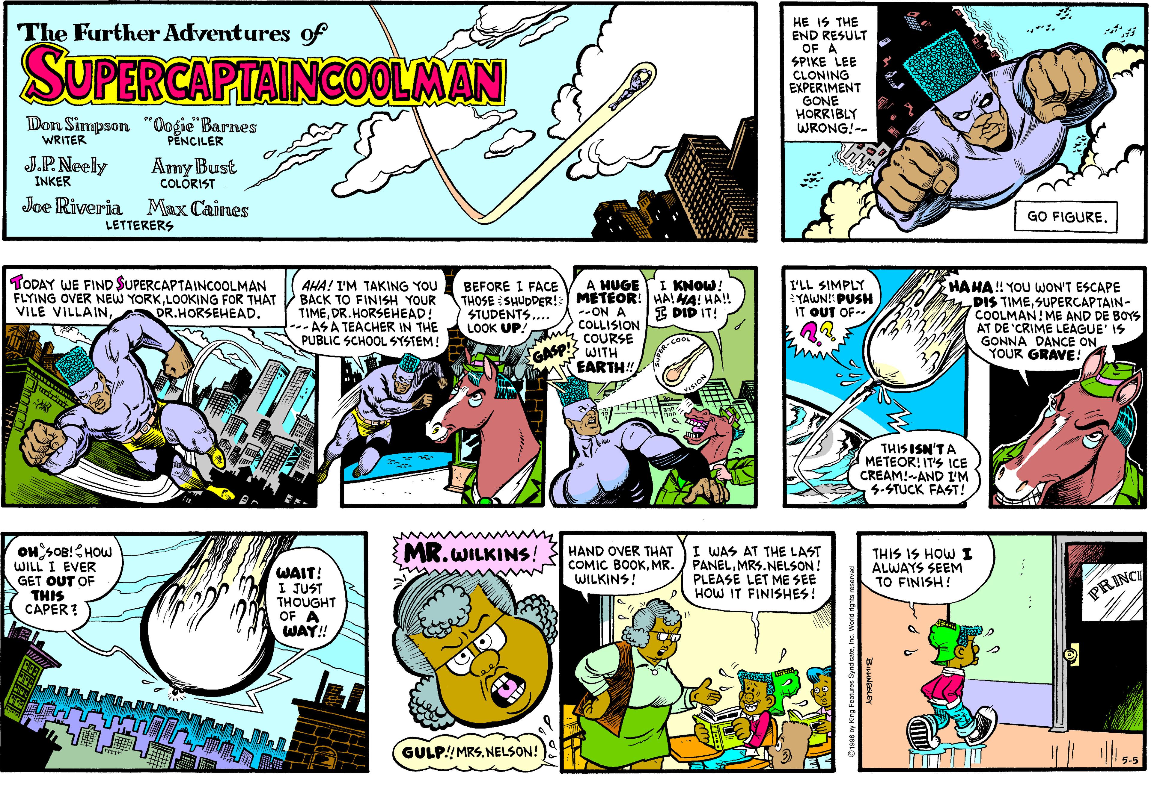 Line OCR: HE IS THE END RESULT OF A SPIKE LEE CLONING EXPERIMENT GONE HORRIBLY WRONG!-- The Further Adventures of SUPERCAPTAINCOOLMAN Don Simpson "Oogie" Barnes WRITER PENCILER J.P.Neely INKER Amy Bust COLÔRIST Joe Riveria Max Caines GO FIGURE. LETTERERS TODAY WE FIND $UPERCAPTAINCOOLMAN FLYING OVER NEW YORKLOOKING FOR THAT VILE VILLAINBEFORE I FACE A HUGE THOSE SHUDDER!: METEOR: HAIMA! HA! --ON A COLLISIONCOURSE WITH EARTH! IKNOW AHA! I'M TAKING YOU BACK TO FINISH YOUR TIMEDR.HORSEHEAD! --ASA TEACHER IN THE PUBLIC SCHOOL SYSTEM! I'LL SIMPLY YAWN! PUSH IT OUT OF HAHA! YOU WON'T ESCAPE DIS TIMESUPERCAPTAIN- COOLMAN! ME AND DE BOYS AT DE CRIME LEAGUE' IS GONNA DANCE ON YOUR GRAVE! I DID IT! STUDENTS.. LOOK UP! THIS ISN'TA METEOR! IT'S ICE CREAM!-AND I'M 3-STUCK FAST! MR.WILKINS! OH SOB!HOW WILL I EVER GET OUT OF THIS CAPER ? WAIT! I JUST THOUGHT OF A WAY!! HAND OVER THAT COMIC BOOKMR. WILKINS! I WAS AT THE LAST PANELMRS.NELSON! PLEASE LET ME SEE HOW IT FINISHES! THIS IS HOW I ALWAYS SEEM TO FINISH! PRINC GULP!MRS. NELSON! ? HE IS THE END RESULT OF A SPIKE LEE CLONING EXPERIMENT GONE HORRIBLY WRONG!-- The Further Adventures of SUPERCAPTAINCOOLMAN Don Simpson "Oogie" Barnes WRITER PENCILER J.P.Neely INKER Amy Bust COLÔRIST Joe Riveria Max Caines GO FIGURE. LETTERERS TODAY WE FIND $UPERCAPTAINCOOLMAN FLYING OVER NEW YORKLOOKING FOR THAT VILE VILLAINBEFORE I FACE A HUGE THOSE SHUDDER!: METEOR: HAIMA! HA! --ON A COLLISIONCOURSE WITH EARTH! IKNOW AHA! I'M TAKING YOU BACK TO FINISH YOUR TIMEDR.HORSEHEAD! --ASA TEACHER IN THE PUBLIC SCHOOL SYSTEM! I'LL SIMPLY YAWN! PUSH IT OUT OF HAHA! YOU WON'T ESCAPE DIS TIMESUPERCAPTAIN- COOLMAN! ME AND DE BOYS AT DE CRIME LEAGUE' IS GONNA DANCE ON YOUR GRAVE! I DID IT! STUDENTS.. LOOK UP! THIS ISN'TA METEOR! IT'S ICE CREAM!-AND I'M 3-STUCK FAST! MR.WILKINS! OH SOB!HOW WILL I EVER GET OUT OF THIS CAPER ? WAIT! I JUST THOUGHT OF A WAY!! HAND OVER THAT COMIC BOOKMR. WILKINS! I WAS AT THE LAST PANELMRS.NELSON! PLEASE LET ME SEE HOW IT FINISHES! THIS IS HOW I ALWAYS SEEM TO FINISH! PRINC GULP!MRS. NELSON! ?