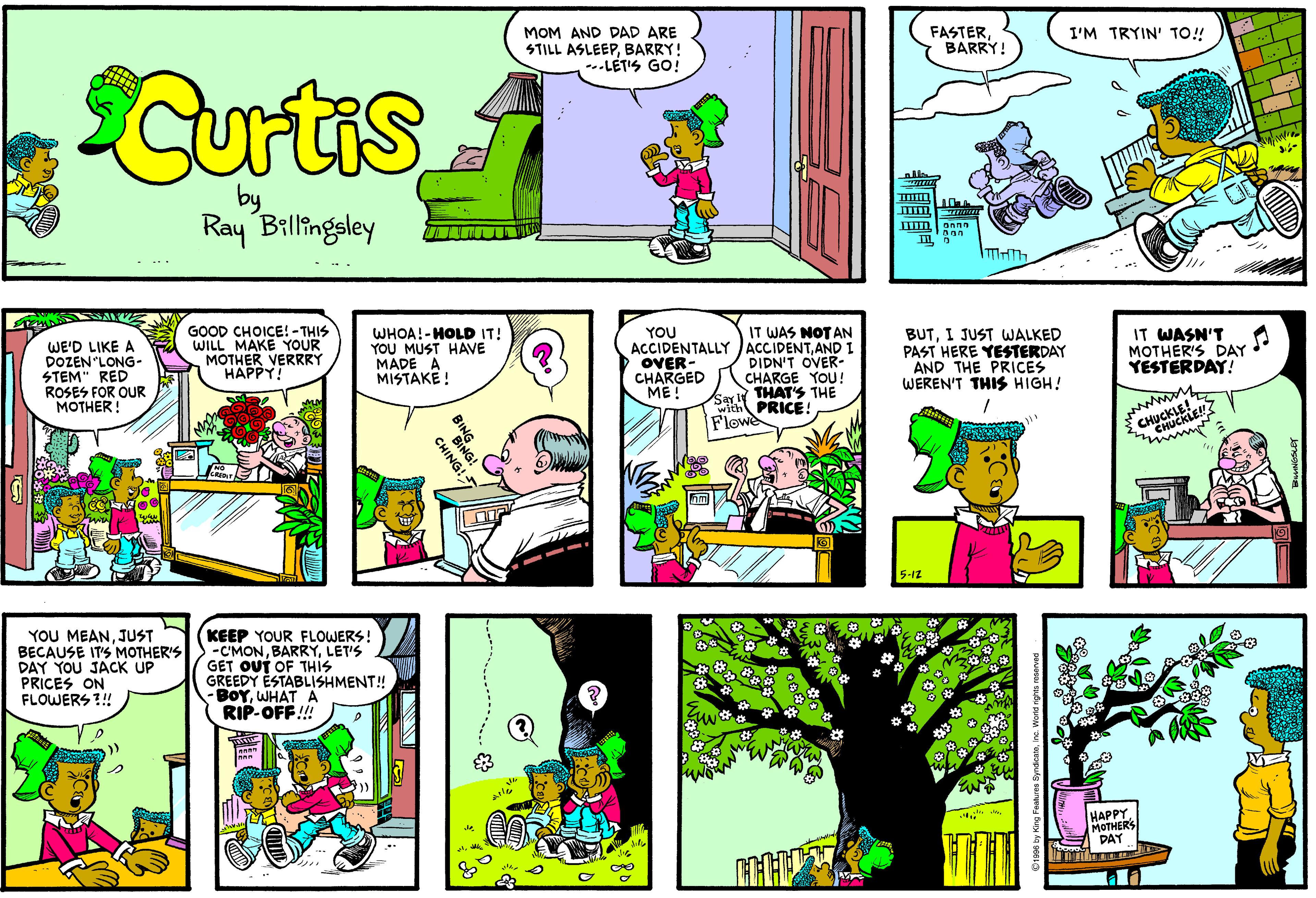 Illustration OCR: MOM AND DAD ARE STILL ASLEEPBARRY! --.LÉTIS GO! FASTERBARRY! I'M TRYIN' TO! Curtis of Ray Billingsley GOOD CHOICE! - THIS WILL MAKE YOUR MOTHER VERRRY HAPPY! IT WAS NOTAN ACCIDENTALLY JACCIDENTAND I DIDN'T OVER- CHARGE YOU ! ar THAT'S THE wi PRICE! Flowe BUTI JUST WALKED PAST HERE YESTERDAY AND THE PRICES WEREN'T THIS HIGH! WHOA!-HOLD IT! YOU MUST HAVE MADE A MISTAKE ! IT WASN'T MOTHER'S DAY YESTERDAY! YOU WE'D LIKE A DOZEN LONG- STEM" RED ROSES FOR OUR MOTHER! OVER- CHARGED ME! Ž CHUCKLE! HUCKLE 5-1z YOU MEANJUST BECAUSE IT'S MOTHER'S DAY YOU JACK UP PRICES ON FLOWERS !! KEEP YOUR FLOWERS! -C'MONLET'S GET OUT OF THIS GREEDY ESTABLISHMENT! BOYWHAT A RIP-OFF!!! is HAPPY. MOTHERS DAY ali CHING! MOM AND DAD ARE STILL ASLEEPBARRY! --.LÉTIS GO! FASTERBARRY! I'M TRYIN' TO! Curtis of Ray Billingsley GOOD CHOICE! - THIS WILL MAKE YOUR MOTHER VERRRY HAPPY! IT WAS NOTAN ACCIDENTALLY JACCIDENTAND I DIDN'T OVER- CHARGE YOU ! ar THAT'S THE wi PRICE! Flowe BUTI JUST WALKED PAST HERE YESTERDAY AND THE PRICES WEREN'T THIS HIGH! WHOA!-HOLD IT! YOU MUST HAVE MADE A MISTAKE ! IT WASN'T MOTHER'S DAY YESTERDAY! YOU WE'D LIKE A DOZEN LONG- STEM" RED ROSES FOR OUR MOTHER! OVER- CHARGED ME! Ž CHUCKLE! HUCKLE 5-1z YOU MEANJUST BECAUSE IT'S MOTHER'S DAY YOU JACK UP PRICES ON FLOWERS !! KEEP YOUR FLOWERS! -C'MONLET'S GET OUT OF THIS GREEDY ESTABLISHMENT! BOYWHAT A RIP-OFF!!! is HAPPY. MOTHERS DAY ali CHING!
