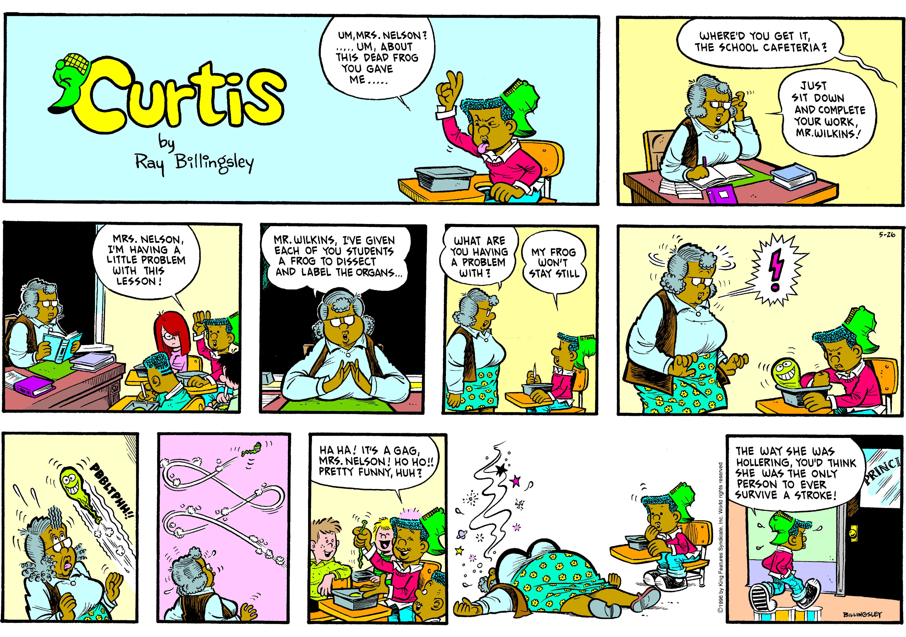 Parallel OCR: UMMRS. NELSON? .... UMABOUT THIS DEAD FROG YOU GAVE ??..... WHERE'D YOU GET ITTHE SCHOOL CAFETERIA ? Curtis JUST SIT DOWN AND COMPLETE YOUR WORKMR. WILKINS! Ray Billingsley 5-26 MRS. NELSONI'M HAVING A LITTLE PROBLEM WITH THIS LESSON ! MR. WILKINSI'VE GIVEN EACH OF YOU STUDENTS A FROG TO DISSECT AND LABEL THE ORGANS. WHAT ARE YOU HAVING A PROBLEM WITH ? MY FROG WON'T STAY STILL HA HA! IT'S A GAGMRS. NELSON! HO HO! PRETTY FUNNÝHUH? THE WAY SHE WAS HOLLERINGYOU'D THINK SHE WAS THE ONLY PERSON TO EVER SURVIVE A STROKE! PRINC BasNeSLET www. PBBLTPHH! UMMRS. NELSON? .... UMABOUT THIS DEAD FROG YOU GAVE ??..... WHERE'D YOU GET ITTHE SCHOOL CAFETERIA ? Curtis JUST SIT DOWN AND COMPLETE YOUR WORKMR. WILKINS! Ray Billingsley 5-26 MRS. NELSONI'M HAVING A LITTLE PROBLEM WITH THIS LESSON ! MR. WILKINSI'VE GIVEN EACH OF YOU STUDENTS A FROG TO DISSECT AND LABEL THE ORGANS. WHAT ARE YOU HAVING A PROBLEM WITH ? MY FROG WON'T STAY STILL HA HA! IT'S A GAGMRS. NELSON! HO HO! PRETTY FUNNÝHUH? THE WAY SHE WAS HOLLERINGYOU'D THINK SHE WAS THE ONLY PERSON TO EVER SURVIVE A STROKE! PRINC BasNeSLET www. PBBLTPHH!