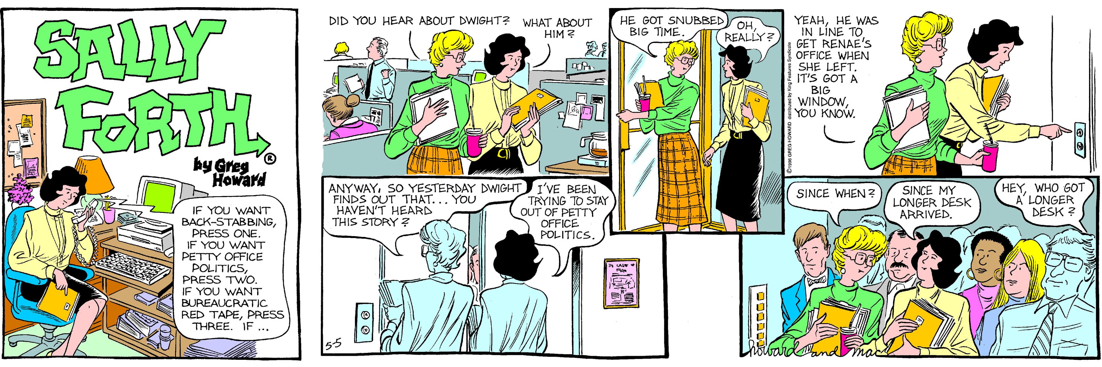 Fiction OCR: HE GOT SNUBBED BIG TIMEHE WAS IN LINE TOGET RENAE'S OFFICE WHEN SHE LEFT. IT'S GOT A BIG WINDOWYOU KNOW. DID YOU HEAR ABOUT DWIGHT? WHAT ABOUT HIM ? SALLY FORTH. OH (REALLY? by Greg Howard ANYWAYSO YESTERDAY DWIGHT I'VE BEEN TRYING TO STAY OUT OF PETTY OFFICE POLITICS SINCE MY LONGER DESK ARRIVED. HEYWHO GOT A'LONGER DESK ? SINCE WHEN ? FINDS OUT THAT... YOU HAVEN'T HEARD THIS STORY ? IF YOU WANT BACK-STABBINGPRESS ONE. IF YOU WANT PETTY OFFICE POLITICSPRESS TWO. IF YOU WANT BUREAUCRATIC RED TAPEPRESS THREE. IF ... ????? HE GOT SNUBBED BIG TIMEHE WAS IN LINE TOGET RENAE'S OFFICE WHEN SHE LEFT. IT'S GOT A BIG WINDOWYOU KNOW. DID YOU HEAR ABOUT DWIGHT? WHAT ABOUT HIM ? SALLY FORTH. OH (REALLY? by Greg Howard ANYWAYSO YESTERDAY DWIGHT I'VE BEEN TRYING TO STAY OUT OF PETTY OFFICE POLITICS SINCE MY LONGER DESK ARRIVED. HEYWHO GOT A'LONGER DESK ? SINCE WHEN ? FINDS OUT THAT... YOU HAVEN'T HEARD THIS STORY ? IF YOU WANT BACK-STABBINGPRESS ONE. IF YOU WANT PETTY OFFICE POLITICSPRESS TWO. IF YOU WANT BUREAUCRATIC RED TAPEPRESS THREE. IF ... ?????