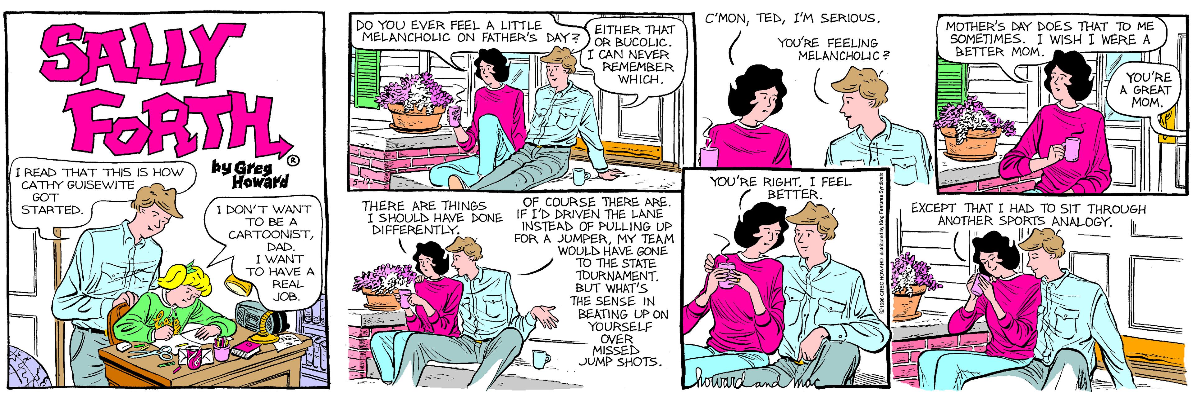 Violet OCR: C'MONI'M SERIOUS. SALLY FORTH DO YOU EVER FEEL A LITTLE MELANCHOLIC ON FATHER'S DAY? ) OR BUCOLICMOTHER'S DAY DOES THAT TO ME SOMETIMES. I WISH I WERE A BETTER MOM. EITHER THAT YOU'RE FEELING MELANCHOLIC ? I CAN NEVER REMEMBER WHICH. YOU'RE A GREAT MOM. by Greg Howard I READ THAT THIS IS HOW CATHY GUISEWITE GOT STARTED. YOU'RE RIGHTI FEEL BETTER. OF COURSE THERE ARE. THERE ARE THINGS I SHOULD HAVE DONE IF I'D DRIVEN THE LANE DIFFERENTLY. EXCEPT THATI HAD TO SIT THROUGH ANOTHER SPORTS ANALOGY. I DON'T WANT TO BE A CARTOONISTDAD. I WANT TO HAVE A INSTEAD OF PULLING UP FOR A JUMPERMY TEAM WOULD HAVE GONÉ TO THE STATE TOURNAMENTREAL JOB. BUT WHAT'S THE SENSE IN BEATING UP ON YOURSELF OVER MISSED JUMP SHOTS. C'MONI'M SERIOUS. SALLY FORTH DO YOU EVER FEEL A LITTLE MELANCHOLIC ON FATHER'S DAY? ) OR BUCOLICMOTHER'S DAY DOES THAT TO ME SOMETIMES. I WISH I WERE A BETTER MOM. EITHER THAT YOU'RE FEELING MELANCHOLIC ? I CAN NEVER REMEMBER WHICH. YOU'RE A GREAT MOM. by Greg Howard I READ THAT THIS IS HOW CATHY GUISEWITE GOT STARTED. YOU'RE RIGHTI FEEL BETTER. OF COURSE THERE ARE. THERE ARE THINGS I SHOULD HAVE DONE IF I'D DRIVEN THE LANE DIFFERENTLY. EXCEPT THATI HAD TO SIT THROUGH ANOTHER SPORTS ANALOGY. I DON'T WANT TO BE A CARTOONISTDAD. I WANT TO HAVE A INSTEAD OF PULLING UP FOR A JUMPERMY TEAM WOULD HAVE GONÉ TO THE STATE TOURNAMENTREAL JOB. BUT WHAT'S THE SENSE IN BEATING UP ON YOURSELF OVER MISSED JUMP SHOTS.