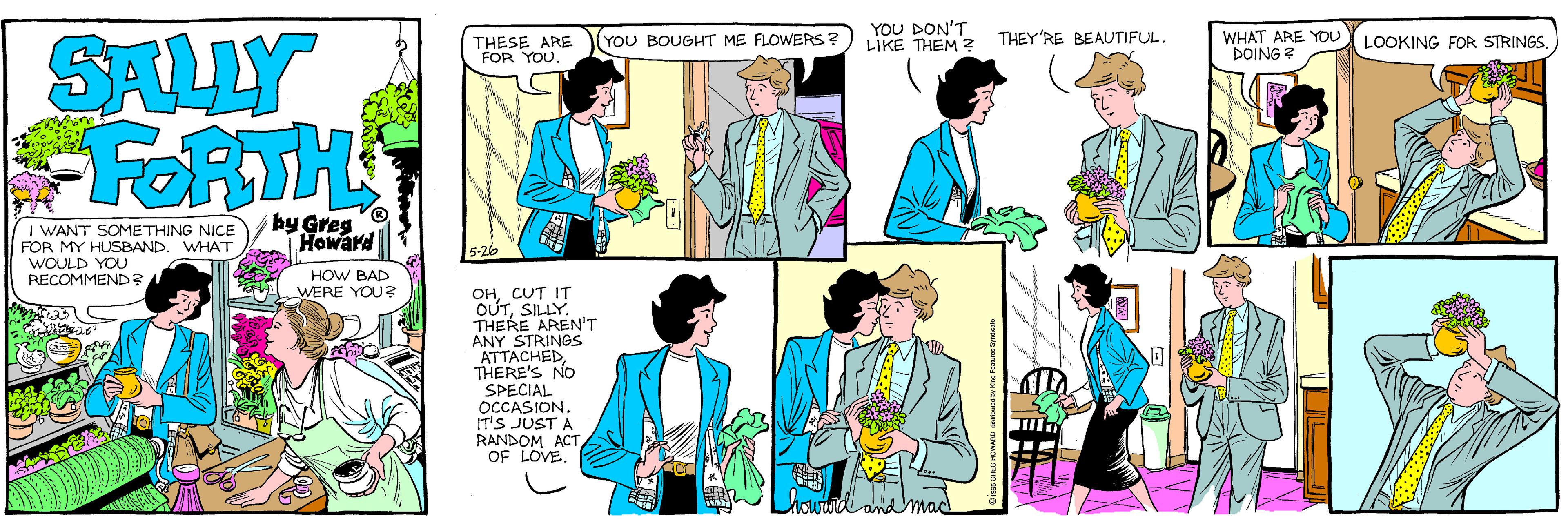 Illustration OCR: YOU DON'T LIKE THEM ? THEY'RE BEAUTIFUL. WHAT ARE YDU DOING ? SALLY FORTH THESE ARE FOR YOU. (YOU BOUGHT ME FLOWERS a LOOKING FOR STRINGSI WANT SOMETHING NICE FOR MY HUSBAND. WHAT WOULD YOU RECOMMEND?. by Greg Howard HOW BAD WERE YOU? OHCUT IT OUTSILLY. THERE AREN'T ANY STRINGS ATTACHEDTHERE'S NO SPECIAL OCCASION. IT'S JUST A RANDOM ACT OF LOVE and mac YOU DON'T LIKE THEM ? THEY'RE BEAUTIFUL. WHAT ARE YDU DOING ? SALLY FORTH THESE ARE FOR YOU. (YOU BOUGHT ME FLOWERS a LOOKING FOR STRINGSI WANT SOMETHING NICE FOR MY HUSBAND. WHAT WOULD YOU RECOMMEND?. by Greg Howard HOW BAD WERE YOU? OHCUT IT OUTSILLY. THERE AREN'T ANY STRINGS ATTACHEDTHERE'S NO SPECIAL OCCASION. IT'S JUST A RANDOM ACT OF LOVE and mac