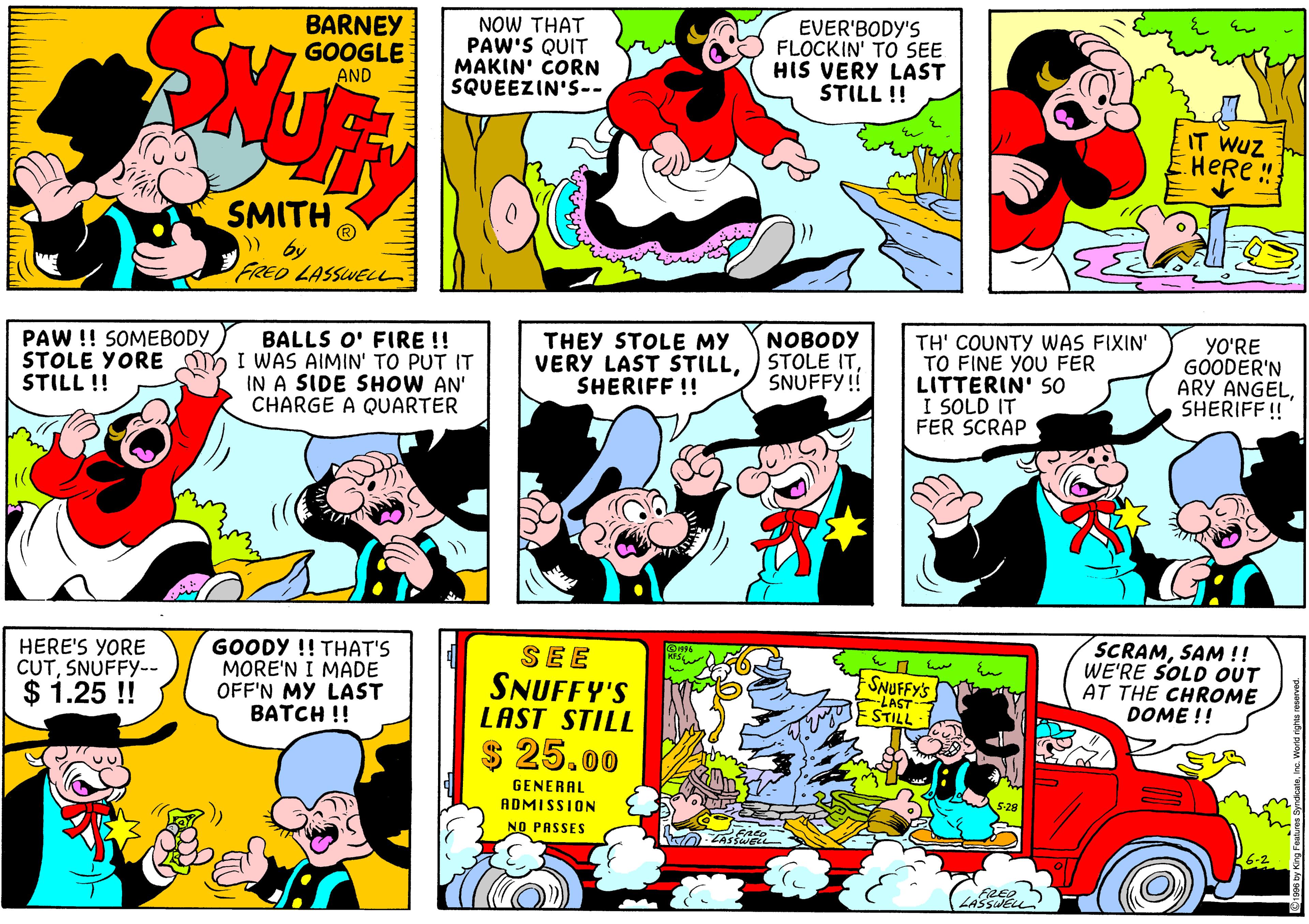 Comic book OCR: BARNEY GOOGLE AND NOW THAT PAW'S QUIT MAKIN' CORN SQUEEZIN'S-- EVER'BODY'S FLOCKIN' TO SEE HIS VERY LAST STILL ! IT WUZ HERe "! SMITH FRED LASSWELL BALLS O' FIRE !! STOLE YORE DY I WAS AIMIN' TO PUT IT IN A SIDE SHOW AN' CHARGE A QUARTER THEY STOLE MY VERY LAST STILLSHERIFF !! NOBODY STOLE ITSNUFFY! TH' COUNTY WAS FIXIN' TO FINE YOU FER LITTERIN' SO I SOLD IT FER SCRAP YO'RE GOODER'N ARY ANGELSHERIFF! PAW !! SOMEBODY STILL !! HERE'S YORE CUTSNUFFY-- $ 1.25 ! GOODY !! THAT'S MORE'N I MADE OFF'N MY LAST BATCH !! SEE SNUFFY'S LAST STILL SNUFFY'S LAST STILL SCRAMSAM !! WE'RE SOLD OUT AT THE CHROME DOME !! $ 25.00 GENERAL ADMISSION NO PASSES BARNEY GOOGLE AND NOW THAT PAW'S QUIT MAKIN' CORN SQUEEZIN'S-- EVER'BODY'S FLOCKIN' TO SEE HIS VERY LAST STILL ! IT WUZ HERe "! SMITH FRED LASSWELL BALLS O' FIRE !! STOLE YORE DY I WAS AIMIN' TO PUT IT IN A SIDE SHOW AN' CHARGE A QUARTER THEY STOLE MY VERY LAST STILLSHERIFF !! NOBODY STOLE ITSNUFFY! TH' COUNTY WAS FIXIN' TO FINE YOU FER LITTERIN' SO I SOLD IT FER SCRAP YO'RE GOODER'N ARY ANGELSHERIFF! PAW !! SOMEBODY STILL !! HERE'S YORE CUTSNUFFY-- $ 1.25 ! GOODY !! THAT'S MORE'N I MADE OFF'N MY LAST BATCH !! SEE SNUFFY'S LAST STILL SNUFFY'S LAST STILL SCRAMSAM !! WE'RE SOLD OUT AT THE CHROME DOME !! $ 25.00 GENERAL ADMISSION NO PASSES