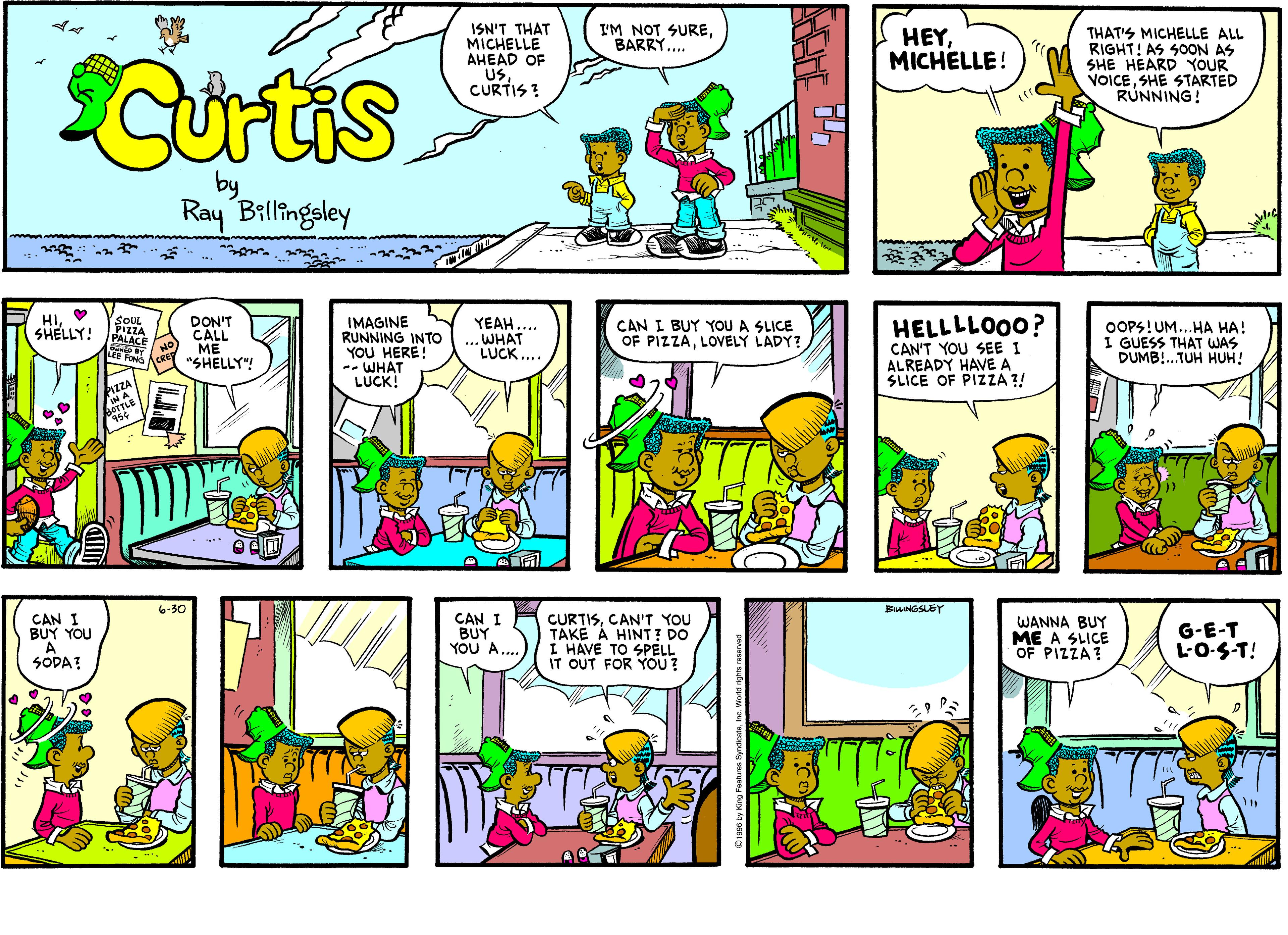 Creative arts OCR: I'M NOT SUREBARRY.. ISN'T THAT MICHELLE AHEAD OF USCURTIS ? HEYMICHELLE! THAT'S MICHELLE ALL RIGHT! AS SOON AS SHE HEARD YOUR VOICESHE STARTED RUNNING! Curtis by Ray Billingsley HIO SHELLY! YEAH.... .WHAT LUCK... HELLLLO00? CAN'T YOU SEE I ALREADY HAVE A SLICE OF PIZA ?! SOUL PIZZA PALACE DON'T CALL HO ME "SHELLY"! IMAGINE RUNNING INTO YOU HERE! -- WHAT LUCK! CAN I BUY YOU A SLICE OF PIZZALOVELY LADY? OOPS! UM...HA HA! I GUESS THAT WAS DUMB!.TUH HUH! LEE P 6-30 BNGSLEY CAN I BUY YOU CAN I BUY YOU A.... CURTISCAN'T YOU TAKE A HINT? DO I HAVE TO SPELL IT OUT FOR YOU? WANNA BUY ME A SLICE OF PIZZA? G-E-T L-O-S-T! SODA? I'M NOT SUREBARRY.. ISN'T THAT MICHELLE AHEAD OF USCURTIS ? HEYMICHELLE! THAT'S MICHELLE ALL RIGHT! AS SOON AS SHE HEARD YOUR VOICESHE STARTED RUNNING! Curtis by Ray Billingsley HIO SHELLY! YEAH.... .WHAT LUCK... HELLLLO00? CAN'T YOU SEE I ALREADY HAVE A SLICE OF PIZA ?! SOUL PIZZA PALACE DON'T CALL HO ME "SHELLY"! IMAGINE RUNNING INTO YOU HERE! -- WHAT LUCK! CAN I BUY YOU A SLICE OF PIZZALOVELY LADY? OOPS! UM...HA HA! I GUESS THAT WAS DUMB!.TUH HUH! LEE P 6-30 BNGSLEY CAN I BUY YOU CAN I BUY YOU A.... CURTISCAN'T YOU TAKE A HINT? DO I HAVE TO SPELL IT OUT FOR YOU? WANNA BUY ME A SLICE OF PIZZA? G-E-T L-O-S-T! SODA?