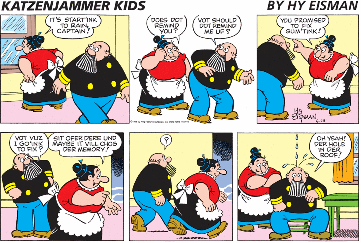 Red OCR: KATZENJAMMER KIDS BY HY EISMAN IT'S START'INK TO RAINCAPTAIN. DOES DOT REMIND YOU? VOT SHOULD DOT REMIND ME UF ? YOU PROMISED TO FIX SUM'TINK! Hy 1996 by Gng Feerures SynacaleInc. Wond ights reserved VOT VUZ I GO?INK TO FIX ? SIT OFER DERE UND MAYBE IT VILL CHOG DER MEMORY. OH YEAH! DER HOLE IN DER ROOF! KATZENJAMMER KIDS BY HY EISMAN IT'S START'INK TO RAINCAPTAIN. DOES DOT REMIND YOU? VOT SHOULD DOT REMIND ME UF ? YOU PROMISED TO FIX SUM'TINK! Hy 1996 by Gng Feerures SynacaleInc. Wond ights reserved VOT VUZ I GO?INK TO FIX ? SIT OFER DERE UND MAYBE IT VILL CHOG DER MEMORY. OH YEAH! DER HOLE IN DER ROOF!