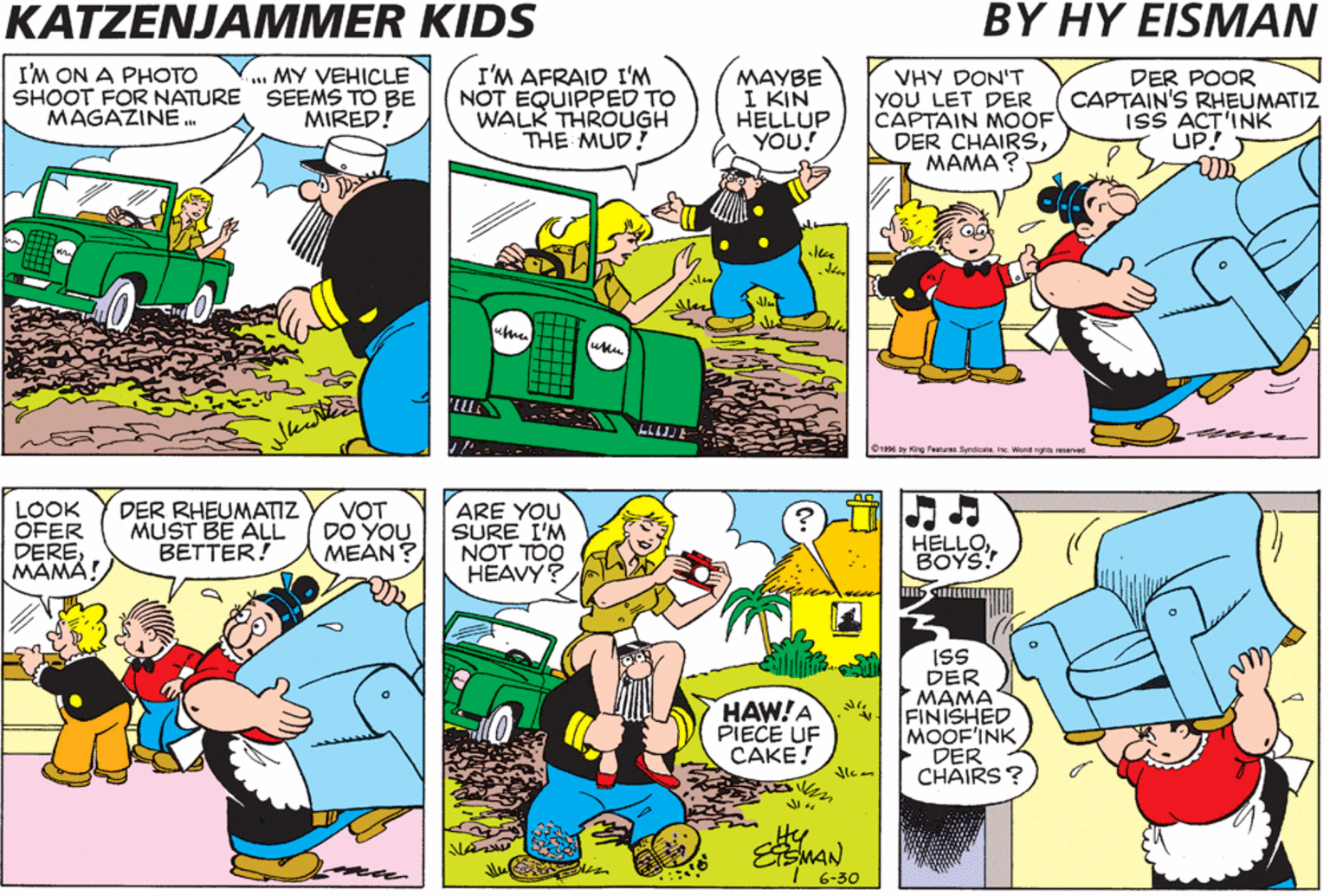 Adaptation OCR: KATZENJAMMER KIDS BY HY EISMAN I'M ON A PHOTO SHOOT FOR NATURE SEEMS TO BE MAGAZINE . ..MY VEHICLE I'M AFRAID I'M NOT EQUIPPED TO WALK THROUGH THE MUD! MAYBE I KIN HELLUP YOU! VHY DON'T YOU LET DER CAPTAIN MOOF DER CHAIRS????? DER POOR CAPTAIN'S RHEUMATIZ isS ACT'INK UP! MIRED! whe Ome by ng eaturas Sprdio IN Word LOOK OFER DEREMAMA! DER RHEUMATIZ MUST BE ALL BETTER! VOT DO YOU MEAN? ARE YOU SURE I'M NOT TOO HEAVY? HELLOBOYS! ISS DER MAMA FINISHED MOOF'INK DER CHAIRS ? HAW!A PIECE UF CAKE! EEMAN I 6-30 KATZENJAMMER KIDS BY HY EISMAN I'M ON A PHOTO SHOOT FOR NATURE SEEMS TO BE MAGAZINE . ..MY VEHICLE I'M AFRAID I'M NOT EQUIPPED TO WALK THROUGH THE MUD! MAYBE I KIN HELLUP YOU! VHY DON'T YOU LET DER CAPTAIN MOOF DER CHAIRS????? DER POOR CAPTAIN'S RHEUMATIZ isS ACT'INK UP! MIRED! whe Ome by ng eaturas Sprdio IN Word LOOK OFER DEREMAMA! DER RHEUMATIZ MUST BE ALL BETTER! VOT DO YOU MEAN? ARE YOU SURE I'M NOT TOO HEAVY? HELLOBOYS! ISS DER MAMA FINISHED MOOF'INK DER CHAIRS ? HAW!A PIECE UF CAKE! EEMAN I 6-30