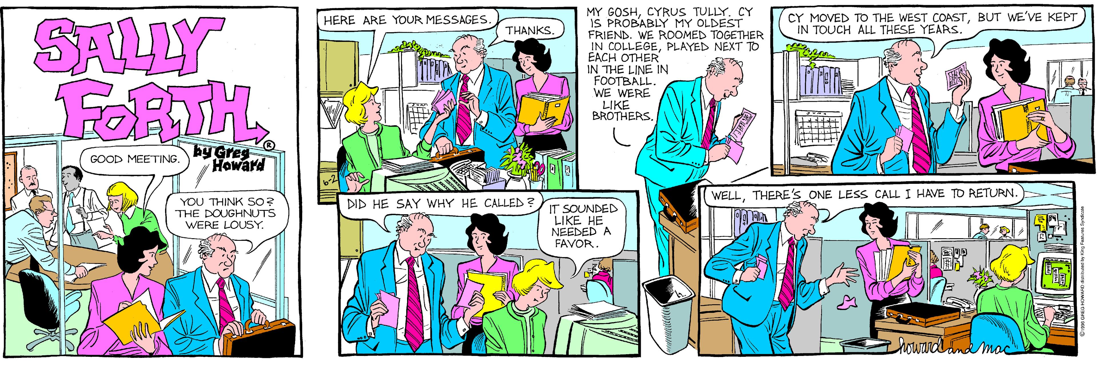 Fiction OCR: SALLY FORTH MY GOSHCYRUS TULLY. CY IS PROBABLY MY OLDEST FRIEND. WE ROOMED TOGETHER IN COLLEGEPLAYED NEXT TO EACH OTHER IN THE LINE IN FOOTBALL WE WERE LIKE BROTHERSBUT WE'VE KEPT IN TOUCH ALL THESE YEARS. HERE ARE YOUR MESSAGES THANKS. by Greg Howard GOOD MEETING. WELLTHERE'S ONE LESS CALL I HAVE TO RETURN. YOU THINK SO? THE DOUGHNUTS WERE LOUSY DID HE SAY WHY HE CALLED IT SOUNDED LIKE HE NEEDED A FAVOR howarddnamad SALLY FORTH MY GOSHCYRUS TULLY. CY IS PROBABLY MY OLDEST FRIEND. WE ROOMED TOGETHER IN COLLEGEPLAYED NEXT TO EACH OTHER IN THE LINE IN FOOTBALL WE WERE LIKE BROTHERSCY MOVED TO THE WEST COASTBUT WE'VE KEPT IN TOUCH ALL THESE YEARS. HERE ARE YOUR MESSAGES THANKS. by Greg Howard GOOD MEETING. WELLTHERE'S ONE LESS CALL I HAVE TO RETURN. YOU THINK SO? THE DOUGHNUTS WERE LOUSY DID HE SAY WHY HE CALLED IT SOUNDED LIKE HE NEEDED A FAVOR howarddnamad