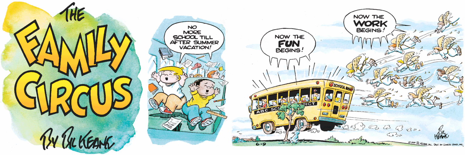 Mode of transport OCR: THE FAMILY CIRCUS By Bu KEAME NOW THE WORK BEGINS! NO MORE SCHOOL TILL AFTER SUMMER VACATION! NOW THE FUN BEGINS! GSCHOOL S ABC 6-9 Oo L KEAEN. THE FAMILY CIRCUS By Bu KEAME NOW THE WORK BEGINS! NO MORE SCHOOL TILL AFTER SUMMER VACATION! NOW THE FUN BEGINS! GSCHOOL S ABC 6-9 Oo L KEAENC. Desr IN COMES SND
