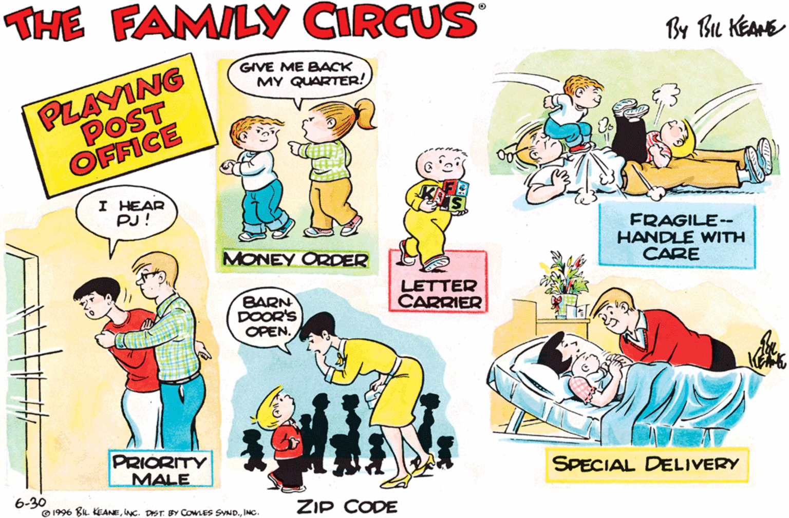 Line OCR: THE FAMILY CIRCUS By Bu KEANE PLAYING POST GIVE ME BACK MY QUARTER! OFFICE I HEAR PJ! FRAGILE-- HANDLE WITH CARE MONEY ORDER BARN DOOR'S OPEN. LETTER CARRIER PRIORITY MALE FIRST CLASS SPECIAL DELIVERY 6-30 © 1996 BL. KEANEIMNC. ZIP CODE THE FAMILY CIRCUS By Bu KEANE PLAYING POST GIVE ME BACK MY QUARTER! OFFICE I HEAR PJ! FRAGILE-- HANDLE WITH CARE MONEY ORDER BARN DOOR'S OPEN. LETTER CARRIER PRIORITY MALE FIRST CLASS SPECIAL DELIVERY 6-30 © 1996 BL. KEANEINC. DIST. BY COMLES SYND.IMNC. ZIP CODE