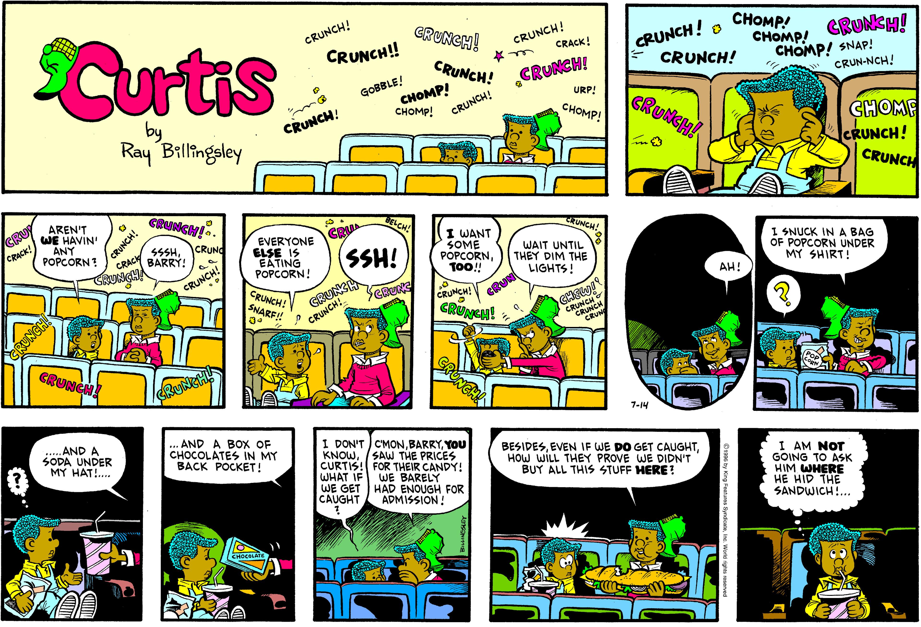 Illustration OCR: Curtis CRUNCH! CRUNCH! CRACK! CRUNCH! CRUNCH! CHOMP! CRUNCH! CRUNCH!! CHOMP! GRUNCH! CHOMP! SNAP! CRUN-NCH! CRUNCH! CRUNCH! CHOMP! CHOMP! GOBBLE! URP! GRUNCH! CRUNCH! CHOMP! CRUNCH! CHOME CRUNCH! CRUNCH Ray Billingsley GRUNCH!. AREN'T WE HAVIN' ANY POPCORN ? BELCH! CRUNCH! CRACI CRU CRUNCH! CRU EVERYONE ELSE IS EATING POPCORN! I WANT SOME POPCORNTO! CRUNG CRACK! SSSHBARRÝ! SSH! WAIT UNTIL THEY DIM THE LIGHTS! I SNUCK IN A BAG OF POPCORN UNDER MY SHIRT! GRUNCHA GRUNSH CRUNCHCRUNCH! CRUNCH! CRUN AH! CRUNCH! SNARF! CRUNG GRUNEH! GRUNCH! 7-14 .... AND A SODA UNDER MY HAT!. AND A BOX OF CHOCOLATES IN MY BACK POCKET! I DON'T C'MONYOU KNOWCURTIS! FOR THEIR CANDY! WHAT IF WE GET HAD ENOUGH FOR CAUGHT BESIDESHOW WILL THEY PROVE WE DIDN'T BUY ALL THIS STUFF HERE? SAW THE PRICES I AM NOT GOING TO ASK HIM WHERE HE HID THE SANDWICH!... WE BARELY ADMISSION! CHOCOLATE UNGHI Curtis CRUNCH! CRUNCH! CRACK! CRUNCH! CRUNCH! CHOMP! CRUNCH! CRUNCH!! CHOMP! GRUNCH! CHOMP! SNAP! CRUN-NCH! CRUNCH! CRUNCH! CHOMP! CHOMP! GOBBLE! URP! GRUNCH! CRUNCH! CHOMP! CRUNCH! CHOME CRUNCH! CRUNCH Ray Billingsley GRUNCH!. AREN'T WE HAVIN' ANY POPCORN ? BELCH! CRUNCH! CRACI CRU CRUNCH! CRU EVERYONE ELSE IS EATING POPCORN! I WANT SOME POPCORNTO! CRUNG CRACK! SSSHBARRÝ! SSH! WAIT UNTIL THEY DIM THE LIGHTS! I SNUCK IN A BAG OF POPCORN UNDER MY SHIRT! GRUNCHA GRUNSH CRUNCHCRUNCH! CRUNCH! CRUN AH! CRUNCH! SNARF! CRUNG GRUNEH! GRUNCH! 7-14 .... AND A SODA UNDER MY HAT!. AND A BOX OF CHOCOLATES IN MY BACK POCKET! I DON'T C'MONYOU KNOWCURTIS! FOR THEIR CANDY! WHAT IF WE GET HAD ENOUGH FOR CAUGHT BESIDESEVEN IF WE DO GET CAUGHTHOW WILL THEY PROVE WE DIDN'T BUY ALL THIS STUFF HERE? SAW THE PRICES I AM NOT GOING TO ASK HIM WHERE HE HID THE SANDWICH!... WE BARELY ADMISSION! CHOCOLATE UNGHI