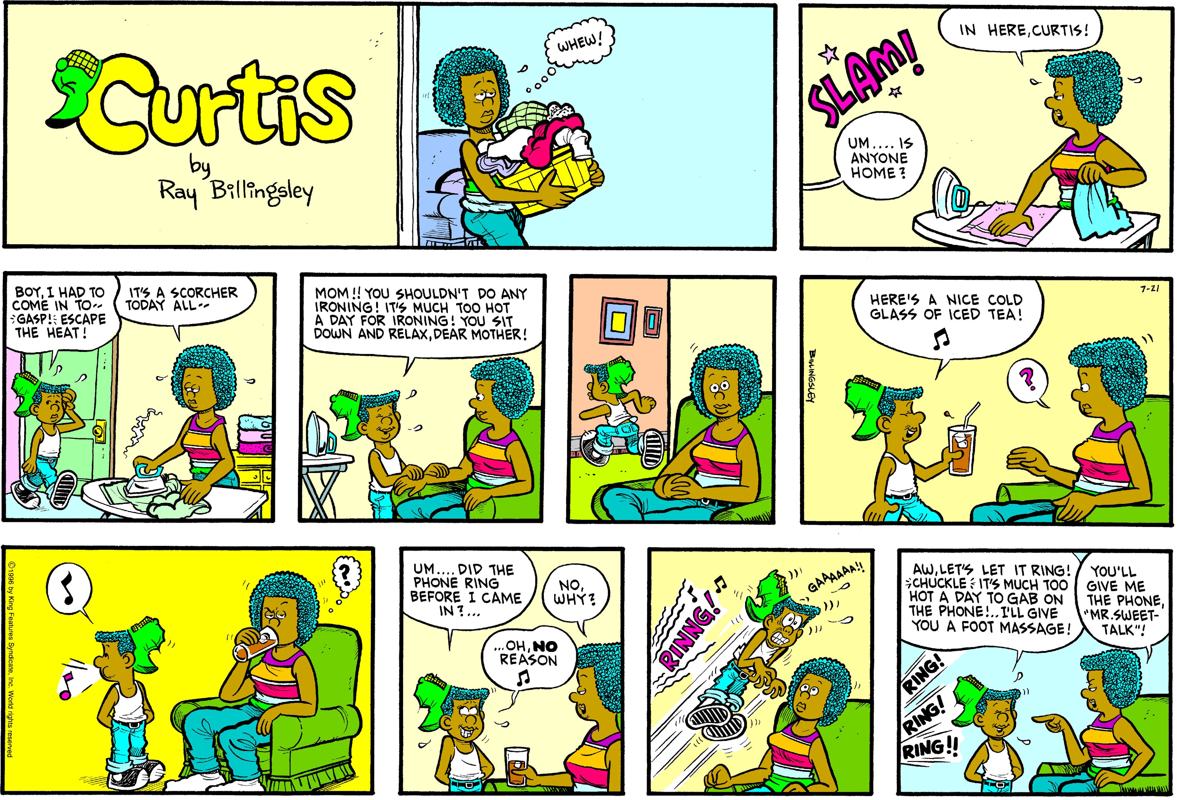Fiction OCR: Curtis WHEW! IN HERECURTIS! SLAM! Ray Billingsley BOYI HAD TO COME IN TO GASP! ESCAPE THE HEAT! IT'S A SCORCHER TODAY ALL MOM !! YOU SHOULDN'T DO ANY IRONING! IT's MUCH TOO HOT A DAY FOR IRONING! YOU SIT DOWN AND RELAXDEAR MOTHER! HERE'S A NICE COLD GLASS OF ICED TEA! ??? UM.... DID THE PHONE RING BEFORE I CAME IN?... GAAAAAA! )LET'S LET IT RING! CHUCKLE IT'S MUCH TOO GIVE ME HOT A DAY TO GAB ON THE PHONE!..I'LL GIVE YOU A FOOT MASSAGE! NOWHY? YOU'LL ..OHNO REASON THE PHONE"MR.SWEET- TALK"! RING! RING!! RING! Curtis WHEW! IN HERECURTIS! SLAM! Ray Billingsley BOYI HAD TO COME IN TO GASP! ESCAPE THE HEAT! IT'S A SCORCHER TODAY ALL MOM !! YOU SHOULDN'T DO ANY IRONING! IT's MUCH TOO HOT A DAY FOR IRONING! YOU SIT DOWN AND RELAXDEAR MOTHER! HERE'S A NICE COLD GLASS OF ICED TEA! ?? ? UM.... DID THE PHONE RING BEFORE I CAME IN?... GAAAAAA! )LET'S LET IT RING! CHUCKLE IT'S MUCH TOO GIVE ME HOT A DAY TO GAB ON THE PHONE!..I'LL GIVE YOU A FOOT MASSAGE! NOWHY? YOU'LL ..OHNO REASON THE PHONE"MR.SWEET- TALK"! RING! RING!! RING!