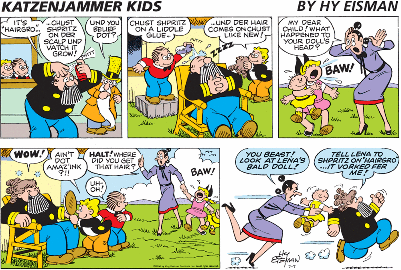 Yellow OCR: KATZENJAMMER KIDS BY HY EISMAN CHUST "HAIRGRO. SHPRITZ ON DER SCALP UND VATCH IT GROW! PHTTT UND YOU BELIEF DOT? CHUST SHPRITZ WY.UND DER HAIR ON A LIDDLE GLUE. IT'S MY DEAR CHILD!WHAT HAPPENED TO YOUR DOLL'S HEAD? COMES ON CHUST LIKE NEW PHTTT BAW! A Vie WOW! AIN'T DOT AMAZ'INK ?!! HALT!WHERE DID YOU GET THAT HAIR ? YOU BEAST! LOOK AT LENA'S BALD DOLL! TELL LENA TO SHPRITZ ONHAIRGRO ...IT VORKED FER ME! BAW! UH- OH! Hee I 7-7 O1996 by King Featares SenicisInc. Worle right erved. KATZENJAMMER KIDS BY HY EISMAN CHUST "HAIRGRO. SHPRITZ ON DER SCALP UND VATCH IT GROW! PHTTT UND YOU BELIEF DOT? CHUST SHPRITZ WY.UND DER HAIR ON A LIDDLE GLUE. IT'S MY DEAR CHILD!WHAT HAPPENED TO YOUR DOLL'S HEAD? COMES ON CHUST LIKE NEW PHTTT BAW! A Vie WOW! AIN'T DOT AMAZ'INK ?!! HALT!WHERE DID YOU GET THAT HAIR ? YOU BEAST! LOOK AT LENA'S BALD DOLL! TELL LENA TO SHPRITZ ONHAIRGRO ...IT VORKED FER ME! BAW! UH- OH! Hee I 7-7 O1996 by King Featares SenicisInc. Worle right erved.