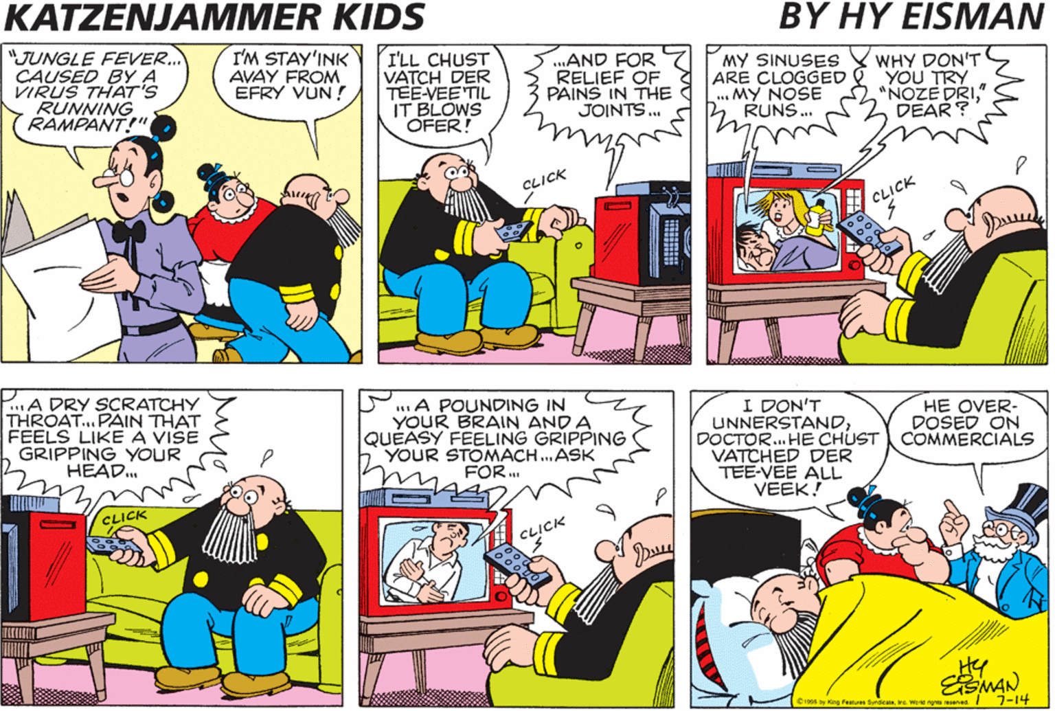 Conversation OCR: KATZENJAMMER KIDS BY HY ?ISMAN "JUNGLE FEVER.. CAUSED BY A VIRUS THAT'S RUNNING RAMPANT!" I'M STAY'INK AVAY FROM EFRY VUN ! I'LL CHUST VATCH DER TEE-VEE TIL IT BLOWS OFER! ..AND FOR RELIEF OF PAINS IN THE JOINTS.. MY SINUSES ARE CLOGGED & YOU TRY ... MY NOSE RUNS. WHY DON'T "NOZE DRI" DEAR? CLICK CLICK .A DRY SCRATCHY THROAT...PAIN THAT FEELS LIKE A VISE GRIPPING YOUR HEAD. A POUNDING IN YOUR BRAIN AND A QUEASY FEELING GRIPPING YOUR STOMACH.ASK FOR. I DON'T UNNERSTANDDOCTOR. HE CHUST COMMERCIALS VATCHED DER TEE-VEE ALL VEEK! HE OVER- DOSED ON CLICK HY ESMAN e16 ay King Fearures Syrdicatena. warid rignas sened I7-14 KATZENJAMMER KIDS BY HY ?ISMAN "JUNGLE FEVER.. CAUSED BY A VIRUS THAT'S RUNNING RAMPANT!" I'M STAY'INK AVAY FROM EFRY VUN ! I'LL CHUST VATCH DER TEE-VEE TIL IT BLOWS OFER! ..AND FOR RELIEF OF PAINS IN THE JOINTS.. MY SINUSES ARE CLOGGED & YOU TRY ... MY NOSE RUNS. WHY DON'T "NOZE DRI" DEAR? CLICK CLICK .A DRY SCRATCHY THROAT...PAIN THAT FEELS LIKE A VISE GRIPPING YOUR HEAD. A POUNDING IN YOUR BRAIN AND A QUEASY FEELING GRIPPING YOUR STOMACH.ASK FOR. I DON'T UNNERSTANDDOCTOR. HE CHUST COMMERCIALS VATCHED DER TEE-VEE ALL VEEK! HE OVER- DOSED ON CLICK HY ESMAN e16 ay King Fearures Syrdicatena. warid rignas sened I7-14